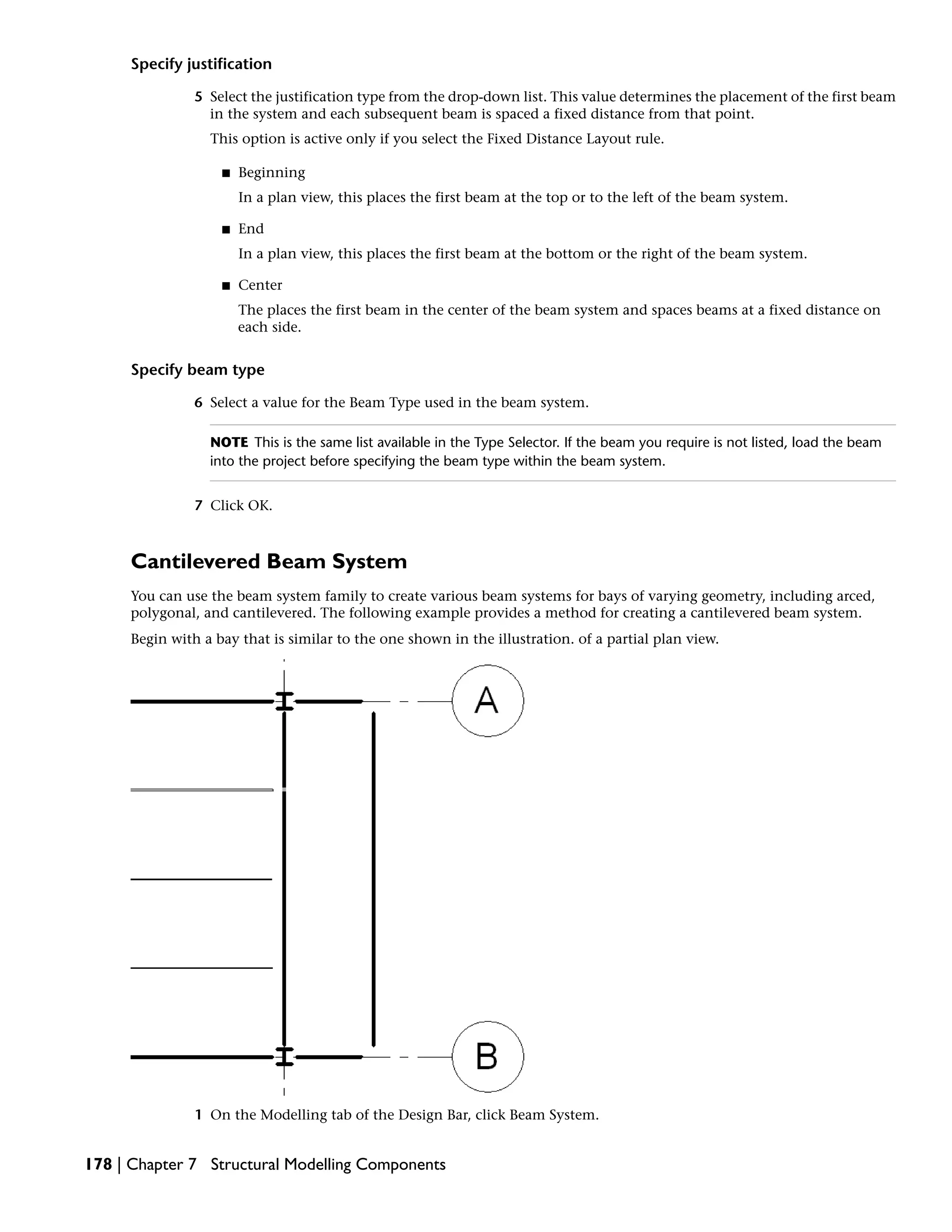 Specify justification
5 Select the justification type from the drop-down list. This value determines the placement of the first beam
in the system and each subsequent beam is spaced a fixed distance from that point.
This option is active only if you select the Fixed Distance Layout rule.
■ Beginning
In a plan view, this places the first beam at the top or to the left of the beam system.
■ End
In a plan view, this places the first beam at the bottom or the right of the beam system.
■ Center
The places the first beam in the center of the beam system and spaces beams at a fixed distance on
each side.
Specify beam type
6 Select a value for the Beam Type used in the beam system.
NOTE This is the same list available in the Type Selector. If the beam you require is not listed, load the beam
into the project before specifying the beam type within the beam system.
7 Click OK.
Cantilevered Beam System
You can use the beam system family to create various beam systems for bays of varying geometry, including arced,
polygonal, and cantilevered. The following example provides a method for creating a cantilevered beam system.
Begin with a bay that is similar to the one shown in the illustration. of a partial plan view.
1 On the Modelling tab of the Design Bar, click Beam System.
178 | Chapter 7 Structural Modelling Components
 