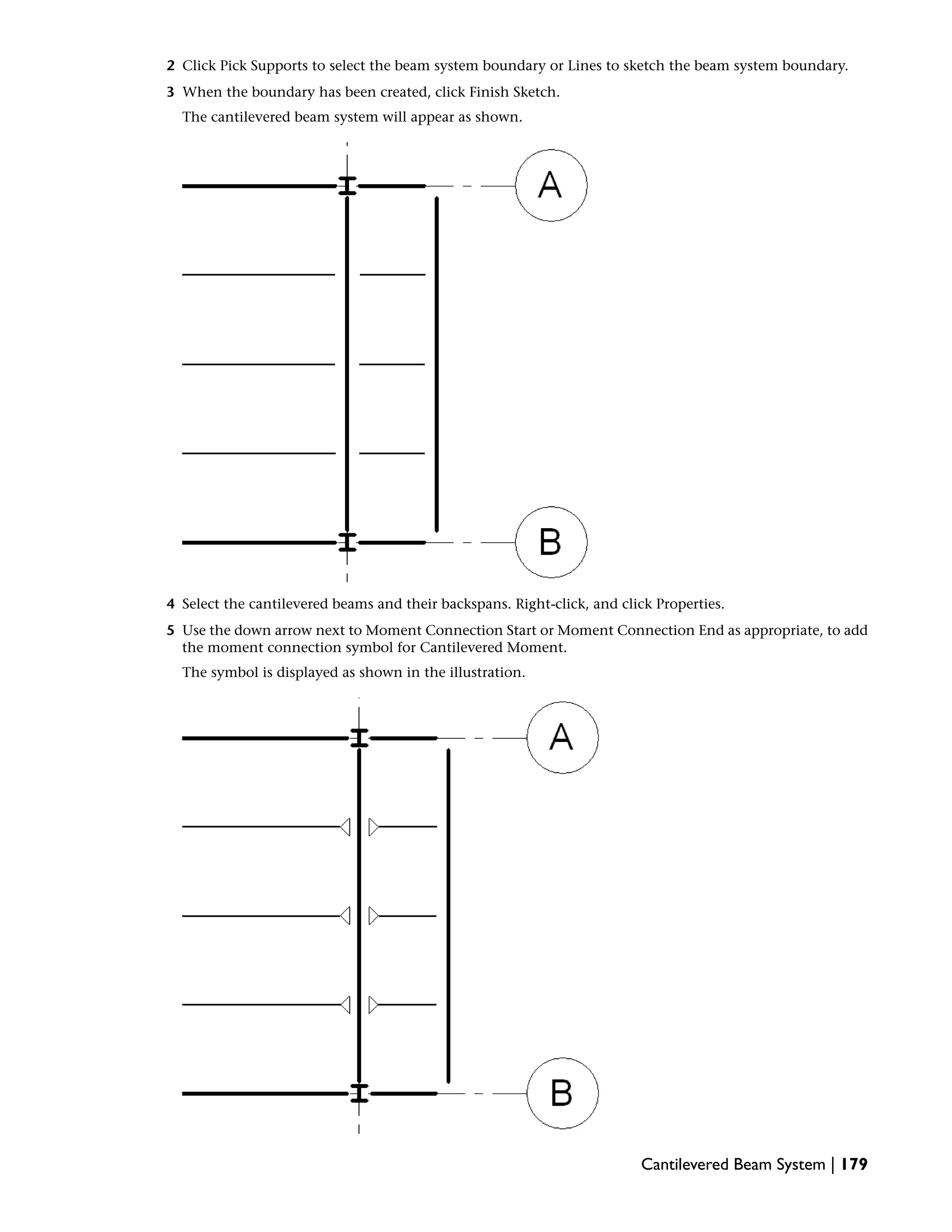 2 Click Pick Supports to select the beam system boundary or Lines to sketch the beam system boundary.
3 When the boundary has been created, click Finish Sketch.
The cantilevered beam system will appear as shown.
4 Select the cantilevered beams and their backspans. Right-click, and click Properties.
5 Use the down arrow next to Moment Connection Start or Moment Connection End as appropriate, to add
the moment connection symbol for Cantilevered Moment.
The symbol is displayed as shown in the illustration.
Cantilevered Beam System | 179
 