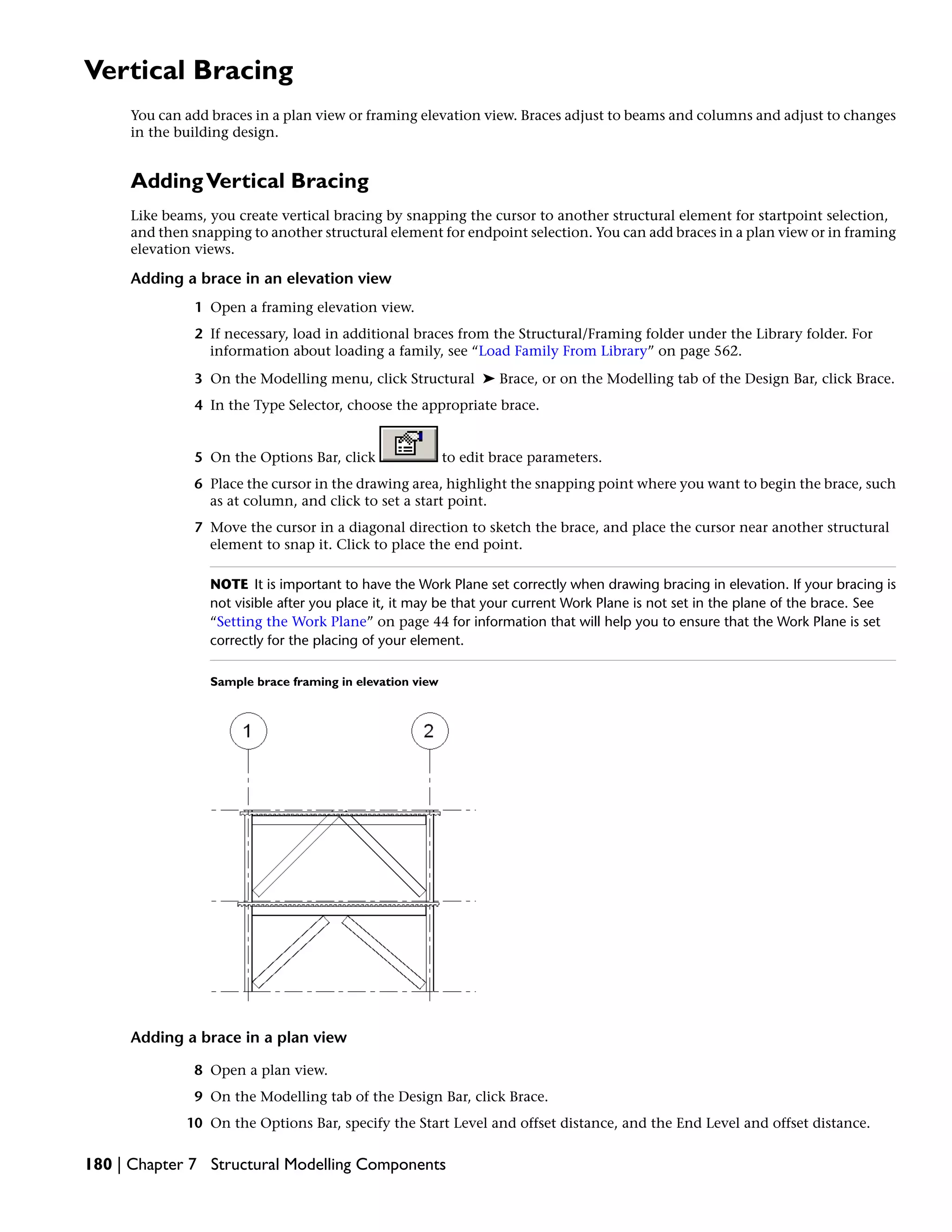Vertical Bracing
You can add braces in a plan view or framing elevation view. Braces adjust to beams and columns and adjust to changes
in the building design.
AddingVertical Bracing
Like beams, you create vertical bracing by snapping the cursor to another structural element for startpoint selection,
and then snapping to another structural element for endpoint selection. You can add braces in a plan view or in framing
elevation views.
Adding a brace in an elevation view
1 Open a framing elevation view.
2 If necessary, load in additional braces from the Structural/Framing folder under the Library folder. For
information about loading a family, see “Load Family From Library” on page 562.
3 On the Modelling menu, click Structural ➤ Brace, or on the Modelling tab of the Design Bar, click Brace.
4 In the Type Selector, choose the appropriate brace.
5 On the Options Bar, click to edit brace parameters.
6 Place the cursor in the drawing area, highlight the snapping point where you want to begin the brace, such
as at column, and click to set a start point.
7 Move the cursor in a diagonal direction to sketch the brace, and place the cursor near another structural
element to snap it. Click to place the end point.
NOTE It is important to have the Work Plane set correctly when drawing bracing in elevation. If your bracing is
not visible after you place it, it may be that your current Work Plane is not set in the plane of the brace. See
“Setting the Work Plane” on page 44 for information that will help you to ensure that the Work Plane is set
correctly for the placing of your element.
Sample brace framing in elevation view
Adding a brace in a plan view
8 Open a plan view.
9 On the Modelling tab of the Design Bar, click Brace.
10 On the Options Bar, specify the Start Level and offset distance, and the End Level and offset distance.
180 | Chapter 7 Structural Modelling Components
 
