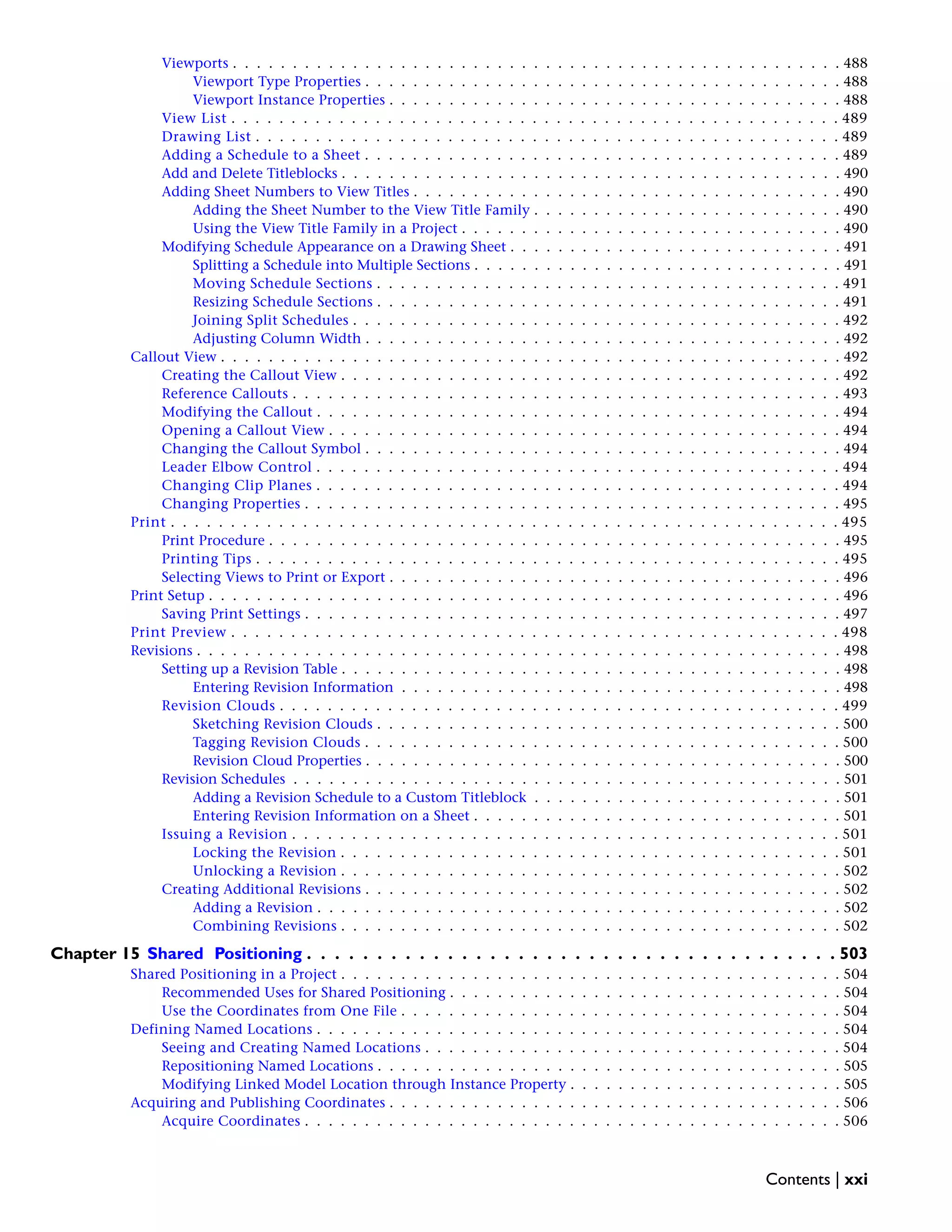 Viewports . . . . . . . . . . . . . . . . . . . . . . . . . . . . . . . . . . . . . . . . . . . . . . . . . . . 488
Viewport Type Properties . . . . . . . . . . . . . . . . . . . . . . . . . . . . . . . . . . . . . . . . 488
Viewport Instance Properties . . . . . . . . . . . . . . . . . . . . . . . . . . . . . . . . . . . . . . 488
View List . . . . . . . . . . . . . . . . . . . . . . . . . . . . . . . . . . . . . . . . . . . . . . . . . . . 489
Drawing List . . . . . . . . . . . . . . . . . . . . . . . . . . . . . . . . . . . . . . . . . . . . . . . . . 489
Adding a Schedule to a Sheet . . . . . . . . . . . . . . . . . . . . . . . . . . . . . . . . . . . . . . . . 489
Add and Delete Titleblocks . . . . . . . . . . . . . . . . . . . . . . . . . . . . . . . . . . . . . . . . . . 490
Adding Sheet Numbers to View Titles . . . . . . . . . . . . . . . . . . . . . . . . . . . . . . . . . . . . 490
Adding the Sheet Number to the View Title Family . . . . . . . . . . . . . . . . . . . . . . . . . . 490
Using the View Title Family in a Project . . . . . . . . . . . . . . . . . . . . . . . . . . . . . . . . 490
Modifying Schedule Appearance on a Drawing Sheet . . . . . . . . . . . . . . . . . . . . . . . . . . . . 491
Splitting a Schedule into Multiple Sections . . . . . . . . . . . . . . . . . . . . . . . . . . . . . . . 491
Moving Schedule Sections . . . . . . . . . . . . . . . . . . . . . . . . . . . . . . . . . . . . . . . 491
Resizing Schedule Sections . . . . . . . . . . . . . . . . . . . . . . . . . . . . . . . . . . . . . . . 491
Joining Split Schedules . . . . . . . . . . . . . . . . . . . . . . . . . . . . . . . . . . . . . . . . . 492
Adjusting Column Width . . . . . . . . . . . . . . . . . . . . . . . . . . . . . . . . . . . . . . . . 492
Callout View . . . . . . . . . . . . . . . . . . . . . . . . . . . . . . . . . . . . . . . . . . . . . . . . . . . . 492
Creating the Callout View . . . . . . . . . . . . . . . . . . . . . . . . . . . . . . . . . . . . . . . . . . 492
Reference Callouts . . . . . . . . . . . . . . . . . . . . . . . . . . . . . . . . . . . . . . . . . . . . . . 493
Modifying the Callout . . . . . . . . . . . . . . . . . . . . . . . . . . . . . . . . . . . . . . . . . . . . 494
Opening a Callout View . . . . . . . . . . . . . . . . . . . . . . . . . . . . . . . . . . . . . . . . . . . 494
Changing the Callout Symbol . . . . . . . . . . . . . . . . . . . . . . . . . . . . . . . . . . . . . . . . 494
Leader Elbow Control . . . . . . . . . . . . . . . . . . . . . . . . . . . . . . . . . . . . . . . . . . . . 494
Changing Clip Planes . . . . . . . . . . . . . . . . . . . . . . . . . . . . . . . . . . . . . . . . . . . . 494
Changing Properties . . . . . . . . . . . . . . . . . . . . . . . . . . . . . . . . . . . . . . . . . . . . . 495
Print . . . . . . . . . . . . . . . . . . . . . . . . . . . . . . . . . . . . . . . . . . . . . . . . . . . . . . . . 495
Print Procedure . . . . . . . . . . . . . . . . . . . . . . . . . . . . . . . . . . . . . . . . . . . . . . . . 495
Printing Tips . . . . . . . . . . . . . . . . . . . . . . . . . . . . . . . . . . . . . . . . . . . . . . . . . 495
Selecting Views to Print or Export . . . . . . . . . . . . . . . . . . . . . . . . . . . . . . . . . . . . . . 496
Print Setup . . . . . . . . . . . . . . . . . . . . . . . . . . . . . . . . . . . . . . . . . . . . . . . . . . . . . 496
Saving Print Settings . . . . . . . . . . . . . . . . . . . . . . . . . . . . . . . . . . . . . . . . . . . . . 497
Print Preview . . . . . . . . . . . . . . . . . . . . . . . . . . . . . . . . . . . . . . . . . . . . . . . . . . . 498
Revisions . . . . . . . . . . . . . . . . . . . . . . . . . . . . . . . . . . . . . . . . . . . . . . . . . . . . . . 498
Setting up a Revision Table . . . . . . . . . . . . . . . . . . . . . . . . . . . . . . . . . . . . . . . . . . 498
Entering Revision Information . . . . . . . . . . . . . . . . . . . . . . . . . . . . . . . . . . . . . 498
Revision Clouds . . . . . . . . . . . . . . . . . . . . . . . . . . . . . . . . . . . . . . . . . . . . . . . 499
Sketching Revision Clouds . . . . . . . . . . . . . . . . . . . . . . . . . . . . . . . . . . . . . . . 500
Tagging Revision Clouds . . . . . . . . . . . . . . . . . . . . . . . . . . . . . . . . . . . . . . . . 500
Revision Cloud Properties . . . . . . . . . . . . . . . . . . . . . . . . . . . . . . . . . . . . . . . . 500
Revision Schedules . . . . . . . . . . . . . . . . . . . . . . . . . . . . . . . . . . . . . . . . . . . . . . 501
Adding a Revision Schedule to a Custom Titleblock . . . . . . . . . . . . . . . . . . . . . . . . . . 501
Entering Revision Information on a Sheet . . . . . . . . . . . . . . . . . . . . . . . . . . . . . . . 501
Issuing a Revision . . . . . . . . . . . . . . . . . . . . . . . . . . . . . . . . . . . . . . . . . . . . . . 501
Locking the Revision . . . . . . . . . . . . . . . . . . . . . . . . . . . . . . . . . . . . . . . . . . 501
Unlocking a Revision . . . . . . . . . . . . . . . . . . . . . . . . . . . . . . . . . . . . . . . . . . 502
Creating Additional Revisions . . . . . . . . . . . . . . . . . . . . . . . . . . . . . . . . . . . . . . . . 502
Adding a Revision . . . . . . . . . . . . . . . . . . . . . . . . . . . . . . . . . . . . . . . . . . . . 502
Combining Revisions . . . . . . . . . . . . . . . . . . . . . . . . . . . . . . . . . . . . . . . . . . 502
Chapter 15 Shared Positioning . . . . . . . . . . . . . . . . . . . . . . . . . . . . . . . . . . . . . . 503
Shared Positioning in a Project . . . . . . . . . . . . . . . . . . . . . . . . . . . . . . . . . . . . . . . . . . 504
Recommended Uses for Shared Positioning . . . . . . . . . . . . . . . . . . . . . . . . . . . . . . . . . 504
Use the Coordinates from One File . . . . . . . . . . . . . . . . . . . . . . . . . . . . . . . . . . . . . 504
Defining Named Locations . . . . . . . . . . . . . . . . . . . . . . . . . . . . . . . . . . . . . . . . . . . . 504
Seeing and Creating Named Locations . . . . . . . . . . . . . . . . . . . . . . . . . . . . . . . . . . . 504
Repositioning Named Locations . . . . . . . . . . . . . . . . . . . . . . . . . . . . . . . . . . . . . . . 505
Modifying Linked Model Location through Instance Property . . . . . . . . . . . . . . . . . . . . . . . 505
Acquiring and Publishing Coordinates . . . . . . . . . . . . . . . . . . . . . . . . . . . . . . . . . . . . . . 506
Acquire Coordinates . . . . . . . . . . . . . . . . . . . . . . . . . . . . . . . . . . . . . . . . . . . . . 506
Contents | xxi
 