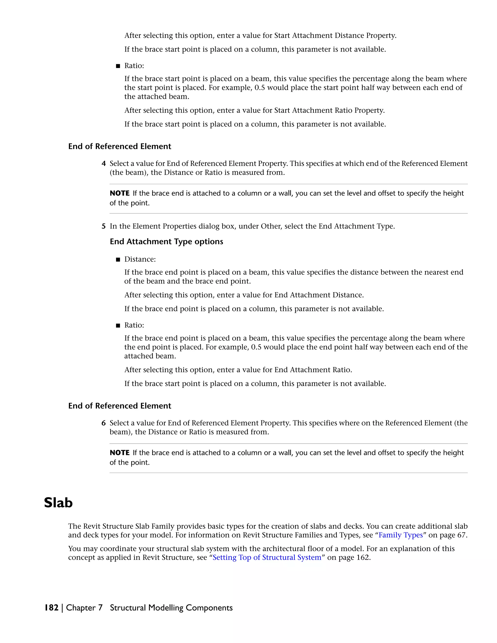 After selecting this option, enter a value for Start Attachment Distance Property.
If the brace start point is placed on a column, this parameter is not available.
■ Ratio:
If the brace start point is placed on a beam, this value specifies the percentage along the beam where
the start point is placed. For example, 0.5 would place the start point half way between each end of
the attached beam.
After selecting this option, enter a value for Start Attachment Ratio Property.
If the brace start point is placed on a column, this parameter is not available.
End of Referenced Element
4 Select a value for End of Referenced Element Property. This specifies at which end of the Referenced Element
(the beam), the Distance or Ratio is measured from.
NOTE If the brace end is attached to a column or a wall, you can set the level and offset to specify the height
of the point.
5 In the Element Properties dialog box, under Other, select the End Attachment Type.
End Attachment Type options
■ Distance:
If the brace end point is placed on a beam, this value specifies the distance between the nearest end
of the beam and the brace end point.
After selecting this option, enter a value for End Attachment Distance.
If the brace end point is placed on a column, this parameter is not available.
■ Ratio:
If the brace end point is placed on a beam, this value specifies the percentage along the beam where
the end point is placed. For example, 0.5 would place the end point half way between each end of the
attached beam.
After selecting this option, enter a value for End Attachment Ratio.
If the brace start point is placed on a column, this parameter is not available.
End of Referenced Element
6 Select a value for End of Referenced Element Property. This specifies where on the Referenced Element (the
beam), the Distance or Ratio is measured from.
NOTE If the brace end is attached to a column or a wall, you can set the level and offset to specify the height
of the point.
Slab
The Revit Structure Slab Family provides basic types for the creation of slabs and decks. You can create additional slab
and deck types for your model. For information on Revit Structure Families and Types, see “Family Types” on page 67.
You may coordinate your structural slab system with the architectural floor of a model. For an explanation of this
concept as applied in Revit Structure, see “Setting Top of Structural System” on page 162.
182 | Chapter 7 Structural Modelling Components
 