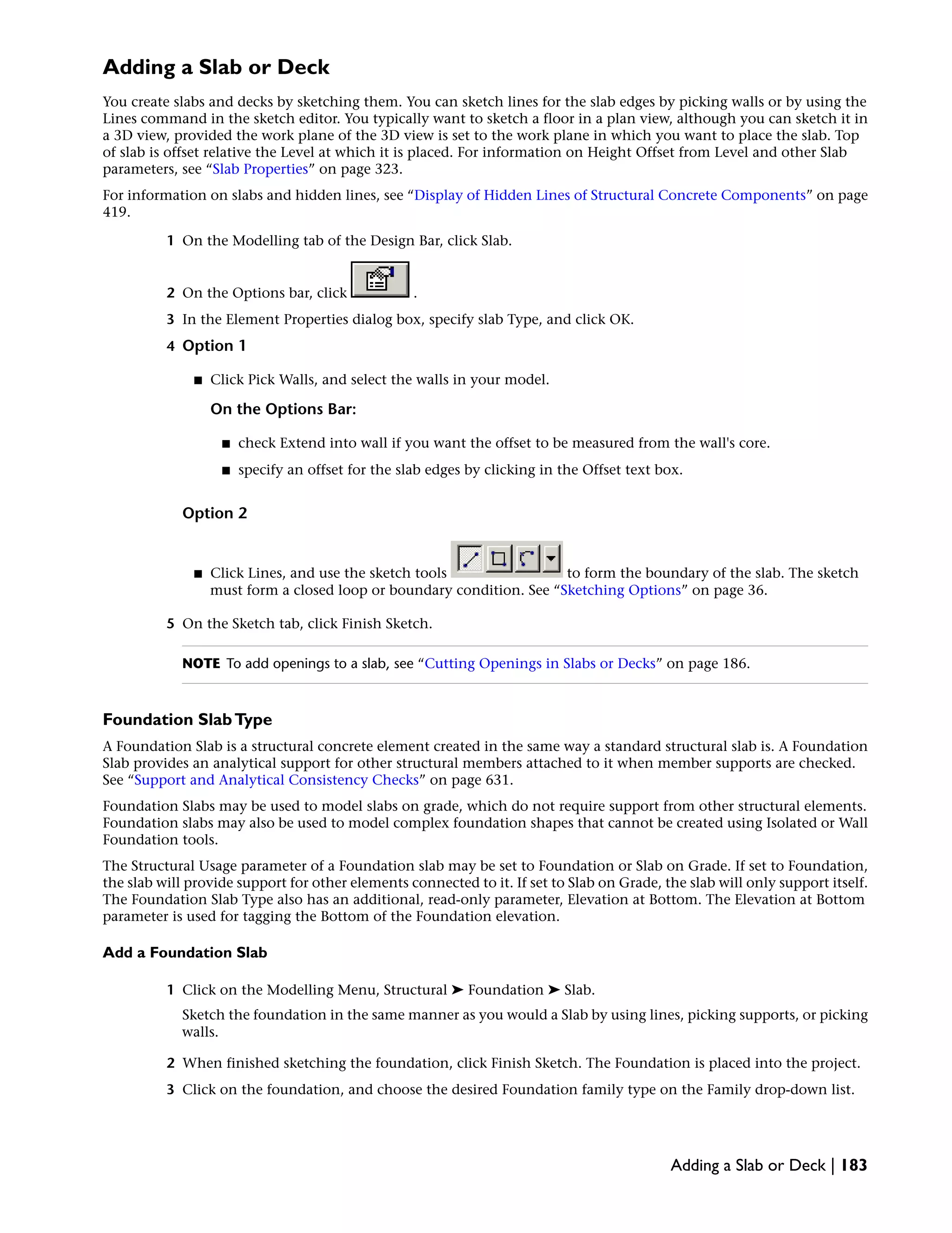 Adding a Slab or Deck
You create slabs and decks by sketching them. You can sketch lines for the slab edges by picking walls or by using the
Lines command in the sketch editor. You typically want to sketch a floor in a plan view, although you can sketch it in
a 3D view, provided the work plane of the 3D view is set to the work plane in which you want to place the slab. Top
of slab is offset relative the Level at which it is placed. For information on Height Offset from Level and other Slab
parameters, see “Slab Properties” on page 323.
For information on slabs and hidden lines, see “Display of Hidden Lines of Structural Concrete Components” on page
419.
1 On the Modelling tab of the Design Bar, click Slab.
2 On the Options bar, click .
3 In the Element Properties dialog box, specify slab Type, and click OK.
4 Option 1
■ Click Pick Walls, and select the walls in your model.
On the Options Bar:
■ check Extend into wall if you want the offset to be measured from the wall's core.
■ specify an offset for the slab edges by clicking in the Offset text box.
Option 2
■ Click Lines, and use the sketch tools to form the boundary of the slab. The sketch
must form a closed loop or boundary condition. See “Sketching Options” on page 36.
5 On the Sketch tab, click Finish Sketch.
NOTE To add openings to a slab, see “Cutting Openings in Slabs or Decks” on page 186.
Foundation SlabType
A Foundation Slab is a structural concrete element created in the same way a standard structural slab is. A Foundation
Slab provides an analytical support for other structural members attached to it when member supports are checked.
See “Support and Analytical Consistency Checks” on page 631.
Foundation Slabs may be used to model slabs on grade, which do not require support from other structural elements.
Foundation slabs may also be used to model complex foundation shapes that cannot be created using Isolated or Wall
Foundation tools.
The Structural Usage parameter of a Foundation slab may be set to Foundation or Slab on Grade. If set to Foundation,
the slab will provide support for other elements connected to it. If set to Slab on Grade, the slab will only support itself.
The Foundation Slab Type also has an additional, read-only parameter, Elevation at Bottom. The Elevation at Bottom
parameter is used for tagging the Bottom of the Foundation elevation.
Add a Foundation Slab
1 Click on the Modelling Menu, Structural ➤ Foundation ➤ Slab.
Sketch the foundation in the same manner as you would a Slab by using lines, picking supports, or picking
walls.
2 When finished sketching the foundation, click Finish Sketch. The Foundation is placed into the project.
3 Click on the foundation, and choose the desired Foundation family type on the Family drop-down list.
Adding a Slab or Deck | 183
 