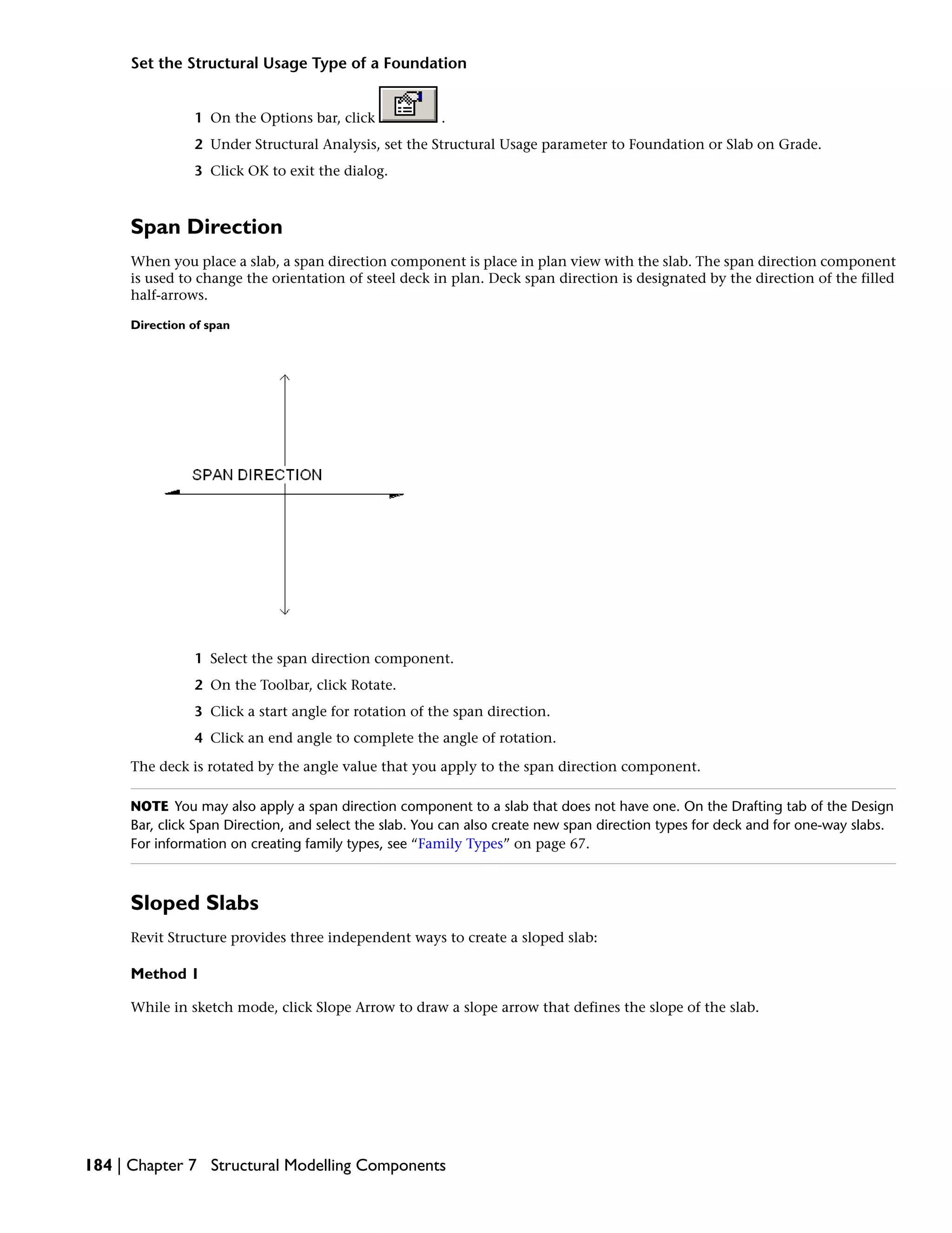 Set the Structural Usage Type of a Foundation
1 On the Options bar, click .
2 Under Structural Analysis, set the Structural Usage parameter to Foundation or Slab on Grade.
3 Click OK to exit the dialog.
Span Direction
When you place a slab, a span direction component is place in plan view with the slab. The span direction component
is used to change the orientation of steel deck in plan. Deck span direction is designated by the direction of the filled
half-arrows.
Direction of span
1 Select the span direction component.
2 On the Toolbar, click Rotate.
3 Click a start angle for rotation of the span direction.
4 Click an end angle to complete the angle of rotation.
The deck is rotated by the angle value that you apply to the span direction component.
NOTE You may also apply a span direction component to a slab that does not have one. On the Drafting tab of the Design
Bar, click Span Direction, and select the slab. You can also create new span direction types for deck and for one-way slabs.
For information on creating family types, see “Family Types” on page 67.
Sloped Slabs
Revit Structure provides three independent ways to create a sloped slab:
Method 1
While in sketch mode, click Slope Arrow to draw a slope arrow that defines the slope of the slab.
184 | Chapter 7 Structural Modelling Components
 
