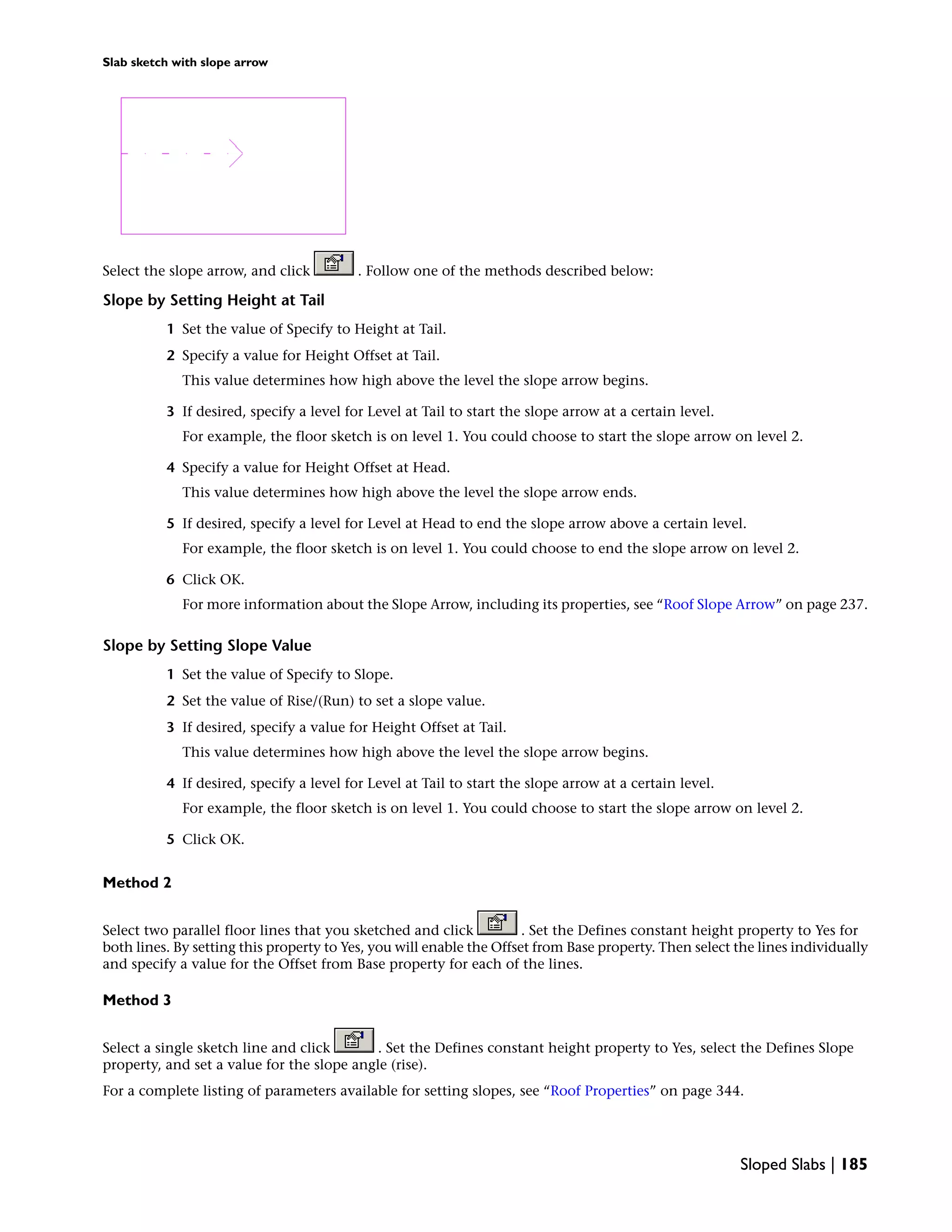 Slab sketch with slope arrow
Select the slope arrow, and click . Follow one of the methods described below:
Slope by Setting Height at Tail
1 Set the value of Specify to Height at Tail.
2 Specify a value for Height Offset at Tail.
This value determines how high above the level the slope arrow begins.
3 If desired, specify a level for Level at Tail to start the slope arrow at a certain level.
For example, the floor sketch is on level 1. You could choose to start the slope arrow on level 2.
4 Specify a value for Height Offset at Head.
This value determines how high above the level the slope arrow ends.
5 If desired, specify a level for Level at Head to end the slope arrow above a certain level.
For example, the floor sketch is on level 1. You could choose to end the slope arrow on level 2.
6 Click OK.
For more information about the Slope Arrow, including its properties, see “Roof Slope Arrow” on page 237.
Slope by Setting Slope Value
1 Set the value of Specify to Slope.
2 Set the value of Rise/(Run) to set a slope value.
3 If desired, specify a value for Height Offset at Tail.
This value determines how high above the level the slope arrow begins.
4 If desired, specify a level for Level at Tail to start the slope arrow at a certain level.
For example, the floor sketch is on level 1. You could choose to start the slope arrow on level 2.
5 Click OK.
Method 2
Select two parallel floor lines that you sketched and click . Set the Defines constant height property to Yes for
both lines. By setting this property to Yes, you will enable the Offset from Base property. Then select the lines individually
and specify a value for the Offset from Base property for each of the lines.
Method 3
Select a single sketch line and click . Set the Defines constant height property to Yes, select the Defines Slope
property, and set a value for the slope angle (rise).
For a complete listing of parameters available for setting slopes, see “Roof Properties” on page 344.
Sloped Slabs | 185
 