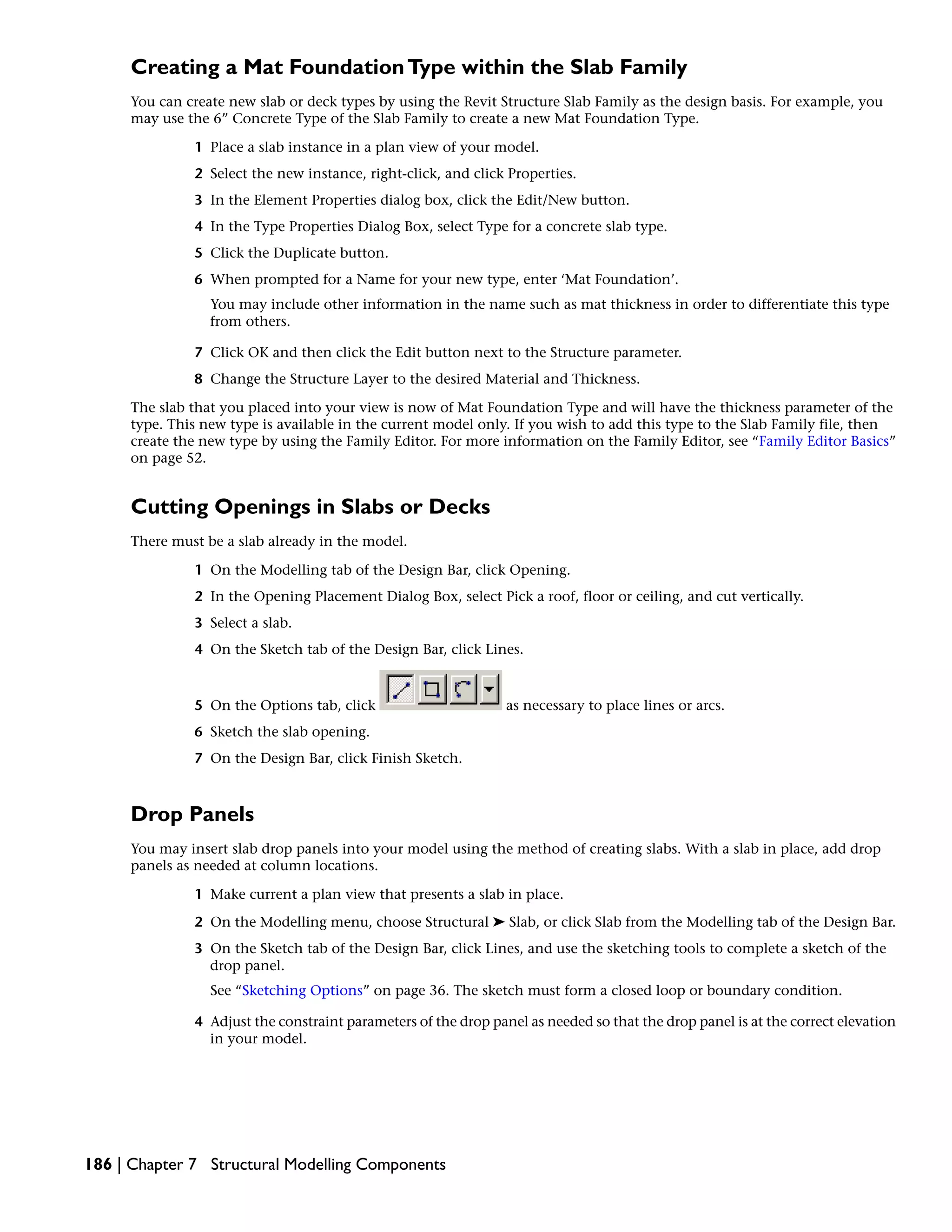 Creating a Mat FoundationType within the Slab Family
You can create new slab or deck types by using the Revit Structure Slab Family as the design basis. For example, you
may use the 6” Concrete Type of the Slab Family to create a new Mat Foundation Type.
1 Place a slab instance in a plan view of your model.
2 Select the new instance, right-click, and click Properties.
3 In the Element Properties dialog box, click the Edit/New button.
4 In the Type Properties Dialog Box, select Type for a concrete slab type.
5 Click the Duplicate button.
6 When prompted for a Name for your new type, enter ‘Mat Foundation’.
You may include other information in the name such as mat thickness in order to differentiate this type
from others.
7 Click OK and then click the Edit button next to the Structure parameter.
8 Change the Structure Layer to the desired Material and Thickness.
The slab that you placed into your view is now of Mat Foundation Type and will have the thickness parameter of the
type. This new type is available in the current model only. If you wish to add this type to the Slab Family file, then
create the new type by using the Family Editor. For more information on the Family Editor, see “Family Editor Basics”
on page 52.
Cutting Openings in Slabs or Decks
There must be a slab already in the model.
1 On the Modelling tab of the Design Bar, click Opening.
2 In the Opening Placement Dialog Box, select Pick a roof, floor or ceiling, and cut vertically.
3 Select a slab.
4 On the Sketch tab of the Design Bar, click Lines.
5 On the Options tab, click as necessary to place lines or arcs.
6 Sketch the slab opening.
7 On the Design Bar, click Finish Sketch.
Drop Panels
You may insert slab drop panels into your model using the method of creating slabs. With a slab in place, add drop
panels as needed at column locations.
1 Make current a plan view that presents a slab in place.
2 On the Modelling menu, choose Structural ➤ Slab, or click Slab from the Modelling tab of the Design Bar.
3 On the Sketch tab of the Design Bar, click Lines, and use the sketching tools to complete a sketch of the
drop panel.
See “Sketching Options” on page 36. The sketch must form a closed loop or boundary condition.
4 Adjust the constraint parameters of the drop panel as needed so that the drop panel is at the correct elevation
in your model.
186 | Chapter 7 Structural Modelling Components
 