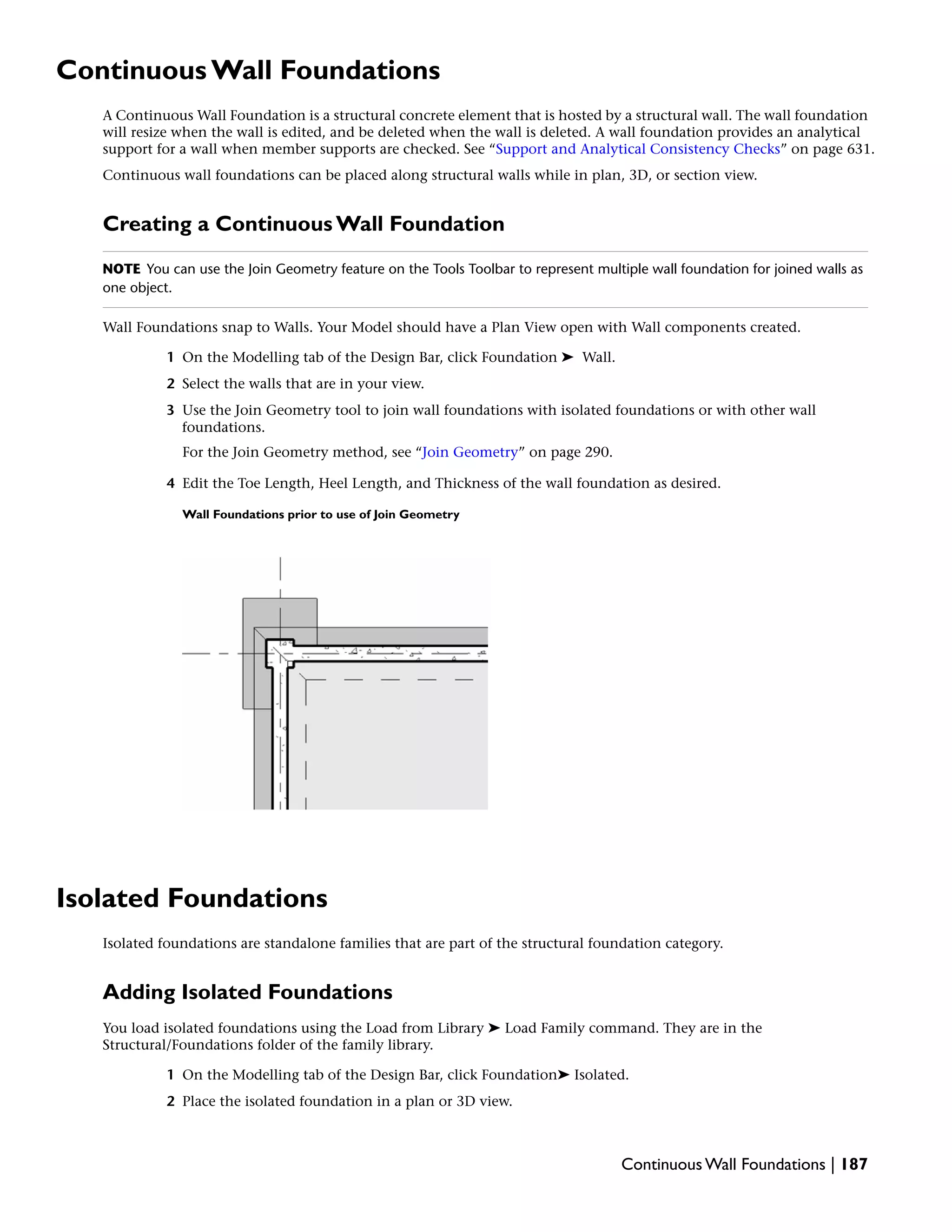 Continuous Wall Foundations
A Continuous Wall Foundation is a structural concrete element that is hosted by a structural wall. The wall foundation
will resize when the wall is edited, and be deleted when the wall is deleted. A wall foundation provides an analytical
support for a wall when member supports are checked. See “Support and Analytical Consistency Checks” on page 631.
Continuous wall foundations can be placed along structural walls while in plan, 3D, or section view.
Creating a Continuous Wall Foundation
NOTE You can use the Join Geometry feature on the Tools Toolbar to represent multiple wall foundation for joined walls as
one object.
Wall Foundations snap to Walls. Your Model should have a Plan View open with Wall components created.
1 On the Modelling tab of the Design Bar, click Foundation ➤ Wall.
2 Select the walls that are in your view.
3 Use the Join Geometry tool to join wall foundations with isolated foundations or with other wall
foundations.
For the Join Geometry method, see “Join Geometry” on page 290.
4 Edit the Toe Length, Heel Length, and Thickness of the wall foundation as desired.
Wall Foundations prior to use of Join Geometry
Isolated Foundations
Isolated foundations are standalone families that are part of the structural foundation category.
Adding Isolated Foundations
You load isolated foundations using the Load from Library ➤ Load Family command. They are in the
Structural/Foundations folder of the family library.
1 On the Modelling tab of the Design Bar, click Foundation➤ Isolated.
2 Place the isolated foundation in a plan or 3D view.
Continuous Wall Foundations | 187
 