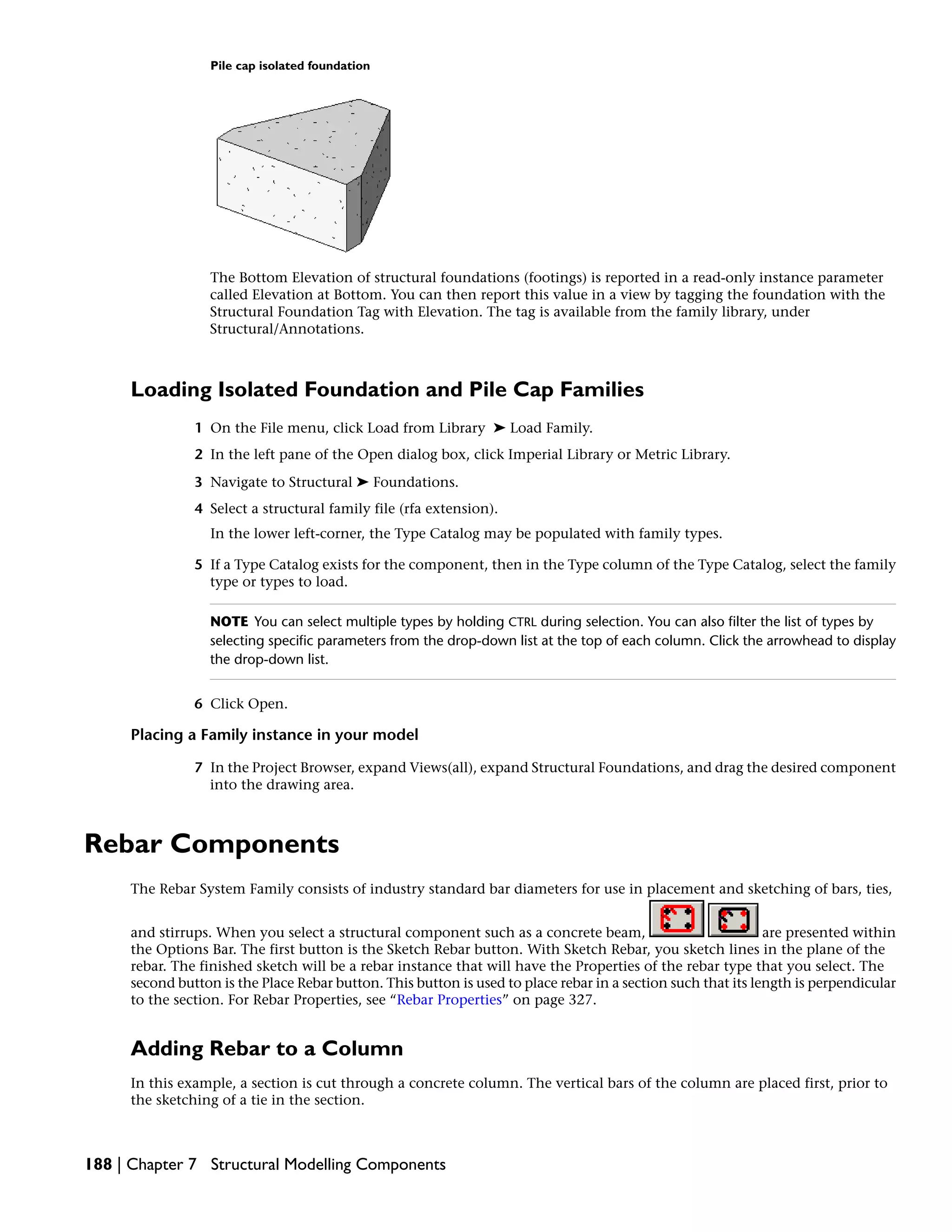Pile cap isolated foundation
The Bottom Elevation of structural foundations (footings) is reported in a read-only instance parameter
called Elevation at Bottom. You can then report this value in a view by tagging the foundation with the
Structural Foundation Tag with Elevation. The tag is available from the family library, under
Structural/Annotations.
Loading Isolated Foundation and Pile Cap Families
1 On the File menu, click Load from Library ➤ Load Family.
2 In the left pane of the Open dialog box, click Imperial Library or Metric Library.
3 Navigate to Structural ➤ Foundations.
4 Select a structural family file (rfa extension).
In the lower left-corner, the Type Catalog may be populated with family types.
5 If a Type Catalog exists for the component, then in the Type column of the Type Catalog, select the family
type or types to load.
NOTE You can select multiple types by holding CTRL during selection. You can also filter the list of types by
selecting specific parameters from the drop-down list at the top of each column. Click the arrowhead to display
the drop-down list.
6 Click Open.
Placing a Family instance in your model
7 In the Project Browser, expand Views(all), expand Structural Foundations, and drag the desired component
into the drawing area.
Rebar Components
The Rebar System Family consists of industry standard bar diameters for use in placement and sketching of bars, ties,
and stirrups. When you select a structural component such as a concrete beam, are presented within
the Options Bar. The first button is the Sketch Rebar button. With Sketch Rebar, you sketch lines in the plane of the
rebar. The finished sketch will be a rebar instance that will have the Properties of the rebar type that you select. The
second button is the Place Rebar button. This button is used to place rebar in a section such that its length is perpendicular
to the section. For Rebar Properties, see “Rebar Properties” on page 327.
Adding Rebar to a Column
In this example, a section is cut through a concrete column. The vertical bars of the column are placed first, prior to
the sketching of a tie in the section.
188 | Chapter 7 Structural Modelling Components
 