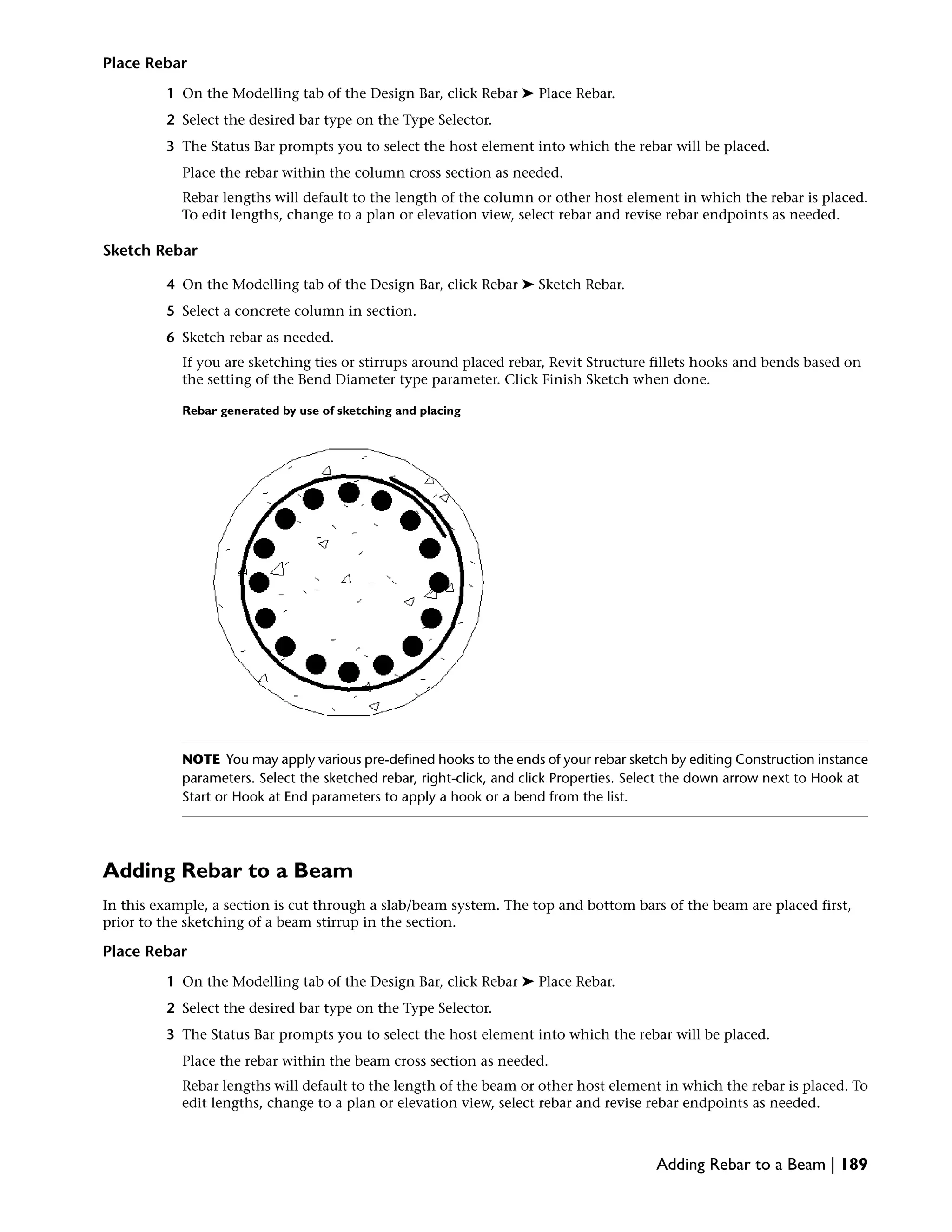 Place Rebar
1 On the Modelling tab of the Design Bar, click Rebar ➤ Place Rebar.
2 Select the desired bar type on the Type Selector.
3 The Status Bar prompts you to select the host element into which the rebar will be placed.
Place the rebar within the column cross section as needed.
Rebar lengths will default to the length of the column or other host element in which the rebar is placed.
To edit lengths, change to a plan or elevation view, select rebar and revise rebar endpoints as needed.
Sketch Rebar
4 On the Modelling tab of the Design Bar, click Rebar ➤ Sketch Rebar.
5 Select a concrete column in section.
6 Sketch rebar as needed.
If you are sketching ties or stirrups around placed rebar, Revit Structure fillets hooks and bends based on
the setting of the Bend Diameter type parameter. Click Finish Sketch when done.
Rebar generated by use of sketching and placing
NOTE You may apply various pre-defined hooks to the ends of your rebar sketch by editing Construction instance
parameters. Select the sketched rebar, right-click, and click Properties. Select the down arrow next to Hook at
Start or Hook at End parameters to apply a hook or a bend from the list.
Adding Rebar to a Beam
In this example, a section is cut through a slab/beam system. The top and bottom bars of the beam are placed first,
prior to the sketching of a beam stirrup in the section.
Place Rebar
1 On the Modelling tab of the Design Bar, click Rebar ➤ Place Rebar.
2 Select the desired bar type on the Type Selector.
3 The Status Bar prompts you to select the host element into which the rebar will be placed.
Place the rebar within the beam cross section as needed.
Rebar lengths will default to the length of the beam or other host element in which the rebar is placed. To
edit lengths, change to a plan or elevation view, select rebar and revise rebar endpoints as needed.
Adding Rebar to a Beam | 189
 