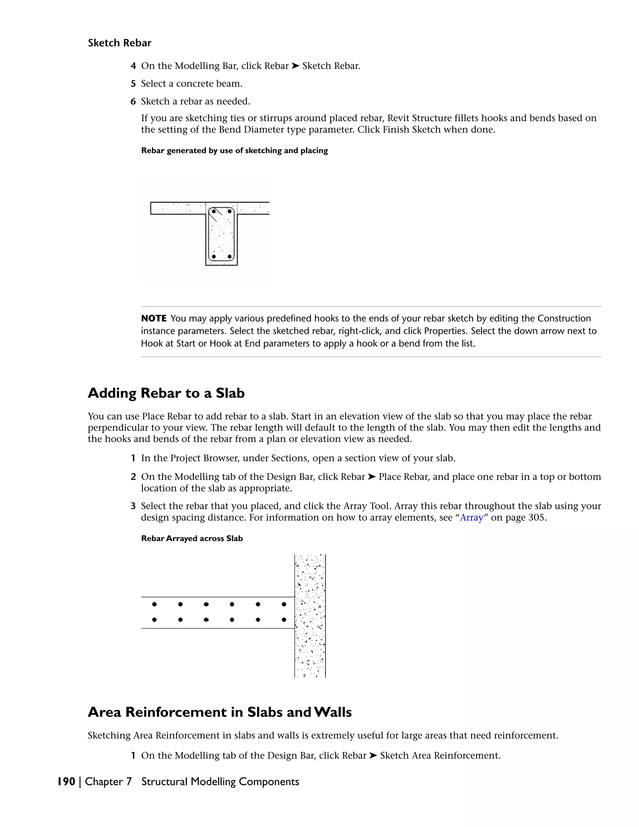 Sketch Rebar
4 On the Modelling Bar, click Rebar ➤ Sketch Rebar.
5 Select a concrete beam.
6 Sketch a rebar as needed.
If you are sketching ties or stirrups around placed rebar, Revit Structure fillets hooks and bends based on
the setting of the Bend Diameter type parameter. Click Finish Sketch when done.
Rebar generated by use of sketching and placing
NOTE You may apply various predefined hooks to the ends of your rebar sketch by editing the Construction
instance parameters. Select the sketched rebar, right-click, and click Properties. Select the down arrow next to
Hook at Start or Hook at End parameters to apply a hook or a bend from the list.
Adding Rebar to a Slab
You can use Place Rebar to add rebar to a slab. Start in an elevation view of the slab so that you may place the rebar
perpendicular to your view. The rebar length will default to the length of the slab. You may then edit the lengths and
the hooks and bends of the rebar from a plan or elevation view as needed.
1 In the Project Browser, under Sections, open a section view of your slab.
2 On the Modelling tab of the Design Bar, click Rebar ➤ Place Rebar, and place one rebar in a top or bottom
location of the slab as appropriate.
3 Select the rebar that you placed, and click the Array Tool. Array this rebar throughout the slab using your
design spacing distance. For information on how to array elements, see “Array” on page 305.
Rebar Arrayed across Slab
Area Reinforcement in Slabs and Walls
Sketching Area Reinforcement in slabs and walls is extremely useful for large areas that need reinforcement.
1 On the Modelling tab of the Design Bar, click Rebar ➤ Sketch Area Reinforcement.
190 | Chapter 7 Structural Modelling Components
 