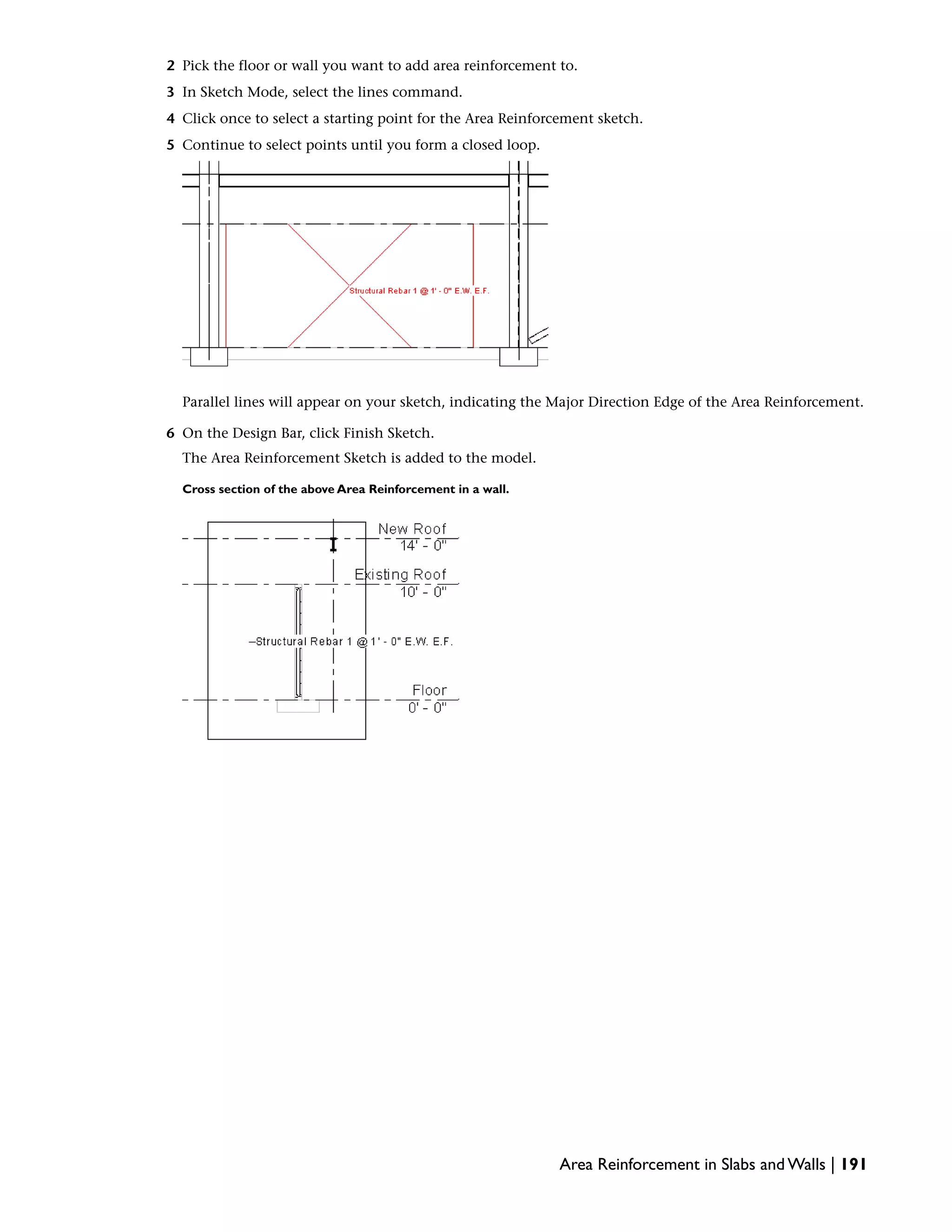 2 Pick the floor or wall you want to add area reinforcement to.
3 In Sketch Mode, select the lines command.
4 Click once to select a starting point for the Area Reinforcement sketch.
5 Continue to select points until you form a closed loop.
Parallel lines will appear on your sketch, indicating the Major Direction Edge of the Area Reinforcement.
6 On the Design Bar, click Finish Sketch.
The Area Reinforcement Sketch is added to the model.
Cross section of the above Area Reinforcement in a wall.
Area Reinforcement in Slabs and Walls | 191
 