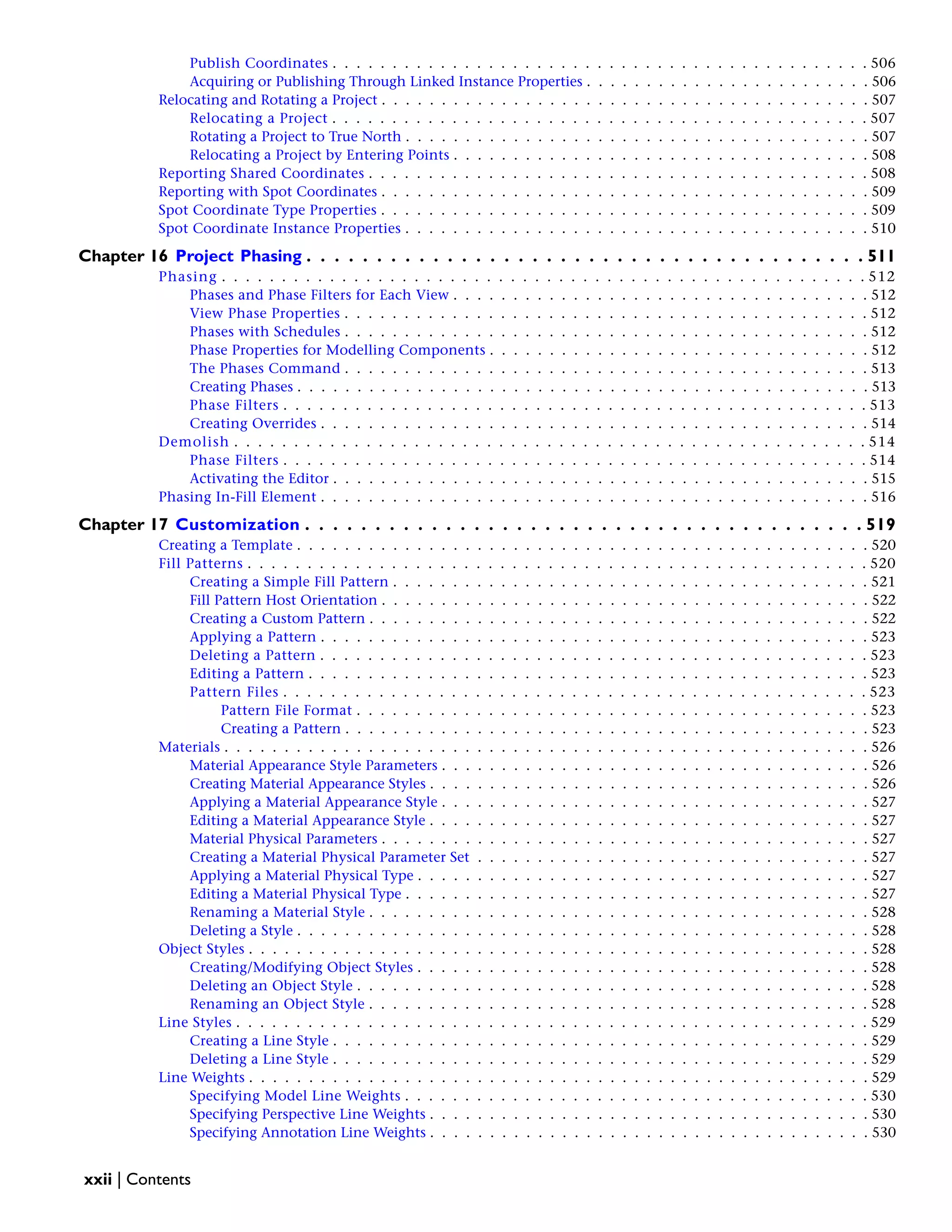 Publish Coordinates . . . . . . . . . . . . . . . . . . . . . . . . . . . . . . . . . . . . . . . . . . . . . 506
Acquiring or Publishing Through Linked Instance Properties . . . . . . . . . . . . . . . . . . . . . . . . 506
Relocating and Rotating a Project . . . . . . . . . . . . . . . . . . . . . . . . . . . . . . . . . . . . . . . . . 507
Relocating a Project . . . . . . . . . . . . . . . . . . . . . . . . . . . . . . . . . . . . . . . . . . . . . 507
Rotating a Project to True North . . . . . . . . . . . . . . . . . . . . . . . . . . . . . . . . . . . . . . . 507
Relocating a Project by Entering Points . . . . . . . . . . . . . . . . . . . . . . . . . . . . . . . . . . . 508
Reporting Shared Coordinates . . . . . . . . . . . . . . . . . . . . . . . . . . . . . . . . . . . . . . . . . . 508
Reporting with Spot Coordinates . . . . . . . . . . . . . . . . . . . . . . . . . . . . . . . . . . . . . . . . . 509
Spot Coordinate Type Properties . . . . . . . . . . . . . . . . . . . . . . . . . . . . . . . . . . . . . . . . . 509
Spot Coordinate Instance Properties . . . . . . . . . . . . . . . . . . . . . . . . . . . . . . . . . . . . . . . 510
Chapter 16 Project Phasing . . . . . . . . . . . . . . . . . . . . . . . . . . . . . . . . . . . . . . . . 511
Phasing . . . . . . . . . . . . . . . . . . . . . . . . . . . . . . . . . . . . . . . . . . . . . . . . . . . . . . 512
Phases and Phase Filters for Each View . . . . . . . . . . . . . . . . . . . . . . . . . . . . . . . . . . . 512
View Phase Properties . . . . . . . . . . . . . . . . . . . . . . . . . . . . . . . . . . . . . . . . . . . . 512
Phases with Schedules . . . . . . . . . . . . . . . . . . . . . . . . . . . . . . . . . . . . . . . . . . . . 512
Phase Properties for Modelling Components . . . . . . . . . . . . . . . . . . . . . . . . . . . . . . . . 512
The Phases Command . . . . . . . . . . . . . . . . . . . . . . . . . . . . . . . . . . . . . . . . . . . . 513
Creating Phases . . . . . . . . . . . . . . . . . . . . . . . . . . . . . . . . . . . . . . . . . . . . . . . . 513
Phase Filters . . . . . . . . . . . . . . . . . . . . . . . . . . . . . . . . . . . . . . . . . . . . . . . . . 513
Creating Overrides . . . . . . . . . . . . . . . . . . . . . . . . . . . . . . . . . . . . . . . . . . . . . . 514
Demolish . . . . . . . . . . . . . . . . . . . . . . . . . . . . . . . . . . . . . . . . . . . . . . . . . . . . . 514
Phase Filters . . . . . . . . . . . . . . . . . . . . . . . . . . . . . . . . . . . . . . . . . . . . . . . . . 514
Activating the Editor . . . . . . . . . . . . . . . . . . . . . . . . . . . . . . . . . . . . . . . . . . . . . 515
Phasing In-Fill Element . . . . . . . . . . . . . . . . . . . . . . . . . . . . . . . . . . . . . . . . . . . . . . 516
Chapter 17 Customization . . . . . . . . . . . . . . . . . . . . . . . . . . . . . . . . . . . . . . . . 519
Creating a Template . . . . . . . . . . . . . . . . . . . . . . . . . . . . . . . . . . . . . . . . . . . . . . . . 520
Fill Patterns . . . . . . . . . . . . . . . . . . . . . . . . . . . . . . . . . . . . . . . . . . . . . . . . . . . . 520
Creating a Simple Fill Pattern . . . . . . . . . . . . . . . . . . . . . . . . . . . . . . . . . . . . . . . . 521
Fill Pattern Host Orientation . . . . . . . . . . . . . . . . . . . . . . . . . . . . . . . . . . . . . . . . . 522
Creating a Custom Pattern . . . . . . . . . . . . . . . . . . . . . . . . . . . . . . . . . . . . . . . . . . 522
Applying a Pattern . . . . . . . . . . . . . . . . . . . . . . . . . . . . . . . . . . . . . . . . . . . . . . 523
Deleting a Pattern . . . . . . . . . . . . . . . . . . . . . . . . . . . . . . . . . . . . . . . . . . . . . . 523
Editing a Pattern . . . . . . . . . . . . . . . . . . . . . . . . . . . . . . . . . . . . . . . . . . . . . . . 523
Pattern Files . . . . . . . . . . . . . . . . . . . . . . . . . . . . . . . . . . . . . . . . . . . . . . . . . 523
Pattern File Format . . . . . . . . . . . . . . . . . . . . . . . . . . . . . . . . . . . . . . . . . . . 523
Creating a Pattern . . . . . . . . . . . . . . . . . . . . . . . . . . . . . . . . . . . . . . . . . . . . 523
Materials . . . . . . . . . . . . . . . . . . . . . . . . . . . . . . . . . . . . . . . . . . . . . . . . . . . . . . 526
Material Appearance Style Parameters . . . . . . . . . . . . . . . . . . . . . . . . . . . . . . . . . . . . 526
Creating Material Appearance Styles . . . . . . . . . . . . . . . . . . . . . . . . . . . . . . . . . . . . . 526
Applying a Material Appearance Style . . . . . . . . . . . . . . . . . . . . . . . . . . . . . . . . . . . . 527
Editing a Material Appearance Style . . . . . . . . . . . . . . . . . . . . . . . . . . . . . . . . . . . . . 527
Material Physical Parameters . . . . . . . . . . . . . . . . . . . . . . . . . . . . . . . . . . . . . . . . . 527
Creating a Material Physical Parameter Set . . . . . . . . . . . . . . . . . . . . . . . . . . . . . . . . . 527
Applying a Material Physical Type . . . . . . . . . . . . . . . . . . . . . . . . . . . . . . . . . . . . . . 527
Editing a Material Physical Type . . . . . . . . . . . . . . . . . . . . . . . . . . . . . . . . . . . . . . . 527
Renaming a Material Style . . . . . . . . . . . . . . . . . . . . . . . . . . . . . . . . . . . . . . . . . . 528
Deleting a Style . . . . . . . . . . . . . . . . . . . . . . . . . . . . . . . . . . . . . . . . . . . . . . . . 528
Object Styles . . . . . . . . . . . . . . . . . . . . . . . . . . . . . . . . . . . . . . . . . . . . . . . . . . . . 528
Creating/Modifying Object Styles . . . . . . . . . . . . . . . . . . . . . . . . . . . . . . . . . . . . . . 528
Deleting an Object Style . . . . . . . . . . . . . . . . . . . . . . . . . . . . . . . . . . . . . . . . . . . 528
Renaming an Object Style . . . . . . . . . . . . . . . . . . . . . . . . . . . . . . . . . . . . . . . . . . 528
Line Styles . . . . . . . . . . . . . . . . . . . . . . . . . . . . . . . . . . . . . . . . . . . . . . . . . . . . . 529
Creating a Line Style . . . . . . . . . . . . . . . . . . . . . . . . . . . . . . . . . . . . . . . . . . . . . 529
Deleting a Line Style . . . . . . . . . . . . . . . . . . . . . . . . . . . . . . . . . . . . . . . . . . . . . 529
Line Weights . . . . . . . . . . . . . . . . . . . . . . . . . . . . . . . . . . . . . . . . . . . . . . . . . . . . 529
Specifying Model Line Weights . . . . . . . . . . . . . . . . . . . . . . . . . . . . . . . . . . . . . . . 530
Specifying Perspective Line Weights . . . . . . . . . . . . . . . . . . . . . . . . . . . . . . . . . . . . . 530
Specifying Annotation Line Weights . . . . . . . . . . . . . . . . . . . . . . . . . . . . . . . . . . . . . 530
xxii | Contents
 