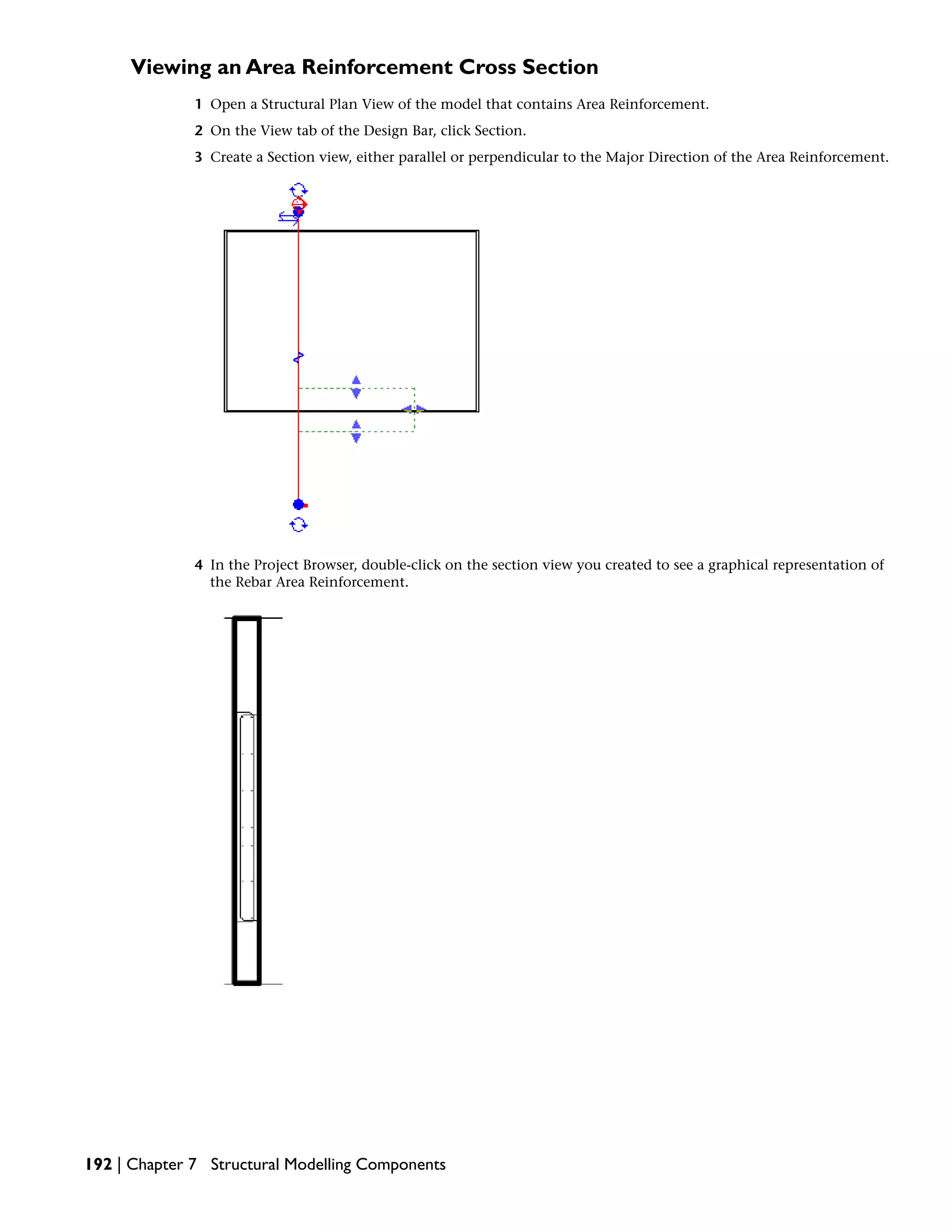 Viewing an Area Reinforcement Cross Section
1 Open a Structural Plan View of the model that contains Area Reinforcement.
2 On the View tab of the Design Bar, click Section.
3 Create a Section view, either parallel or perpendicular to the Major Direction of the Area Reinforcement.
4 In the Project Browser, double-click on the section view you created to see a graphical representation of
the Rebar Area Reinforcement.
192 | Chapter 7 Structural Modelling Components
 