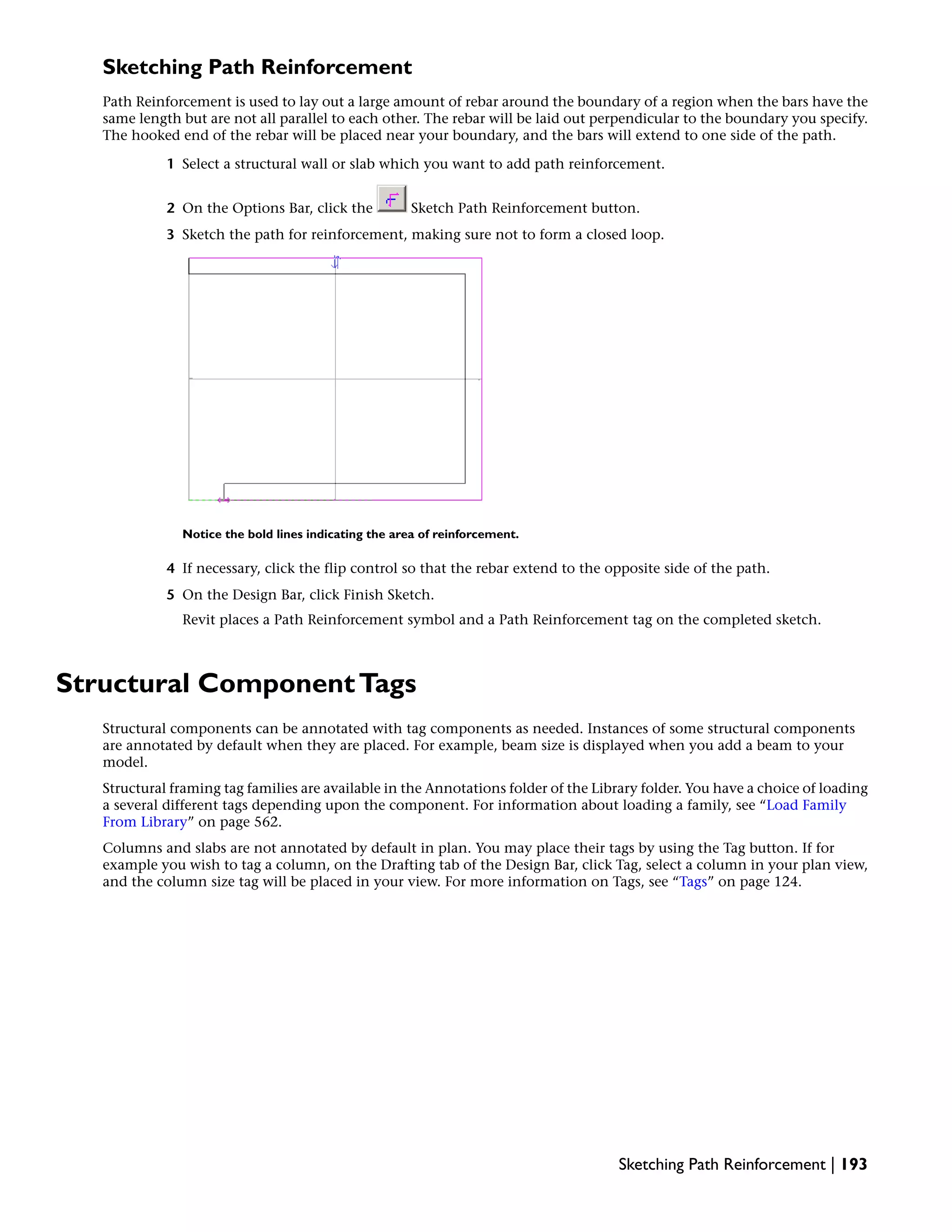 Sketching Path Reinforcement
Path Reinforcement is used to lay out a large amount of rebar around the boundary of a region when the bars have the
same length but are not all parallel to each other. The rebar will be laid out perpendicular to the boundary you specify.
The hooked end of the rebar will be placed near your boundary, and the bars will extend to one side of the path.
1 Select a structural wall or slab which you want to add path reinforcement.
2 On the Options Bar, click the Sketch Path Reinforcement button.
3 Sketch the path for reinforcement, making sure not to form a closed loop.
Notice the bold lines indicating the area of reinforcement.
4 If necessary, click the flip control so that the rebar extend to the opposite side of the path.
5 On the Design Bar, click Finish Sketch.
Revit places a Path Reinforcement symbol and a Path Reinforcement tag on the completed sketch.
Structural ComponentTags
Structural components can be annotated with tag components as needed. Instances of some structural components
are annotated by default when they are placed. For example, beam size is displayed when you add a beam to your
model.
Structural framing tag families are available in the Annotations folder of the Library folder. You have a choice of loading
a several different tags depending upon the component. For information about loading a family, see “Load Family
From Library” on page 562.
Columns and slabs are not annotated by default in plan. You may place their tags by using the Tag button. If for
example you wish to tag a column, on the Drafting tab of the Design Bar, click Tag, select a column in your plan view,
and the column size tag will be placed in your view. For more information on Tags, see “Tags” on page 124.
Sketching Path Reinforcement | 193
 