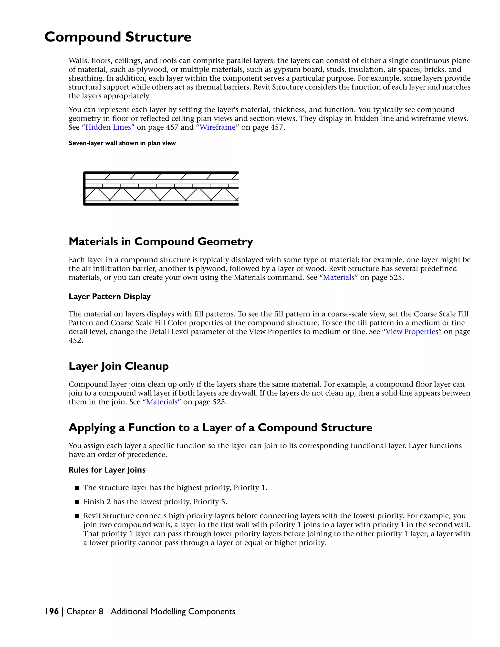 Compound Structure
Walls, floors, ceilings, and roofs can comprise parallel layers; the layers can consist of either a single continuous plane
of material, such as plywood, or multiple materials, such as gypsum board, studs, insulation, air spaces, bricks, and
sheathing. In addition, each layer within the component serves a particular purpose. For example, some layers provide
structural support while others act as thermal barriers. Revit Structure considers the function of each layer and matches
the layers appropriately.
You can represent each layer by setting the layer's material, thickness, and function. You typically see compound
geometry in floor or reflected ceiling plan views and section views. They display in hidden line and wireframe views.
See “Hidden Lines” on page 457 and “Wireframe” on page 457.
Seven-layer wall shown in plan view
Materials in Compound Geometry
Each layer in a compound structure is typically displayed with some type of material; for example, one layer might be
the air infiltration barrier, another is plywood, followed by a layer of wood. Revit Structure has several predefined
materials, or you can create your own using the Materials command. See “Materials” on page 525.
Layer Pattern Display
The material on layers displays with fill patterns. To see the fill pattern in a coarse-scale view, set the Coarse Scale Fill
Pattern and Coarse Scale Fill Color properties of the compound structure. To see the fill pattern in a medium or fine
detail level, change the Detail Level parameter of the View Properties to medium or fine. See “View Properties” on page
452.
Layer Join Cleanup
Compound layer joins clean up only if the layers share the same material. For example, a compound floor layer can
join to a compound wall layer if both layers are drywall. If the layers do not clean up, then a solid line appears between
them in the join. See “Materials” on page 525.
Applying a Function to a Layer of a Compound Structure
You assign each layer a specific function so the layer can join to its corresponding functional layer. Layer functions
have an order of precedence.
Rules for Layer Joins
■ The structure layer has the highest priority, Priority 1.
■ Finish 2 has the lowest priority, Priority 5.
■ Revit Structure connects high priority layers before connecting layers with the lowest priority. For example, you
join two compound walls, a layer in the first wall with priority 1 joins to a layer with priority 1 in the second wall.
That priority 1 layer can pass through lower priority layers before joining to the other priority 1 layer; a layer with
a lower priority cannot pass through a layer of equal or higher priority.
196 | Chapter 8 Additional Modelling Components
 