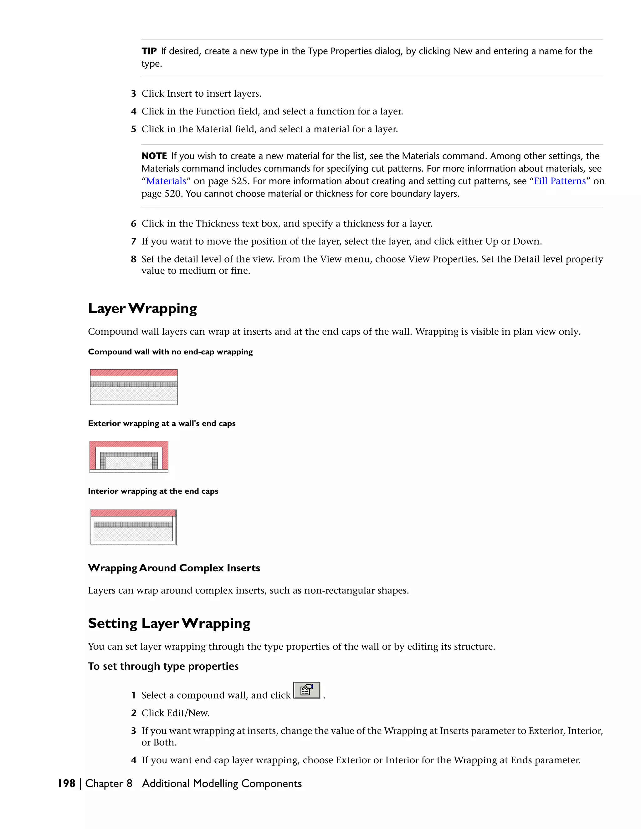 TIP If desired, create a new type in the Type Properties dialog, by clicking New and entering a name for the
type.
3 Click Insert to insert layers.
4 Click in the Function field, and select a function for a layer.
5 Click in the Material field, and select a material for a layer.
NOTE If you wish to create a new material for the list, see the Materials command. Among other settings, the
Materials command includes commands for specifying cut patterns. For more information about materials, see
“Materials” on page 525. For more information about creating and setting cut patterns, see “Fill Patterns” on
page 520. You cannot choose material or thickness for core boundary layers.
6 Click in the Thickness text box, and specify a thickness for a layer.
7 If you want to move the position of the layer, select the layer, and click either Up or Down.
8 Set the detail level of the view. From the View menu, choose View Properties. Set the Detail level property
value to medium or fine.
Layer Wrapping
Compound wall layers can wrap at inserts and at the end caps of the wall. Wrapping is visible in plan view only.
Compound wall with no end-cap wrapping
Exterior wrapping at a wall's end caps
Interior wrapping at the end caps
Wrapping Around Complex Inserts
Layers can wrap around complex inserts, such as non-rectangular shapes.
Setting Layer Wrapping
You can set layer wrapping through the type properties of the wall or by editing its structure.
To set through type properties
1 Select a compound wall, and click .
2 Click Edit/New.
3 If you want wrapping at inserts, change the value of the Wrapping at Inserts parameter to Exterior, Interior,
or Both.
4 If you want end cap layer wrapping, choose Exterior or Interior for the Wrapping at Ends parameter.
198 | Chapter 8 Additional Modelling Components
 