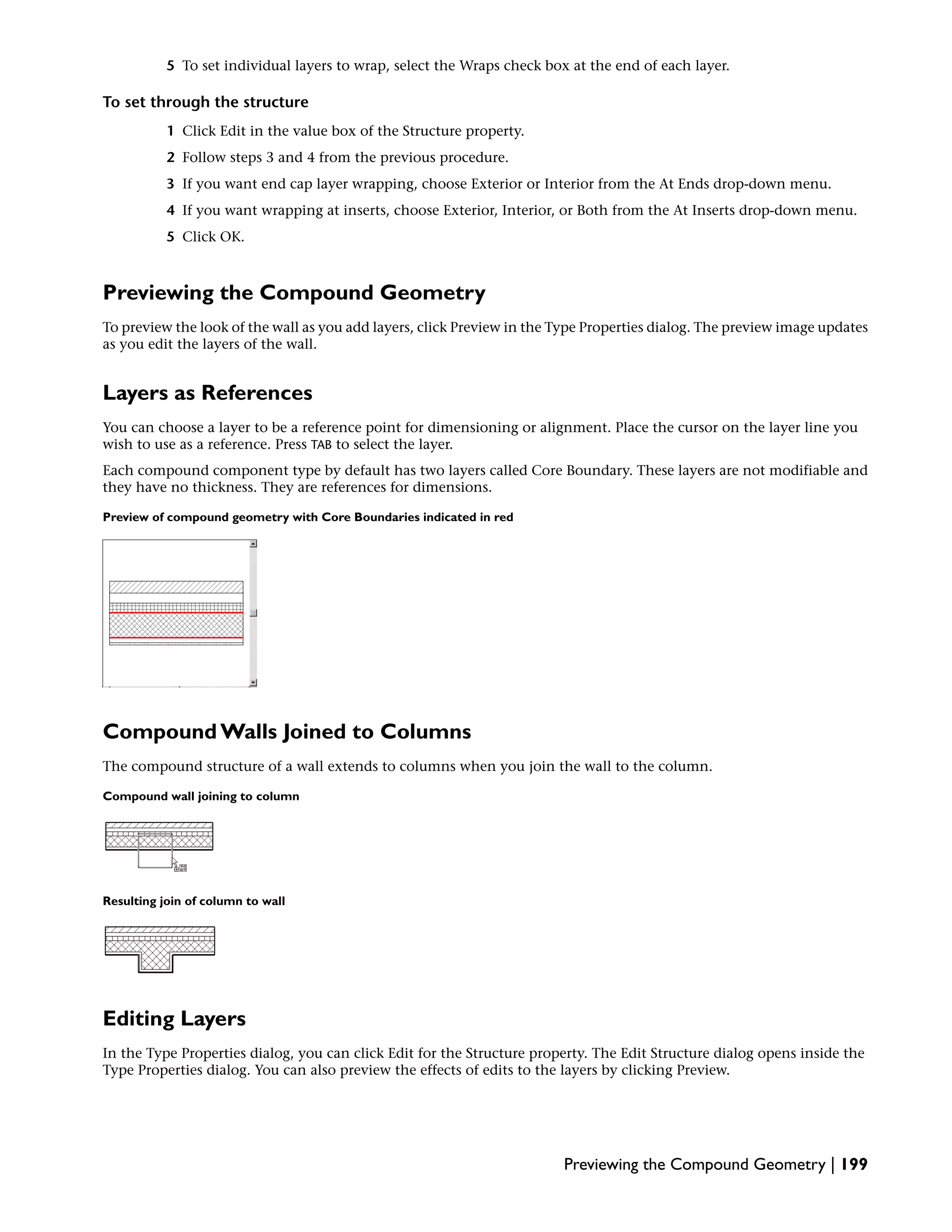5 To set individual layers to wrap, select the Wraps check box at the end of each layer.
To set through the structure
1 Click Edit in the value box of the Structure property.
2 Follow steps 3 and 4 from the previous procedure.
3 If you want end cap layer wrapping, choose Exterior or Interior from the At Ends drop-down menu.
4 If you want wrapping at inserts, choose Exterior, Interior, or Both from the At Inserts drop-down menu.
5 Click OK.
Previewing the Compound Geometry
To preview the look of the wall as you add layers, click Preview in the Type Properties dialog. The preview image updates
as you edit the layers of the wall.
Layers as References
You can choose a layer to be a reference point for dimensioning or alignment. Place the cursor on the layer line you
wish to use as a reference. Press TAB to select the layer.
Each compound component type by default has two layers called Core Boundary. These layers are not modifiable and
they have no thickness. They are references for dimensions.
Preview of compound geometry with Core Boundaries indicated in red
Compound Walls Joined to Columns
The compound structure of a wall extends to columns when you join the wall to the column.
Compound wall joining to column
Resulting join of column to wall
Editing Layers
In the Type Properties dialog, you can click Edit for the Structure property. The Edit Structure dialog opens inside the
Type Properties dialog. You can also preview the effects of edits to the layers by clicking Preview.
Previewing the Compound Geometry | 199
 