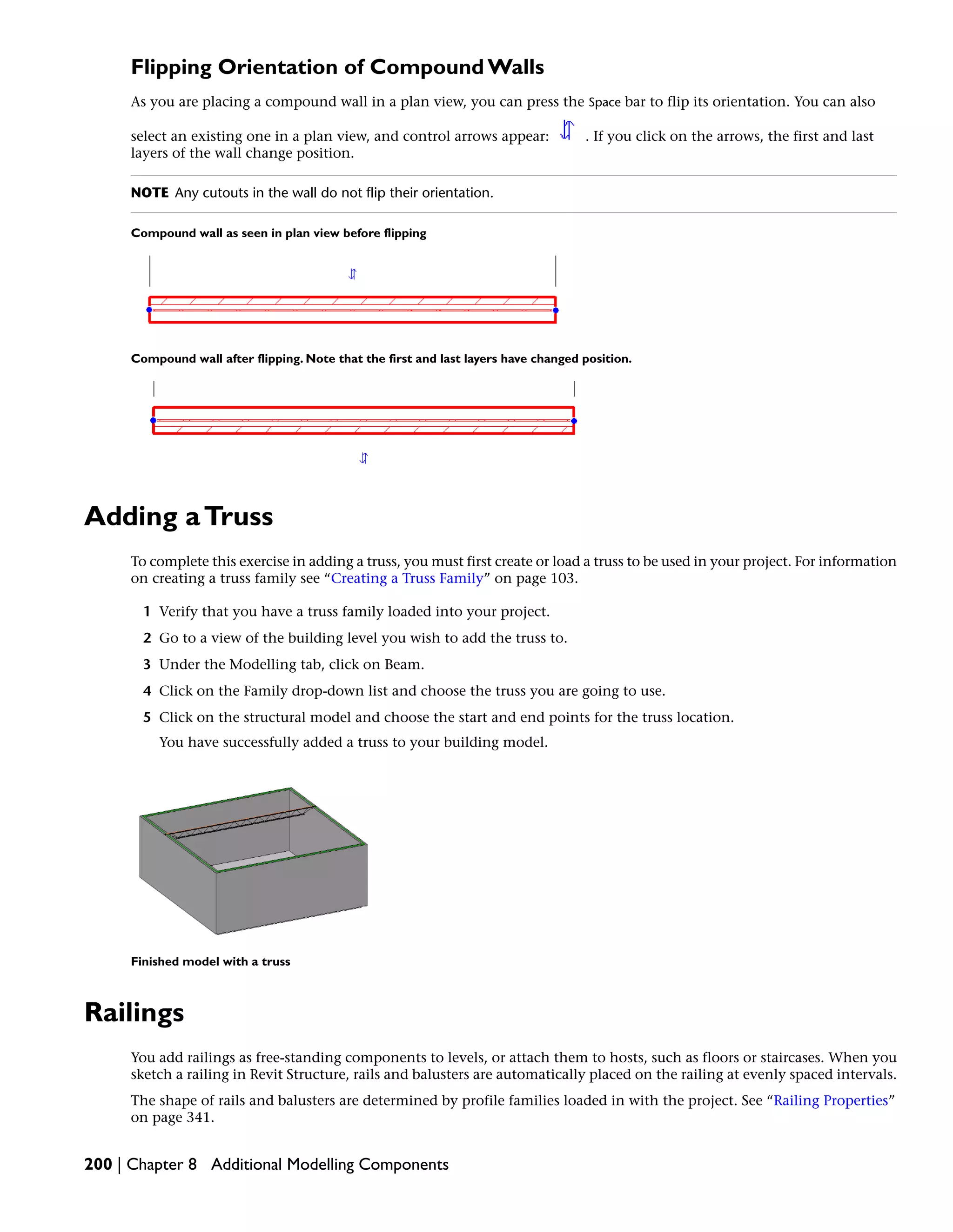 Flipping Orientation of Compound Walls
As you are placing a compound wall in a plan view, you can press the Space bar to flip its orientation. You can also
select an existing one in a plan view, and control arrows appear: . If you click on the arrows, the first and last
layers of the wall change position.
NOTE Any cutouts in the wall do not flip their orientation.
Compound wall as seen in plan view before flipping
Compound wall after flipping. Note that the first and last layers have changed position.
Adding aTruss
To complete this exercise in adding a truss, you must first create or load a truss to be used in your project. For information
on creating a truss family see “Creating a Truss Family” on page 103.
1 Verify that you have a truss family loaded into your project.
2 Go to a view of the building level you wish to add the truss to.
3 Under the Modelling tab, click on Beam.
4 Click on the Family drop-down list and choose the truss you are going to use.
5 Click on the structural model and choose the start and end points for the truss location.
You have successfully added a truss to your building model.
Finished model with a truss
Railings
You add railings as free-standing components to levels, or attach them to hosts, such as floors or staircases. When you
sketch a railing in Revit Structure, rails and balusters are automatically placed on the railing at evenly spaced intervals.
The shape of rails and balusters are determined by profile families loaded in with the project. See “Railing Properties”
on page 341.
200 | Chapter 8 Additional Modelling Components
 