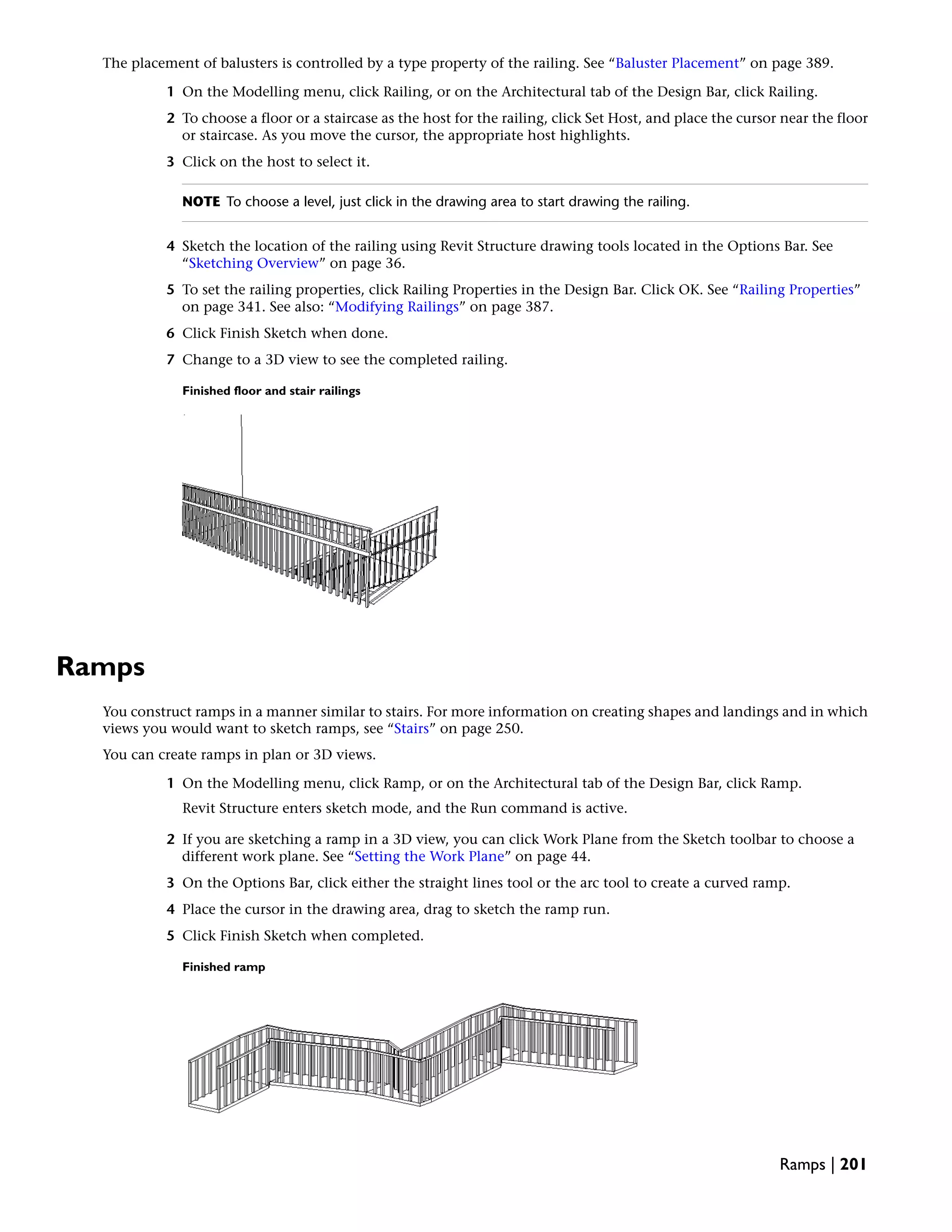 The placement of balusters is controlled by a type property of the railing. See “Baluster Placement” on page 389.
1 On the Modelling menu, click Railing, or on the Architectural tab of the Design Bar, click Railing.
2 To choose a floor or a staircase as the host for the railing, click Set Host, and place the cursor near the floor
or staircase. As you move the cursor, the appropriate host highlights.
3 Click on the host to select it.
NOTE To choose a level, just click in the drawing area to start drawing the railing.
4 Sketch the location of the railing using Revit Structure drawing tools located in the Options Bar. See
“Sketching Overview” on page 36.
5 To set the railing properties, click Railing Properties in the Design Bar. Click OK. See “Railing Properties”
on page 341. See also: “Modifying Railings” on page 387.
6 Click Finish Sketch when done.
7 Change to a 3D view to see the completed railing.
Finished floor and stair railings
Ramps
You construct ramps in a manner similar to stairs. For more information on creating shapes and landings and in which
views you would want to sketch ramps, see “Stairs” on page 250.
You can create ramps in plan or 3D views.
1 On the Modelling menu, click Ramp, or on the Architectural tab of the Design Bar, click Ramp.
Revit Structure enters sketch mode, and the Run command is active.
2 If you are sketching a ramp in a 3D view, you can click Work Plane from the Sketch toolbar to choose a
different work plane. See “Setting the Work Plane” on page 44.
3 On the Options Bar, click either the straight lines tool or the arc tool to create a curved ramp.
4 Place the cursor in the drawing area, drag to sketch the ramp run.
5 Click Finish Sketch when completed.
Finished ramp
Ramps | 201
 