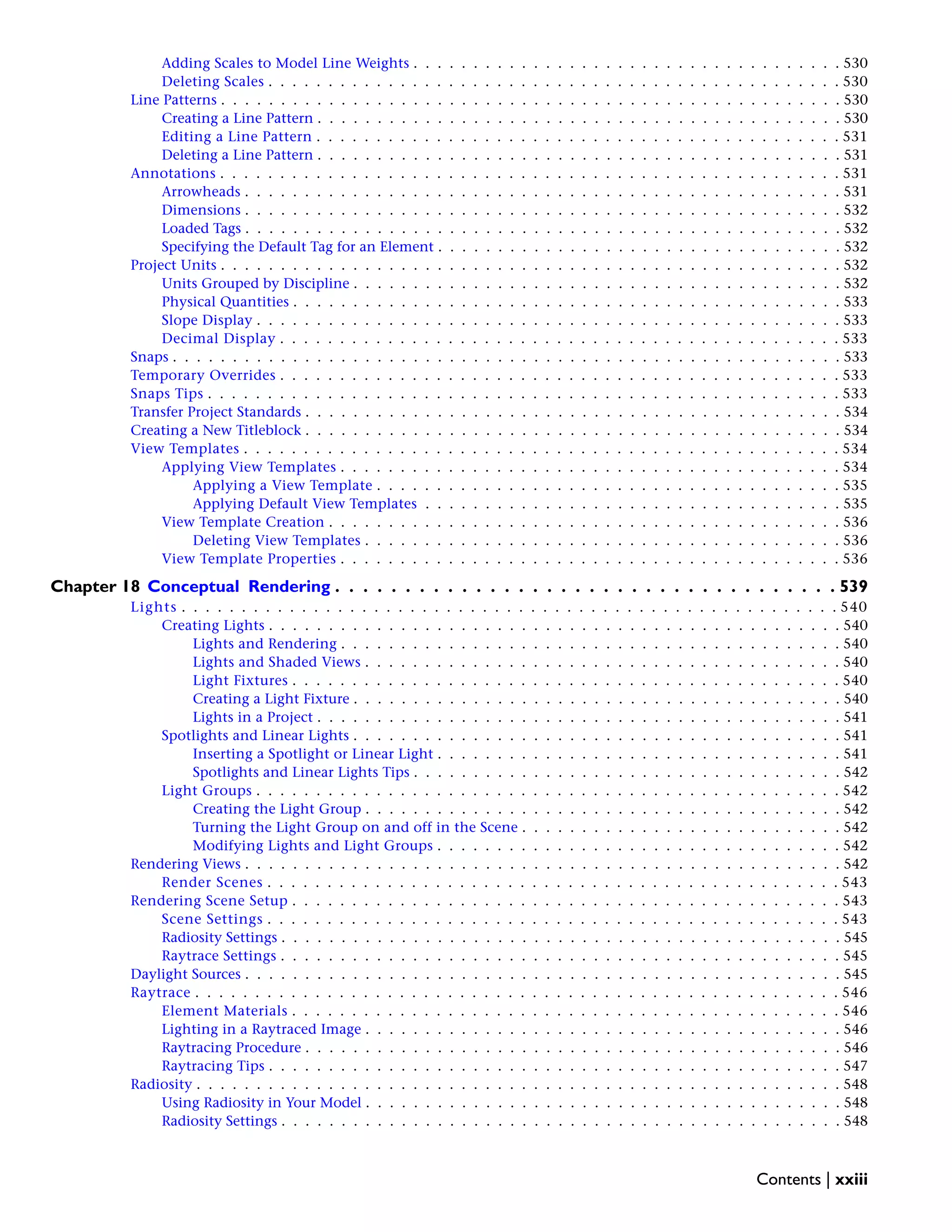 Adding Scales to Model Line Weights . . . . . . . . . . . . . . . . . . . . . . . . . . . . . . . . . . . . 530
Deleting Scales . . . . . . . . . . . . . . . . . . . . . . . . . . . . . . . . . . . . . . . . . . . . . . . . 530
Line Patterns . . . . . . . . . . . . . . . . . . . . . . . . . . . . . . . . . . . . . . . . . . . . . . . . . . . . 530
Creating a Line Pattern . . . . . . . . . . . . . . . . . . . . . . . . . . . . . . . . . . . . . . . . . . . . 530
Editing a Line Pattern . . . . . . . . . . . . . . . . . . . . . . . . . . . . . . . . . . . . . . . . . . . . 531
Deleting a Line Pattern . . . . . . . . . . . . . . . . . . . . . . . . . . . . . . . . . . . . . . . . . . . . 531
Annotations . . . . . . . . . . . . . . . . . . . . . . . . . . . . . . . . . . . . . . . . . . . . . . . . . . . . 531
Arrowheads . . . . . . . . . . . . . . . . . . . . . . . . . . . . . . . . . . . . . . . . . . . . . . . . . . 531
Dimensions . . . . . . . . . . . . . . . . . . . . . . . . . . . . . . . . . . . . . . . . . . . . . . . . . . 532
Loaded Tags . . . . . . . . . . . . . . . . . . . . . . . . . . . . . . . . . . . . . . . . . . . . . . . . . . 532
Specifying the Default Tag for an Element . . . . . . . . . . . . . . . . . . . . . . . . . . . . . . . . . . 532
Project Units . . . . . . . . . . . . . . . . . . . . . . . . . . . . . . . . . . . . . . . . . . . . . . . . . . . . 532
Units Grouped by Discipline . . . . . . . . . . . . . . . . . . . . . . . . . . . . . . . . . . . . . . . . . 532
Physical Quantities . . . . . . . . . . . . . . . . . . . . . . . . . . . . . . . . . . . . . . . . . . . . . . 533
Slope Display . . . . . . . . . . . . . . . . . . . . . . . . . . . . . . . . . . . . . . . . . . . . . . . . . 533
Decimal Display . . . . . . . . . . . . . . . . . . . . . . . . . . . . . . . . . . . . . . . . . . . . . . . 533
Snaps . . . . . . . . . . . . . . . . . . . . . . . . . . . . . . . . . . . . . . . . . . . . . . . . . . . . . . . . 533
Temporary Overrides . . . . . . . . . . . . . . . . . . . . . . . . . . . . . . . . . . . . . . . . . . . . . . . 533
Snaps Tips . . . . . . . . . . . . . . . . . . . . . . . . . . . . . . . . . . . . . . . . . . . . . . . . . . . . . 533
Transfer Project Standards . . . . . . . . . . . . . . . . . . . . . . . . . . . . . . . . . . . . . . . . . . . . . 534
Creating a New Titleblock . . . . . . . . . . . . . . . . . . . . . . . . . . . . . . . . . . . . . . . . . . . . . 534
View Templates . . . . . . . . . . . . . . . . . . . . . . . . . . . . . . . . . . . . . . . . . . . . . . . . . . 534
Applying View Templates . . . . . . . . . . . . . . . . . . . . . . . . . . . . . . . . . . . . . . . . . . 534
Applying a View Template . . . . . . . . . . . . . . . . . . . . . . . . . . . . . . . . . . . . . . . 535
Applying Default View Templates . . . . . . . . . . . . . . . . . . . . . . . . . . . . . . . . . . . 535
View Template Creation . . . . . . . . . . . . . . . . . . . . . . . . . . . . . . . . . . . . . . . . . . . 536
Deleting View Templates . . . . . . . . . . . . . . . . . . . . . . . . . . . . . . . . . . . . . . . . 536
View Template Properties . . . . . . . . . . . . . . . . . . . . . . . . . . . . . . . . . . . . . . . . . . 536
Chapter 18 Conceptual Rendering . . . . . . . . . . . . . . . . . . . . . . . . . . . . . . . . . . . . 539
Lights . . . . . . . . . . . . . . . . . . . . . . . . . . . . . . . . . . . . . . . . . . . . . . . . . . . . . . . 540
Creating Lights . . . . . . . . . . . . . . . . . . . . . . . . . . . . . . . . . . . . . . . . . . . . . . . . 540
Lights and Rendering . . . . . . . . . . . . . . . . . . . . . . . . . . . . . . . . . . . . . . . . . . 540
Lights and Shaded Views . . . . . . . . . . . . . . . . . . . . . . . . . . . . . . . . . . . . . . . . 540
Light Fixtures . . . . . . . . . . . . . . . . . . . . . . . . . . . . . . . . . . . . . . . . . . . . . . 540
Creating a Light Fixture . . . . . . . . . . . . . . . . . . . . . . . . . . . . . . . . . . . . . . . . . 540
Lights in a Project . . . . . . . . . . . . . . . . . . . . . . . . . . . . . . . . . . . . . . . . . . . . 541
Spotlights and Linear Lights . . . . . . . . . . . . . . . . . . . . . . . . . . . . . . . . . . . . . . . . . 541
Inserting a Spotlight or Linear Light . . . . . . . . . . . . . . . . . . . . . . . . . . . . . . . . . . 541
Spotlights and Linear Lights Tips . . . . . . . . . . . . . . . . . . . . . . . . . . . . . . . . . . . . 542
Light Groups . . . . . . . . . . . . . . . . . . . . . . . . . . . . . . . . . . . . . . . . . . . . . . . . . 542
Creating the Light Group . . . . . . . . . . . . . . . . . . . . . . . . . . . . . . . . . . . . . . . . 542
Turning the Light Group on and off in the Scene . . . . . . . . . . . . . . . . . . . . . . . . . . . 542
Modifying Lights and Light Groups . . . . . . . . . . . . . . . . . . . . . . . . . . . . . . . . . . 542
Rendering Views . . . . . . . . . . . . . . . . . . . . . . . . . . . . . . . . . . . . . . . . . . . . . . . . . . 542
Render Scenes . . . . . . . . . . . . . . . . . . . . . . . . . . . . . . . . . . . . . . . . . . . . . . . . 543
Rendering Scene Setup . . . . . . . . . . . . . . . . . . . . . . . . . . . . . . . . . . . . . . . . . . . . . . 543
Scene Settings . . . . . . . . . . . . . . . . . . . . . . . . . . . . . . . . . . . . . . . . . . . . . . . . 543
Radiosity Settings . . . . . . . . . . . . . . . . . . . . . . . . . . . . . . . . . . . . . . . . . . . . . . . 545
Raytrace Settings . . . . . . . . . . . . . . . . . . . . . . . . . . . . . . . . . . . . . . . . . . . . . . . 545
Daylight Sources . . . . . . . . . . . . . . . . . . . . . . . . . . . . . . . . . . . . . . . . . . . . . . . . . . 545
Raytrace . . . . . . . . . . . . . . . . . . . . . . . . . . . . . . . . . . . . . . . . . . . . . . . . . . . . . . 546
Element Materials . . . . . . . . . . . . . . . . . . . . . . . . . . . . . . . . . . . . . . . . . . . . . . 546
Lighting in a Raytraced Image . . . . . . . . . . . . . . . . . . . . . . . . . . . . . . . . . . . . . . . . 546
Raytracing Procedure . . . . . . . . . . . . . . . . . . . . . . . . . . . . . . . . . . . . . . . . . . . . . 546
Raytracing Tips . . . . . . . . . . . . . . . . . . . . . . . . . . . . . . . . . . . . . . . . . . . . . . . . 547
Radiosity . . . . . . . . . . . . . . . . . . . . . . . . . . . . . . . . . . . . . . . . . . . . . . . . . . . . . . 548
Using Radiosity in Your Model . . . . . . . . . . . . . . . . . . . . . . . . . . . . . . . . . . . . . . . . 548
Radiosity Settings . . . . . . . . . . . . . . . . . . . . . . . . . . . . . . . . . . . . . . . . . . . . . . . 548
Contents | xxiii
 