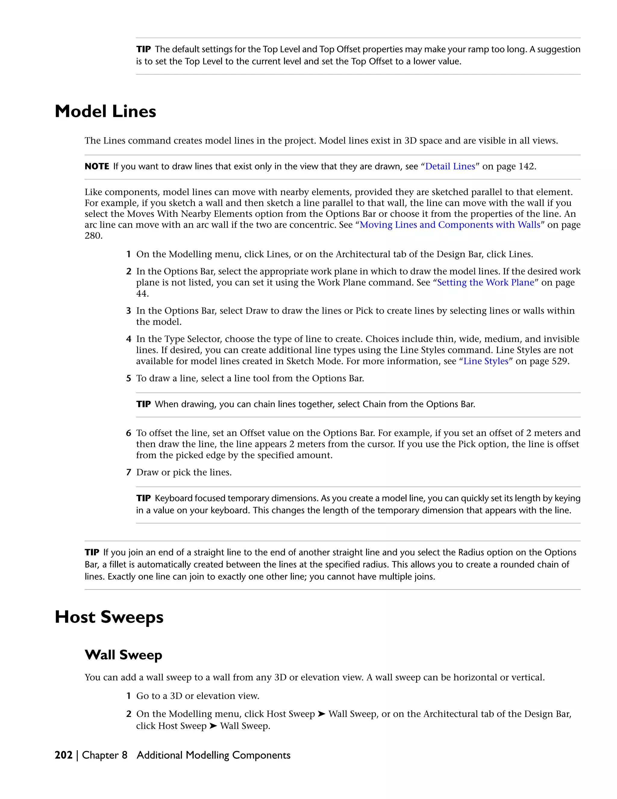 TIP The default settings for the Top Level and Top Offset properties may make your ramp too long. A suggestion
is to set the Top Level to the current level and set the Top Offset to a lower value.
Model Lines
The Lines command creates model lines in the project. Model lines exist in 3D space and are visible in all views.
NOTE If you want to draw lines that exist only in the view that they are drawn, see “Detail Lines” on page 142.
Like components, model lines can move with nearby elements, provided they are sketched parallel to that element.
For example, if you sketch a wall and then sketch a line parallel to that wall, the line can move with the wall if you
select the Moves With Nearby Elements option from the Options Bar or choose it from the properties of the line. An
arc line can move with an arc wall if the two are concentric. See “Moving Lines and Components with Walls” on page
280.
1 On the Modelling menu, click Lines, or on the Architectural tab of the Design Bar, click Lines.
2 In the Options Bar, select the appropriate work plane in which to draw the model lines. If the desired work
plane is not listed, you can set it using the Work Plane command. See “Setting the Work Plane” on page
44.
3 In the Options Bar, select Draw to draw the lines or Pick to create lines by selecting lines or walls within
the model.
4 In the Type Selector, choose the type of line to create. Choices include thin, wide, medium, and invisible
lines. If desired, you can create additional line types using the Line Styles command. Line Styles are not
available for model lines created in Sketch Mode. For more information, see “Line Styles” on page 529.
5 To draw a line, select a line tool from the Options Bar.
TIP When drawing, you can chain lines together, select Chain from the Options Bar.
6 To offset the line, set an Offset value on the Options Bar. For example, if you set an offset of 2 meters and
then draw the line, the line appears 2 meters from the cursor. If you use the Pick option, the line is offset
from the picked edge by the specified amount.
7 Draw or pick the lines.
TIP Keyboard focused temporary dimensions. As you create a model line, you can quickly set its length by keying
in a value on your keyboard. This changes the length of the temporary dimension that appears with the line.
TIP If you join an end of a straight line to the end of another straight line and you select the Radius option on the Options
Bar, a fillet is automatically created between the lines at the specified radius. This allows you to create a rounded chain of
lines. Exactly one line can join to exactly one other line; you cannot have multiple joins.
Host Sweeps
Wall Sweep
You can add a wall sweep to a wall from any 3D or elevation view. A wall sweep can be horizontal or vertical.
1 Go to a 3D or elevation view.
2 On the Modelling menu, click Host Sweep ➤ Wall Sweep, or on the Architectural tab of the Design Bar,
click Host Sweep ➤ Wall Sweep.
202 | Chapter 8 Additional Modelling Components
 