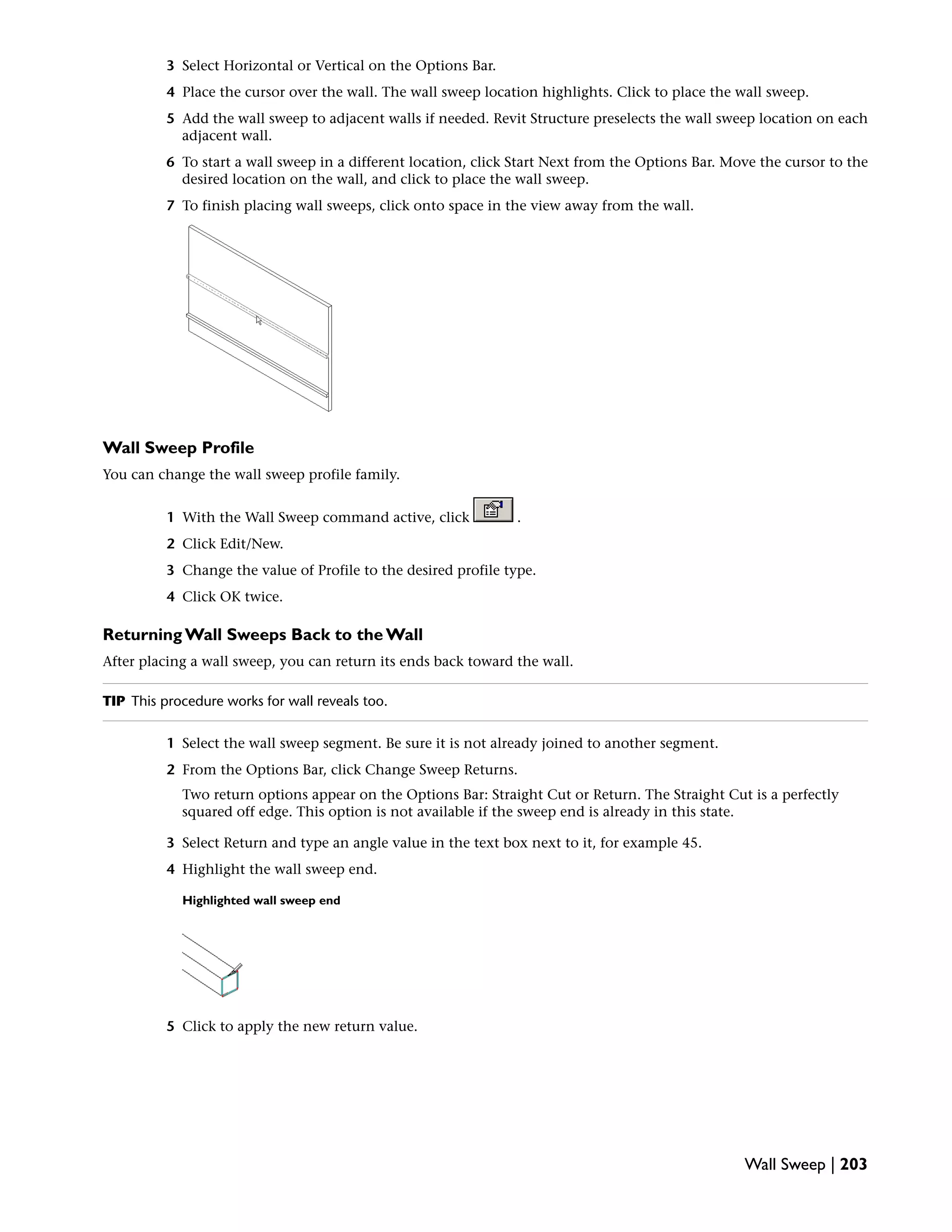 3 Select Horizontal or Vertical on the Options Bar.
4 Place the cursor over the wall. The wall sweep location highlights. Click to place the wall sweep.
5 Add the wall sweep to adjacent walls if needed. Revit Structure preselects the wall sweep location on each
adjacent wall.
6 To start a wall sweep in a different location, click Start Next from the Options Bar. Move the cursor to the
desired location on the wall, and click to place the wall sweep.
7 To finish placing wall sweeps, click onto space in the view away from the wall.
Wall Sweep Profile
You can change the wall sweep profile family.
1 With the Wall Sweep command active, click .
2 Click Edit/New.
3 Change the value of Profile to the desired profile type.
4 Click OK twice.
Returning Wall Sweeps Back to the Wall
After placing a wall sweep, you can return its ends back toward the wall.
TIP This procedure works for wall reveals too.
1 Select the wall sweep segment. Be sure it is not already joined to another segment.
2 From the Options Bar, click Change Sweep Returns.
Two return options appear on the Options Bar: Straight Cut or Return. The Straight Cut is a perfectly
squared off edge. This option is not available if the sweep end is already in this state.
3 Select Return and type an angle value in the text box next to it, for example 45.
4 Highlight the wall sweep end.
Highlighted wall sweep end
5 Click to apply the new return value.
Wall Sweep | 203
 
