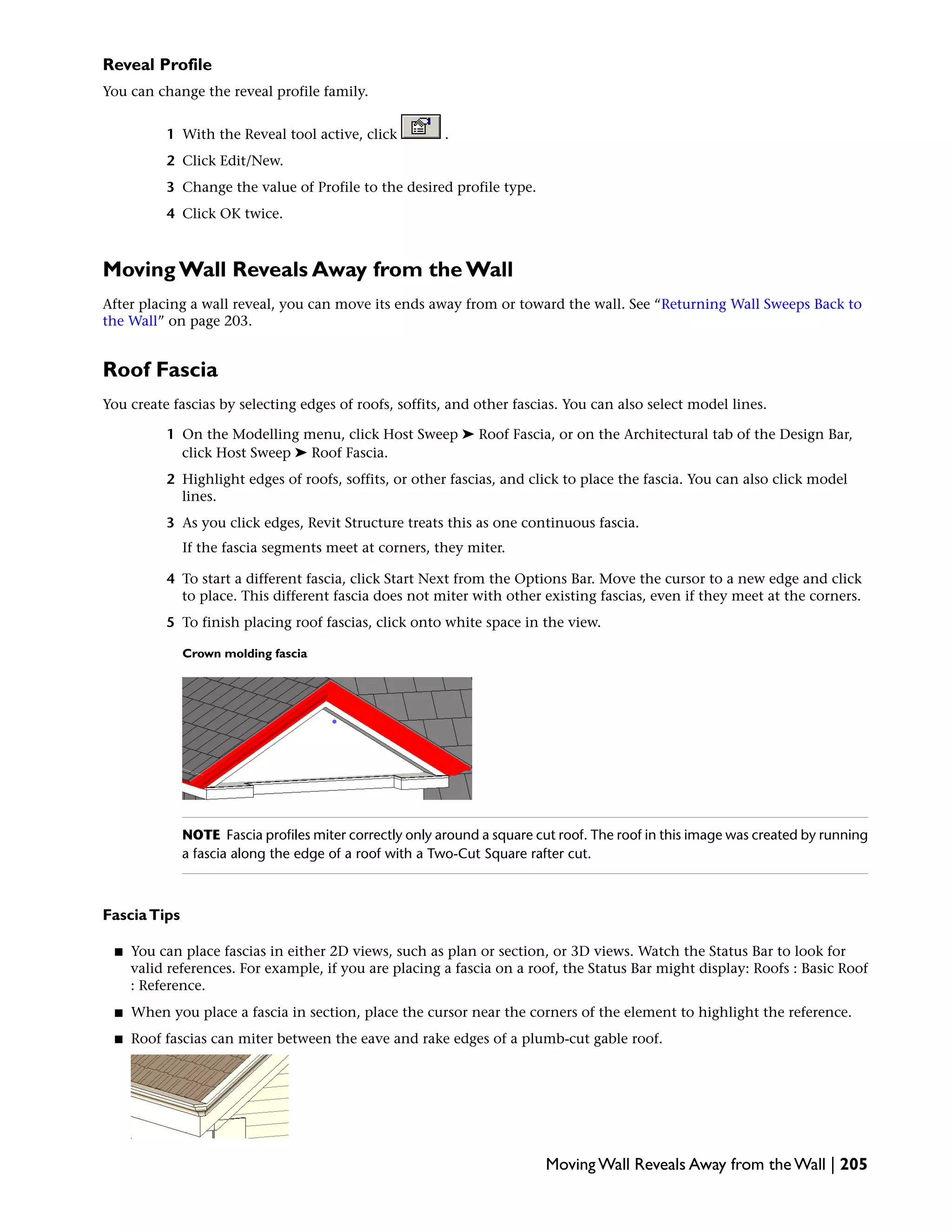 Reveal Profile
You can change the reveal profile family.
1 With the Reveal tool active, click .
2 Click Edit/New.
3 Change the value of Profile to the desired profile type.
4 Click OK twice.
Moving Wall Reveals Away from the Wall
After placing a wall reveal, you can move its ends away from or toward the wall. See “Returning Wall Sweeps Back to
the Wall” on page 203.
Roof Fascia
You create fascias by selecting edges of roofs, soffits, and other fascias. You can also select model lines.
1 On the Modelling menu, click Host Sweep ➤ Roof Fascia, or on the Architectural tab of the Design Bar,
click Host Sweep ➤ Roof Fascia.
2 Highlight edges of roofs, soffits, or other fascias, and click to place the fascia. You can also click model
lines.
3 As you click edges, Revit Structure treats this as one continuous fascia.
If the fascia segments meet at corners, they miter.
4 To start a different fascia, click Start Next from the Options Bar. Move the cursor to a new edge and click
to place. This different fascia does not miter with other existing fascias, even if they meet at the corners.
5 To finish placing roof fascias, click onto white space in the view.
Crown molding fascia
NOTE Fascia profiles miter correctly only around a square cut roof. The roof in this image was created by running
a fascia along the edge of a roof with a Two-Cut Square rafter cut.
FasciaTips
■ You can place fascias in either 2D views, such as plan or section, or 3D views. Watch the Status Bar to look for
valid references. For example, if you are placing a fascia on a roof, the Status Bar might display: Roofs : Basic Roof
: Reference.
■ When you place a fascia in section, place the cursor near the corners of the element to highlight the reference.
■ Roof fascias can miter between the eave and rake edges of a plumb-cut gable roof.
Moving Wall Reveals Away from the Wall | 205
 