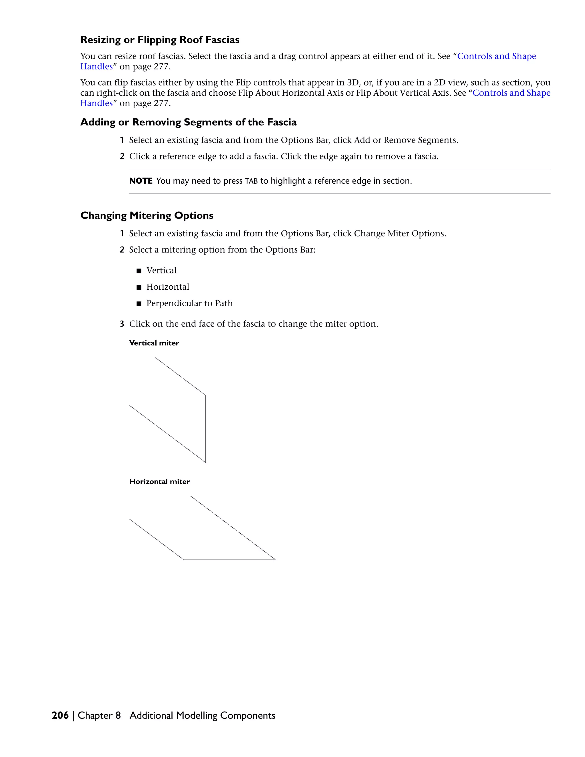 Resizing or Flipping Roof Fascias
You can resize roof fascias. Select the fascia and a drag control appears at either end of it. See “Controls and Shape
Handles” on page 277.
You can flip fascias either by using the Flip controls that appear in 3D, or, if you are in a 2D view, such as section, you
can right-click on the fascia and choose Flip About Horizontal Axis or Flip About Vertical Axis. See “Controls and Shape
Handles” on page 277.
Adding or Removing Segments of the Fascia
1 Select an existing fascia and from the Options Bar, click Add or Remove Segments.
2 Click a reference edge to add a fascia. Click the edge again to remove a fascia.
NOTE You may need to press TAB to highlight a reference edge in section.
Changing Mitering Options
1 Select an existing fascia and from the Options Bar, click Change Miter Options.
2 Select a mitering option from the Options Bar:
■ Vertical
■ Horizontal
■ Perpendicular to Path
3 Click on the end face of the fascia to change the miter option.
Vertical miter
Horizontal miter
206 | Chapter 8 Additional Modelling Components
 