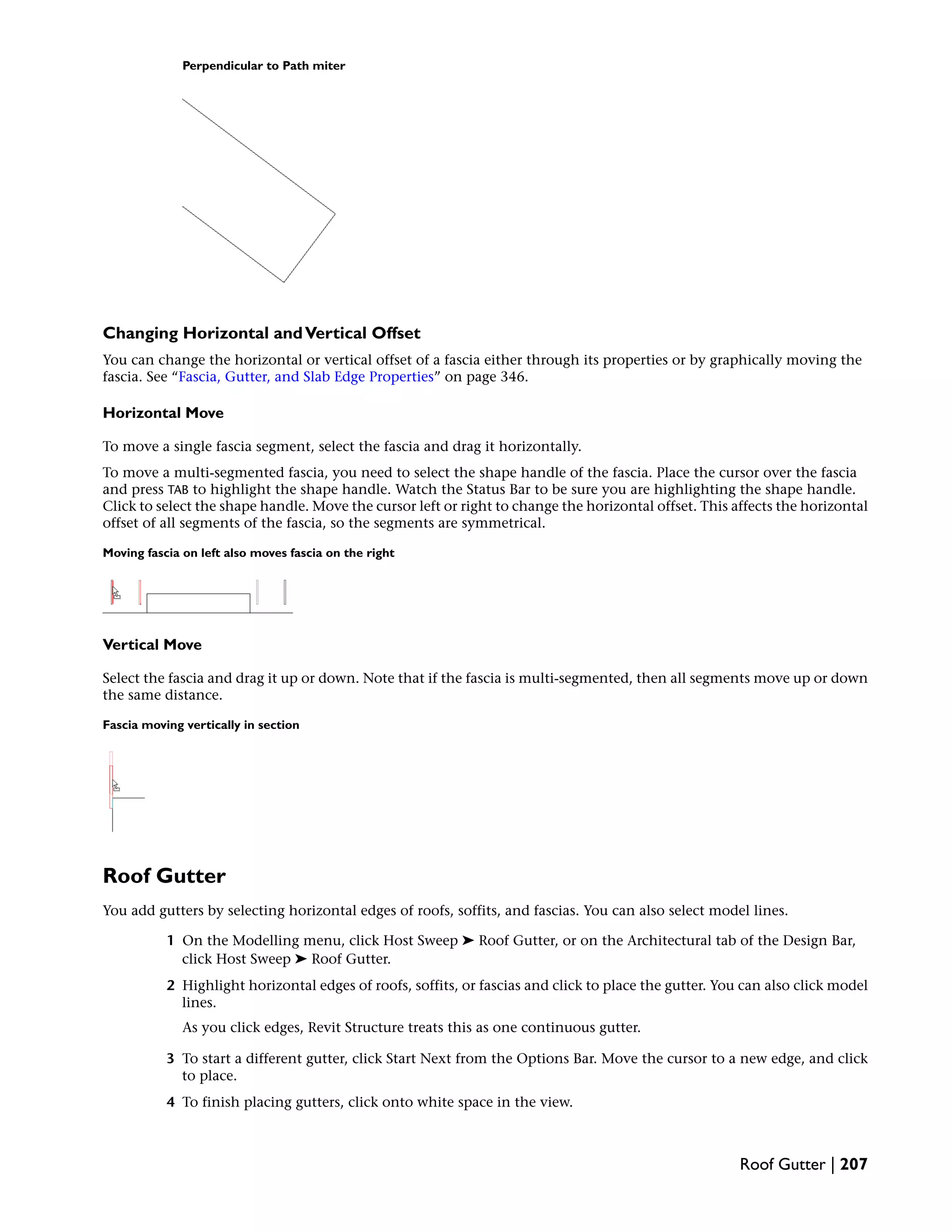 Perpendicular to Path miter
Changing Horizontal andVertical Offset
You can change the horizontal or vertical offset of a fascia either through its properties or by graphically moving the
fascia. See “Fascia, Gutter, and Slab Edge Properties” on page 346.
Horizontal Move
To move a single fascia segment, select the fascia and drag it horizontally.
To move a multi-segmented fascia, you need to select the shape handle of the fascia. Place the cursor over the fascia
and press TAB to highlight the shape handle. Watch the Status Bar to be sure you are highlighting the shape handle.
Click to select the shape handle. Move the cursor left or right to change the horizontal offset. This affects the horizontal
offset of all segments of the fascia, so the segments are symmetrical.
Moving fascia on left also moves fascia on the right
Vertical Move
Select the fascia and drag it up or down. Note that if the fascia is multi-segmented, then all segments move up or down
the same distance.
Fascia moving vertically in section
Roof Gutter
You add gutters by selecting horizontal edges of roofs, soffits, and fascias. You can also select model lines.
1 On the Modelling menu, click Host Sweep ➤ Roof Gutter, or on the Architectural tab of the Design Bar,
click Host Sweep ➤ Roof Gutter.
2 Highlight horizontal edges of roofs, soffits, or fascias and click to place the gutter. You can also click model
lines.
As you click edges, Revit Structure treats this as one continuous gutter.
3 To start a different gutter, click Start Next from the Options Bar. Move the cursor to a new edge, and click
to place.
4 To finish placing gutters, click onto white space in the view.
Roof Gutter | 207
 