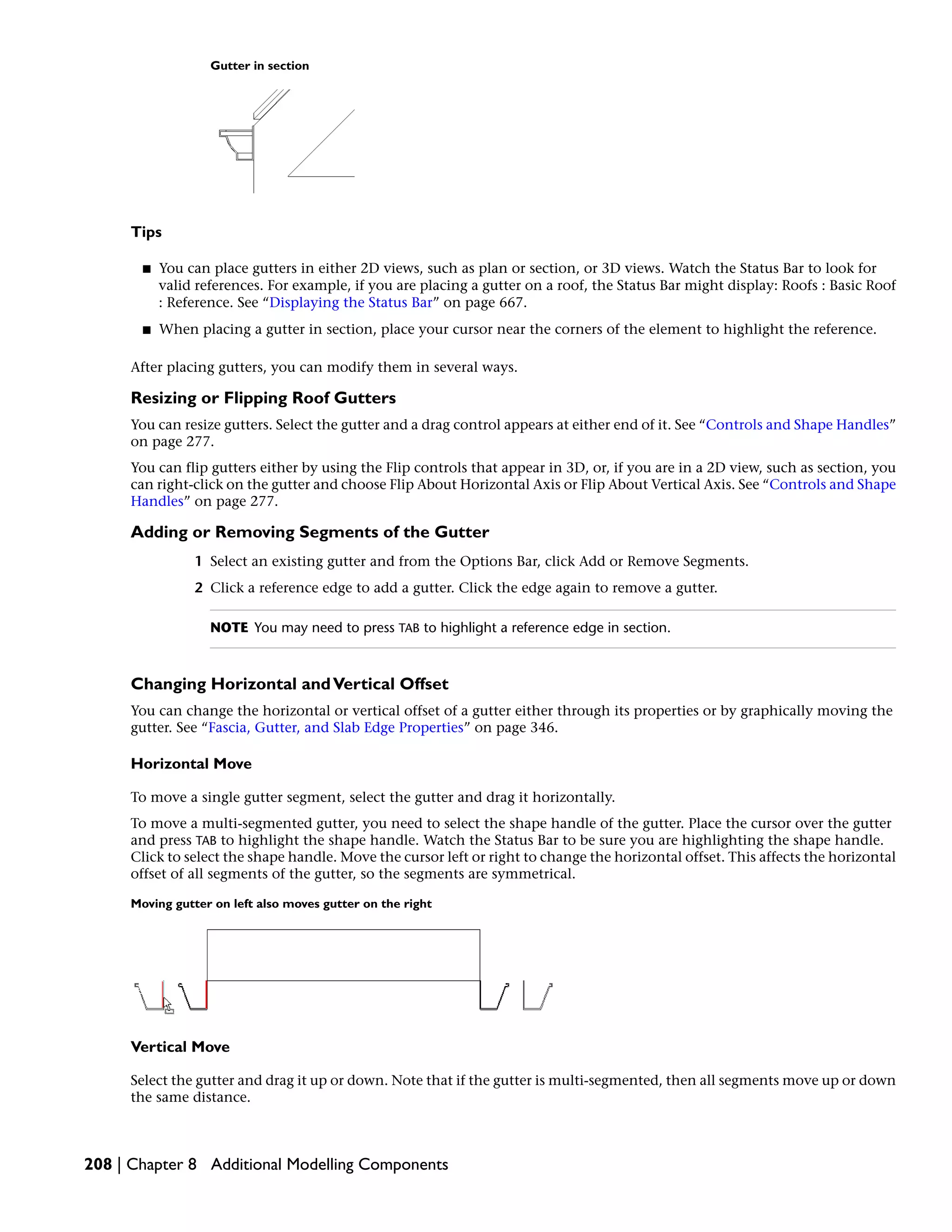 Gutter in section
Tips
■ You can place gutters in either 2D views, such as plan or section, or 3D views. Watch the Status Bar to look for
valid references. For example, if you are placing a gutter on a roof, the Status Bar might display: Roofs : Basic Roof
: Reference. See “Displaying the Status Bar” on page 667.
■ When placing a gutter in section, place your cursor near the corners of the element to highlight the reference.
After placing gutters, you can modify them in several ways.
Resizing or Flipping Roof Gutters
You can resize gutters. Select the gutter and a drag control appears at either end of it. See “Controls and Shape Handles”
on page 277.
You can flip gutters either by using the Flip controls that appear in 3D, or, if you are in a 2D view, such as section, you
can right-click on the gutter and choose Flip About Horizontal Axis or Flip About Vertical Axis. See “Controls and Shape
Handles” on page 277.
Adding or Removing Segments of the Gutter
1 Select an existing gutter and from the Options Bar, click Add or Remove Segments.
2 Click a reference edge to add a gutter. Click the edge again to remove a gutter.
NOTE You may need to press TAB to highlight a reference edge in section.
Changing Horizontal andVertical Offset
You can change the horizontal or vertical offset of a gutter either through its properties or by graphically moving the
gutter. See “Fascia, Gutter, and Slab Edge Properties” on page 346.
Horizontal Move
To move a single gutter segment, select the gutter and drag it horizontally.
To move a multi-segmented gutter, you need to select the shape handle of the gutter. Place the cursor over the gutter
and press TAB to highlight the shape handle. Watch the Status Bar to be sure you are highlighting the shape handle.
Click to select the shape handle. Move the cursor left or right to change the horizontal offset. This affects the horizontal
offset of all segments of the gutter, so the segments are symmetrical.
Moving gutter on left also moves gutter on the right
Vertical Move
Select the gutter and drag it up or down. Note that if the gutter is multi-segmented, then all segments move up or down
the same distance.
208 | Chapter 8 Additional Modelling Components
 