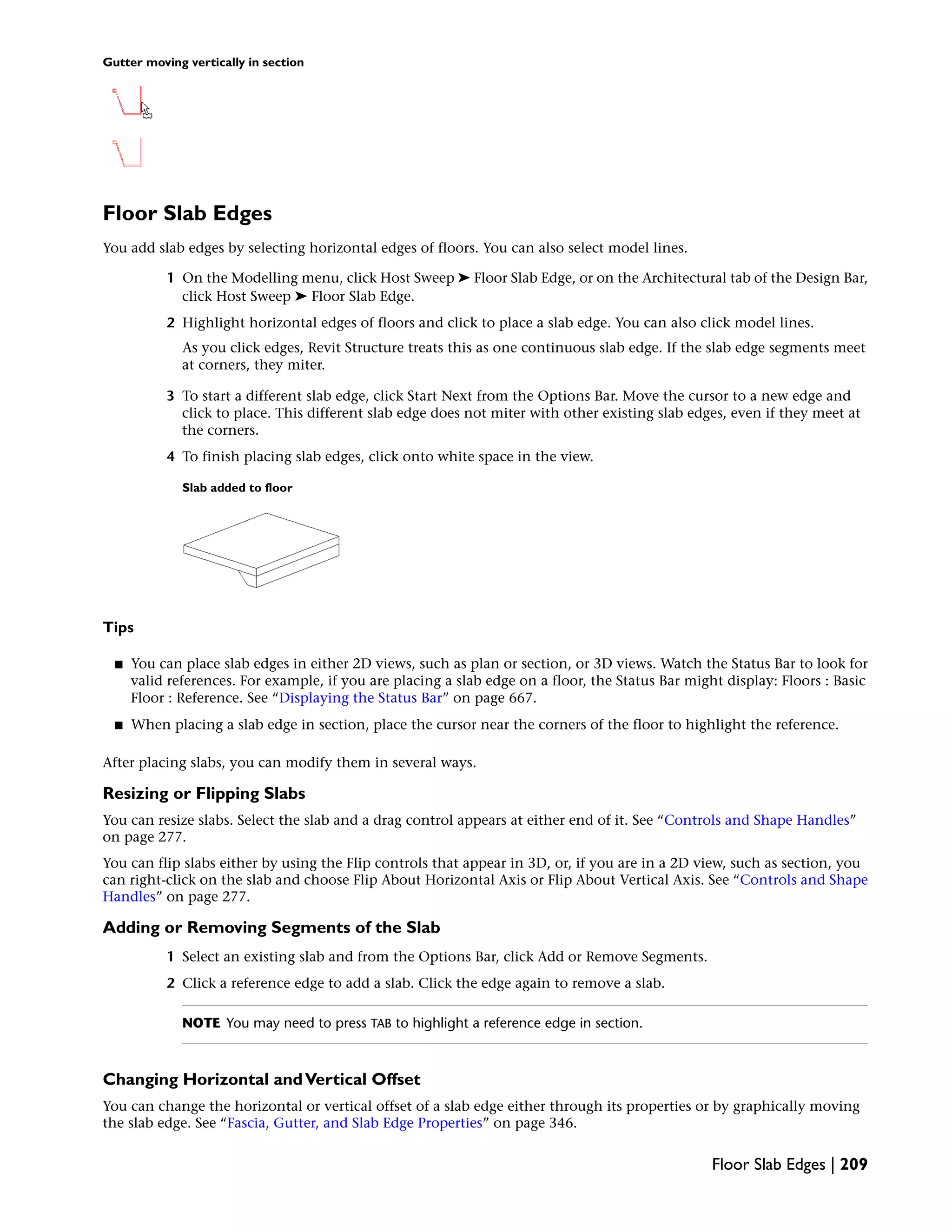 Gutter moving vertically in section
Floor Slab Edges
You add slab edges by selecting horizontal edges of floors. You can also select model lines.
1 On the Modelling menu, click Host Sweep ➤ Floor Slab Edge, or on the Architectural tab of the Design Bar,
click Host Sweep ➤ Floor Slab Edge.
2 Highlight horizontal edges of floors and click to place a slab edge. You can also click model lines.
As you click edges, Revit Structure treats this as one continuous slab edge. If the slab edge segments meet
at corners, they miter.
3 To start a different slab edge, click Start Next from the Options Bar. Move the cursor to a new edge and
click to place. This different slab edge does not miter with other existing slab edges, even if they meet at
the corners.
4 To finish placing slab edges, click onto white space in the view.
Slab added to floor
Tips
■ You can place slab edges in either 2D views, such as plan or section, or 3D views. Watch the Status Bar to look for
valid references. For example, if you are placing a slab edge on a floor, the Status Bar might display: Floors : Basic
Floor : Reference. See “Displaying the Status Bar” on page 667.
■ When placing a slab edge in section, place the cursor near the corners of the floor to highlight the reference.
After placing slabs, you can modify them in several ways.
Resizing or Flipping Slabs
You can resize slabs. Select the slab and a drag control appears at either end of it. See “Controls and Shape Handles”
on page 277.
You can flip slabs either by using the Flip controls that appear in 3D, or, if you are in a 2D view, such as section, you
can right-click on the slab and choose Flip About Horizontal Axis or Flip About Vertical Axis. See “Controls and Shape
Handles” on page 277.
Adding or Removing Segments of the Slab
1 Select an existing slab and from the Options Bar, click Add or Remove Segments.
2 Click a reference edge to add a slab. Click the edge again to remove a slab.
NOTE You may need to press TAB to highlight a reference edge in section.
Changing Horizontal andVertical Offset
You can change the horizontal or vertical offset of a slab edge either through its properties or by graphically moving
the slab edge. See “Fascia, Gutter, and Slab Edge Properties” on page 346.
Floor Slab Edges | 209
 