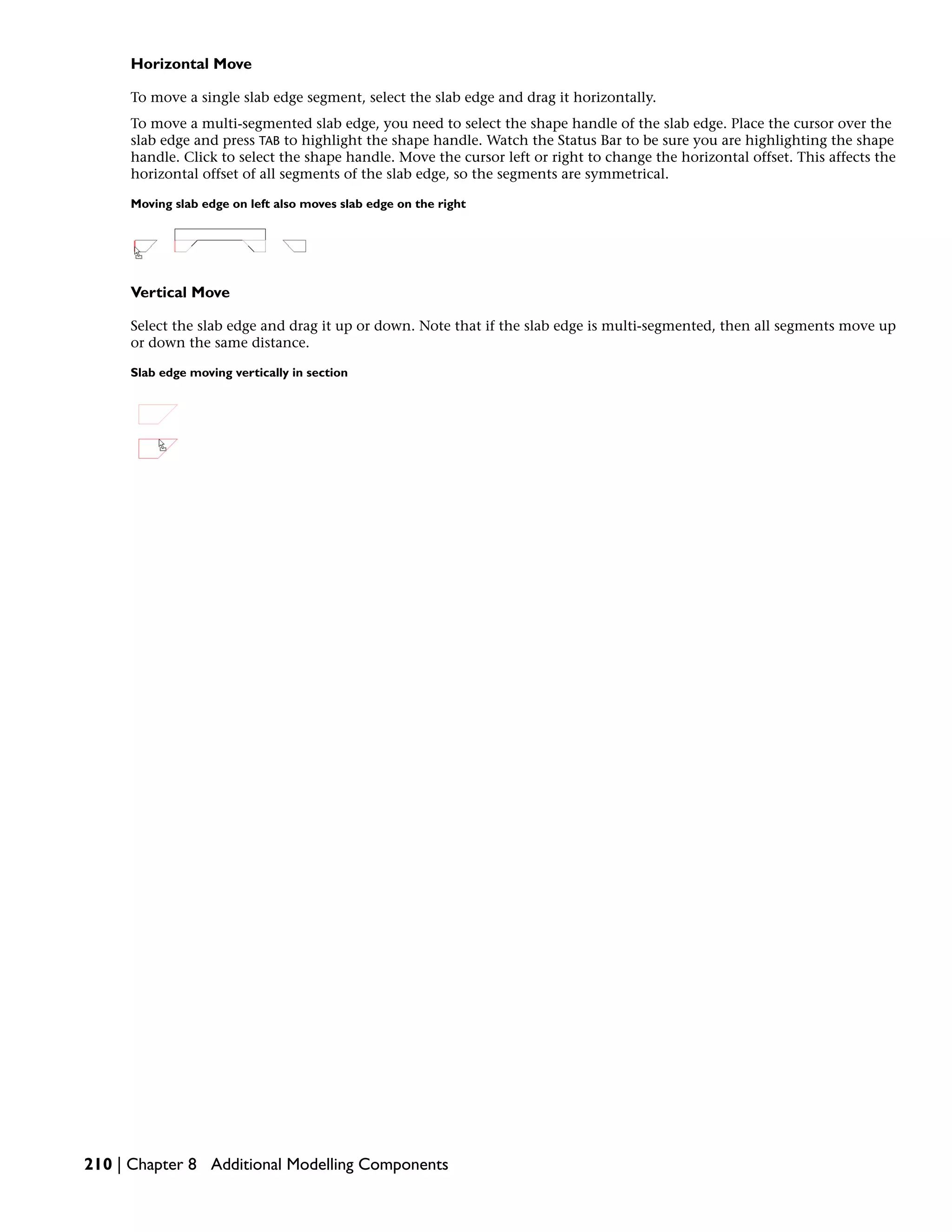 Horizontal Move
To move a single slab edge segment, select the slab edge and drag it horizontally.
To move a multi-segmented slab edge, you need to select the shape handle of the slab edge. Place the cursor over the
slab edge and press TAB to highlight the shape handle. Watch the Status Bar to be sure you are highlighting the shape
handle. Click to select the shape handle. Move the cursor left or right to change the horizontal offset. This affects the
horizontal offset of all segments of the slab edge, so the segments are symmetrical.
Moving slab edge on left also moves slab edge on the right
Vertical Move
Select the slab edge and drag it up or down. Note that if the slab edge is multi-segmented, then all segments move up
or down the same distance.
Slab edge moving vertically in section
210 | Chapter 8 Additional Modelling Components
 