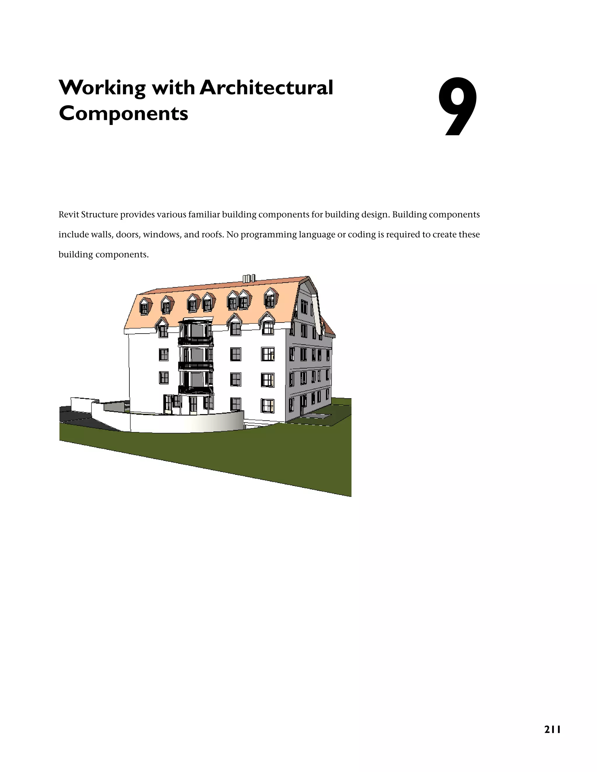 Working with Architectural
Components
Revit Structure provides various familiar building components for building design. Building components
include walls, doors, windows, and roofs. No programming language or coding is required to create these
building components.
9
211
 