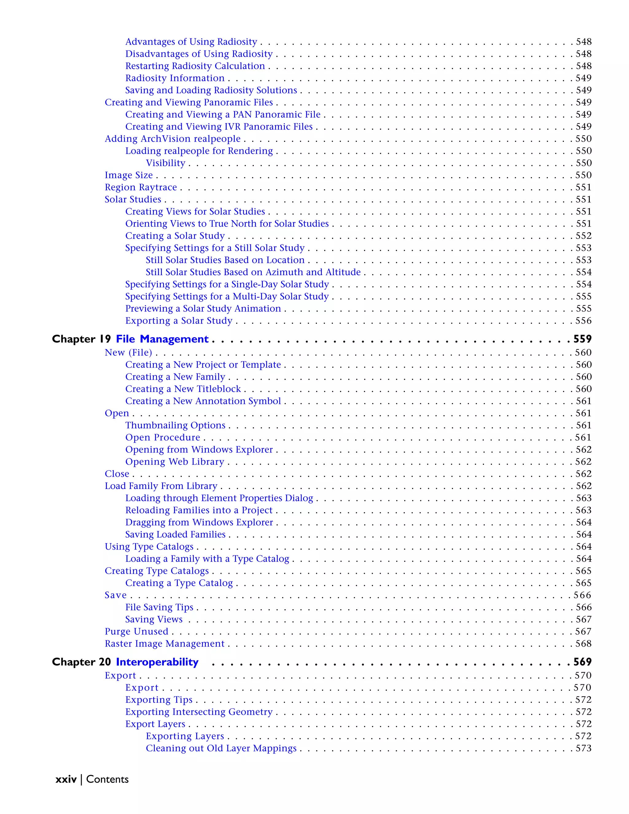 Advantages of Using Radiosity . . . . . . . . . . . . . . . . . . . . . . . . . . . . . . . . . . . . . . . . 548
Disadvantages of Using Radiosity . . . . . . . . . . . . . . . . . . . . . . . . . . . . . . . . . . . . . . 548
Restarting Radiosity Calculation . . . . . . . . . . . . . . . . . . . . . . . . . . . . . . . . . . . . . . . 548
Radiosity Information . . . . . . . . . . . . . . . . . . . . . . . . . . . . . . . . . . . . . . . . . . . . 549
Saving and Loading Radiosity Solutions . . . . . . . . . . . . . . . . . . . . . . . . . . . . . . . . . . . 549
Creating and Viewing Panoramic Files . . . . . . . . . . . . . . . . . . . . . . . . . . . . . . . . . . . . . . 549
Creating and Viewing a PAN Panoramic File . . . . . . . . . . . . . . . . . . . . . . . . . . . . . . . . 549
Creating and Viewing IVR Panoramic Files . . . . . . . . . . . . . . . . . . . . . . . . . . . . . . . . . 549
Adding ArchVision realpeople . . . . . . . . . . . . . . . . . . . . . . . . . . . . . . . . . . . . . . . . . . 550
Loading realpeople for Rendering . . . . . . . . . . . . . . . . . . . . . . . . . . . . . . . . . . . . . . 550
Visibility . . . . . . . . . . . . . . . . . . . . . . . . . . . . . . . . . . . . . . . . . . . . . . . . . 550
Image Size . . . . . . . . . . . . . . . . . . . . . . . . . . . . . . . . . . . . . . . . . . . . . . . . . . . . . 550
Region Raytrace . . . . . . . . . . . . . . . . . . . . . . . . . . . . . . . . . . . . . . . . . . . . . . . . . . 551
Solar Studies . . . . . . . . . . . . . . . . . . . . . . . . . . . . . . . . . . . . . . . . . . . . . . . . . . . . 551
Creating Views for Solar Studies . . . . . . . . . . . . . . . . . . . . . . . . . . . . . . . . . . . . . . . 551
Orienting Views to True North for Solar Studies . . . . . . . . . . . . . . . . . . . . . . . . . . . . . . . 551
Creating a Solar Study . . . . . . . . . . . . . . . . . . . . . . . . . . . . . . . . . . . . . . . . . . . . 552
Specifying Settings for a Still Solar Study . . . . . . . . . . . . . . . . . . . . . . . . . . . . . . . . . . 553
Still Solar Studies Based on Location . . . . . . . . . . . . . . . . . . . . . . . . . . . . . . . . . . 553
Still Solar Studies Based on Azimuth and Altitude . . . . . . . . . . . . . . . . . . . . . . . . . . . 554
Specifying Settings for a Single-Day Solar Study . . . . . . . . . . . . . . . . . . . . . . . . . . . . . . . 554
Specifying Settings for a Multi-Day Solar Study . . . . . . . . . . . . . . . . . . . . . . . . . . . . . . . 555
Previewing a Solar Study Animation . . . . . . . . . . . . . . . . . . . . . . . . . . . . . . . . . . . . . 555
Exporting a Solar Study . . . . . . . . . . . . . . . . . . . . . . . . . . . . . . . . . . . . . . . . . . . 556
Chapter 19 File Management . . . . . . . . . . . . . . . . . . . . . . . . . . . . . . . . . . . . . . . 559
New (File) . . . . . . . . . . . . . . . . . . . . . . . . . . . . . . . . . . . . . . . . . . . . . . . . . . . . . 560
Creating a New Project or Template . . . . . . . . . . . . . . . . . . . . . . . . . . . . . . . . . . . . . 560
Creating a New Family . . . . . . . . . . . . . . . . . . . . . . . . . . . . . . . . . . . . . . . . . . . . 560
Creating a New Titleblock . . . . . . . . . . . . . . . . . . . . . . . . . . . . . . . . . . . . . . . . . . 560
Creating a New Annotation Symbol . . . . . . . . . . . . . . . . . . . . . . . . . . . . . . . . . . . . . 561
Open . . . . . . . . . . . . . . . . . . . . . . . . . . . . . . . . . . . . . . . . . . . . . . . . . . . . . . . . 561
Thumbnailing Options . . . . . . . . . . . . . . . . . . . . . . . . . . . . . . . . . . . . . . . . . . . . 561
Open Procedure . . . . . . . . . . . . . . . . . . . . . . . . . . . . . . . . . . . . . . . . . . . . . . . 561
Opening from Windows Explorer . . . . . . . . . . . . . . . . . . . . . . . . . . . . . . . . . . . . . . 562
Opening Web Library . . . . . . . . . . . . . . . . . . . . . . . . . . . . . . . . . . . . . . . . . . . . 562
Close . . . . . . . . . . . . . . . . . . . . . . . . . . . . . . . . . . . . . . . . . . . . . . . . . . . . . . . . 562
Load Family From Library . . . . . . . . . . . . . . . . . . . . . . . . . . . . . . . . . . . . . . . . . . . . . 562
Loading through Element Properties Dialog . . . . . . . . . . . . . . . . . . . . . . . . . . . . . . . . . 563
Reloading Families into a Project . . . . . . . . . . . . . . . . . . . . . . . . . . . . . . . . . . . . . . 563
Dragging from Windows Explorer . . . . . . . . . . . . . . . . . . . . . . . . . . . . . . . . . . . . . . 564
Saving Loaded Families . . . . . . . . . . . . . . . . . . . . . . . . . . . . . . . . . . . . . . . . . . . . 564
Using Type Catalogs . . . . . . . . . . . . . . . . . . . . . . . . . . . . . . . . . . . . . . . . . . . . . . . . 564
Loading a Family with a Type Catalog . . . . . . . . . . . . . . . . . . . . . . . . . . . . . . . . . . . . 564
Creating Type Catalogs . . . . . . . . . . . . . . . . . . . . . . . . . . . . . . . . . . . . . . . . . . . . . . 565
Creating a Type Catalog . . . . . . . . . . . . . . . . . . . . . . . . . . . . . . . . . . . . . . . . . . . 565
Save . . . . . . . . . . . . . . . . . . . . . . . . . . . . . . . . . . . . . . . . . . . . . . . . . . . . . . . . 566
File Saving Tips . . . . . . . . . . . . . . . . . . . . . . . . . . . . . . . . . . . . . . . . . . . . . . . . 566
Saving Views . . . . . . . . . . . . . . . . . . . . . . . . . . . . . . . . . . . . . . . . . . . . . . . . . 567
Purge Unused . . . . . . . . . . . . . . . . . . . . . . . . . . . . . . . . . . . . . . . . . . . . . . . . . . . 567
Raster Image Management . . . . . . . . . . . . . . . . . . . . . . . . . . . . . . . . . . . . . . . . . . . . 568
Chapter 20 Interoperability . . . . . . . . . . . . . . . . . . . . . . . . . . . . . . . . . . . . . . . 569
Export . . . . . . . . . . . . . . . . . . . . . . . . . . . . . . . . . . . . . . . . . . . . . . . . . . . . . . . 570
Export . . . . . . . . . . . . . . . . . . . . . . . . . . . . . . . . . . . . . . . . . . . . . . . . . . . . 570
Exporting Tips . . . . . . . . . . . . . . . . . . . . . . . . . . . . . . . . . . . . . . . . . . . . . . . . 572
Exporting Intersecting Geometry . . . . . . . . . . . . . . . . . . . . . . . . . . . . . . . . . . . . . . 572
Export Layers . . . . . . . . . . . . . . . . . . . . . . . . . . . . . . . . . . . . . . . . . . . . . . . . . 572
Exporting Layers . . . . . . . . . . . . . . . . . . . . . . . . . . . . . . . . . . . . . . . . . . . . 572
Cleaning out Old Layer Mappings . . . . . . . . . . . . . . . . . . . . . . . . . . . . . . . . . . . 573
xxiv | Contents
 