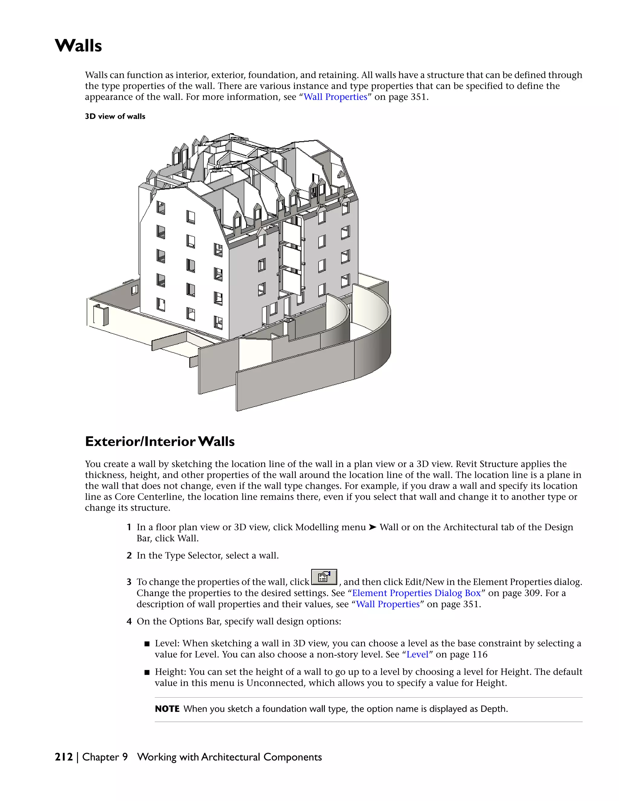 Walls
Walls can function as interior, exterior, foundation, and retaining. All walls have a structure that can be defined through
the type properties of the wall. There are various instance and type properties that can be specified to define the
appearance of the wall. For more information, see “Wall Properties” on page 351.
3D view of walls
Exterior/Interior Walls
You create a wall by sketching the location line of the wall in a plan view or a 3D view. Revit Structure applies the
thickness, height, and other properties of the wall around the location line of the wall. The location line is a plane in
the wall that does not change, even if the wall type changes. For example, if you draw a wall and specify its location
line as Core Centerline, the location line remains there, even if you select that wall and change it to another type or
change its structure.
1 In a floor plan view or 3D view, click Modelling menu ➤ Wall or on the Architectural tab of the Design
Bar, click Wall.
2 In the Type Selector, select a wall.
3 To change the properties of the wall, click , and then click Edit/New in the Element Properties dialog.
Change the properties to the desired settings. See “Element Properties Dialog Box” on page 309. For a
description of wall properties and their values, see “Wall Properties” on page 351.
4 On the Options Bar, specify wall design options:
■ Level: When sketching a wall in 3D view, you can choose a level as the base constraint by selecting a
value for Level. You can also choose a non-story level. See “Level” on page 116
■ Height: You can set the height of a wall to go up to a level by choosing a level for Height. The default
value in this menu is Unconnected, which allows you to specify a value for Height.
NOTE When you sketch a foundation wall type, the option name is displayed as Depth.
212 | Chapter 9 Working with Architectural Components
 