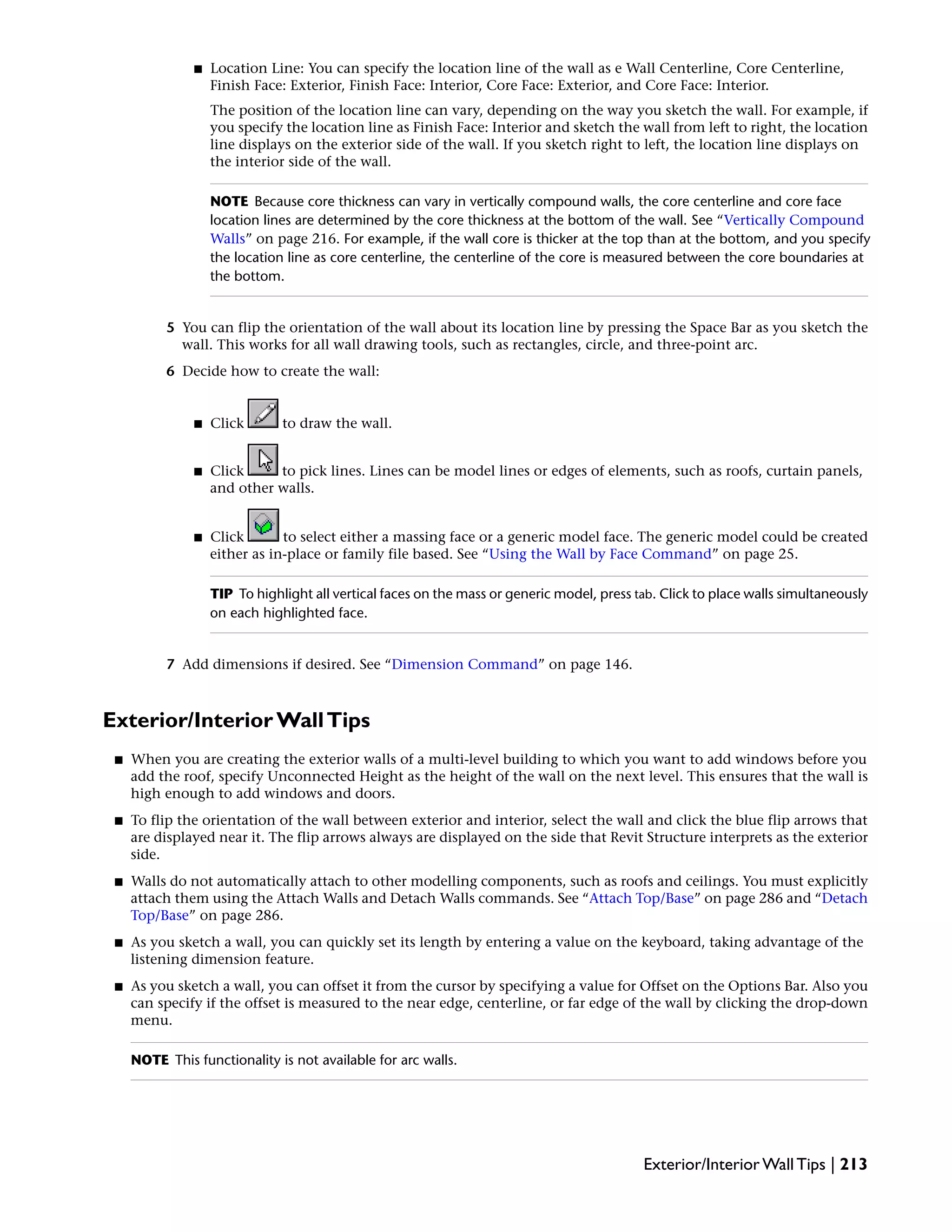 ■ Location Line: You can specify the location line of the wall as e Wall Centerline, Core Centerline,
Finish Face: Exterior, Finish Face: Interior, Core Face: Exterior, and Core Face: Interior.
The position of the location line can vary, depending on the way you sketch the wall. For example, if
you specify the location line as Finish Face: Interior and sketch the wall from left to right, the location
line displays on the exterior side of the wall. If you sketch right to left, the location line displays on
the interior side of the wall.
NOTE Because core thickness can vary in vertically compound walls, the core centerline and core face
location lines are determined by the core thickness at the bottom of the wall. See “Vertically Compound
Walls” on page 216. For example, if the wall core is thicker at the top than at the bottom, and you specify
the location line as core centerline, the centerline of the core is measured between the core boundaries at
the bottom.
5 You can flip the orientation of the wall about its location line by pressing the Space Bar as you sketch the
wall. This works for all wall drawing tools, such as rectangles, circle, and three-point arc.
6 Decide how to create the wall:
■ Click to draw the wall.
■ Click to pick lines. Lines can be model lines or edges of elements, such as roofs, curtain panels,
and other walls.
■ Click to select either a massing face or a generic model face. The generic model could be created
either as in-place or family file based. See “Using the Wall by Face Command” on page 25.
TIP To highlight all vertical faces on the mass or generic model, press tab. Click to place walls simultaneously
on each highlighted face.
7 Add dimensions if desired. See “Dimension Command” on page 146.
Exterior/Interior WallTips
■ When you are creating the exterior walls of a multi-level building to which you want to add windows before you
add the roof, specify Unconnected Height as the height of the wall on the next level. This ensures that the wall is
high enough to add windows and doors.
■ To flip the orientation of the wall between exterior and interior, select the wall and click the blue flip arrows that
are displayed near it. The flip arrows always are displayed on the side that Revit Structure interprets as the exterior
side.
■ Walls do not automatically attach to other modelling components, such as roofs and ceilings. You must explicitly
attach them using the Attach Walls and Detach Walls commands. See “Attach Top/Base” on page 286 and “Detach
Top/Base” on page 286.
■ As you sketch a wall, you can quickly set its length by entering a value on the keyboard, taking advantage of the
listening dimension feature.
■ As you sketch a wall, you can offset it from the cursor by specifying a value for Offset on the Options Bar. Also you
can specify if the offset is measured to the near edge, centerline, or far edge of the wall by clicking the drop-down
menu.
NOTE This functionality is not available for arc walls.
Exterior/Interior Wall Tips | 213
 
