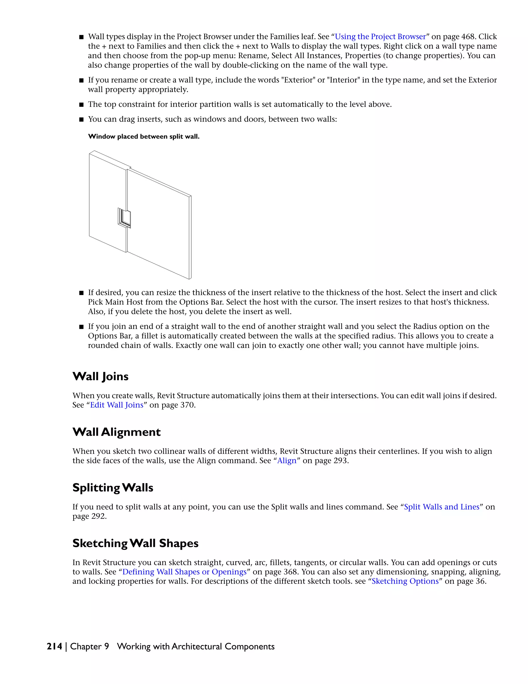 ■ Wall types display in the Project Browser under the Families leaf. See “Using the Project Browser” on page 468. Click
the + next to Families and then click the + next to Walls to display the wall types. Right click on a wall type name
and then choose from the pop-up menu: Rename, Select All Instances, Properties (to change properties). You can
also change properties of the wall by double-clicking on the name of the wall type.
■ If you rename or create a wall type, include the words "Exterior" or "Interior" in the type name, and set the Exterior
wall property appropriately.
■ The top constraint for interior partition walls is set automatically to the level above.
■ You can drag inserts, such as windows and doors, between two walls:
Window placed between split wall.
■ If desired, you can resize the thickness of the insert relative to the thickness of the host. Select the insert and click
Pick Main Host from the Options Bar. Select the host with the cursor. The insert resizes to that host's thickness.
Also, if you delete the host, you delete the insert as well.
■ If you join an end of a straight wall to the end of another straight wall and you select the Radius option on the
Options Bar, a fillet is automatically created between the walls at the specified radius. This allows you to create a
rounded chain of walls. Exactly one wall can join to exactly one other wall; you cannot have multiple joins.
Wall Joins
When you create walls, Revit Structure automatically joins them at their intersections. You can edit wall joins if desired.
See “Edit Wall Joins” on page 370.
Wall Alignment
When you sketch two collinear walls of different widths, Revit Structure aligns their centerlines. If you wish to align
the side faces of the walls, use the Align command. See “Align” on page 293.
Splitting Walls
If you need to split walls at any point, you can use the Split walls and lines command. See “Split Walls and Lines” on
page 292.
Sketching Wall Shapes
In Revit Structure you can sketch straight, curved, arc, fillets, tangents, or circular walls. You can add openings or cuts
to walls. See “Defining Wall Shapes or Openings” on page 368. You can also set any dimensioning, snapping, aligning,
and locking properties for walls. For descriptions of the different sketch tools. see “Sketching Options” on page 36.
214 | Chapter 9 Working with Architectural Components
 
