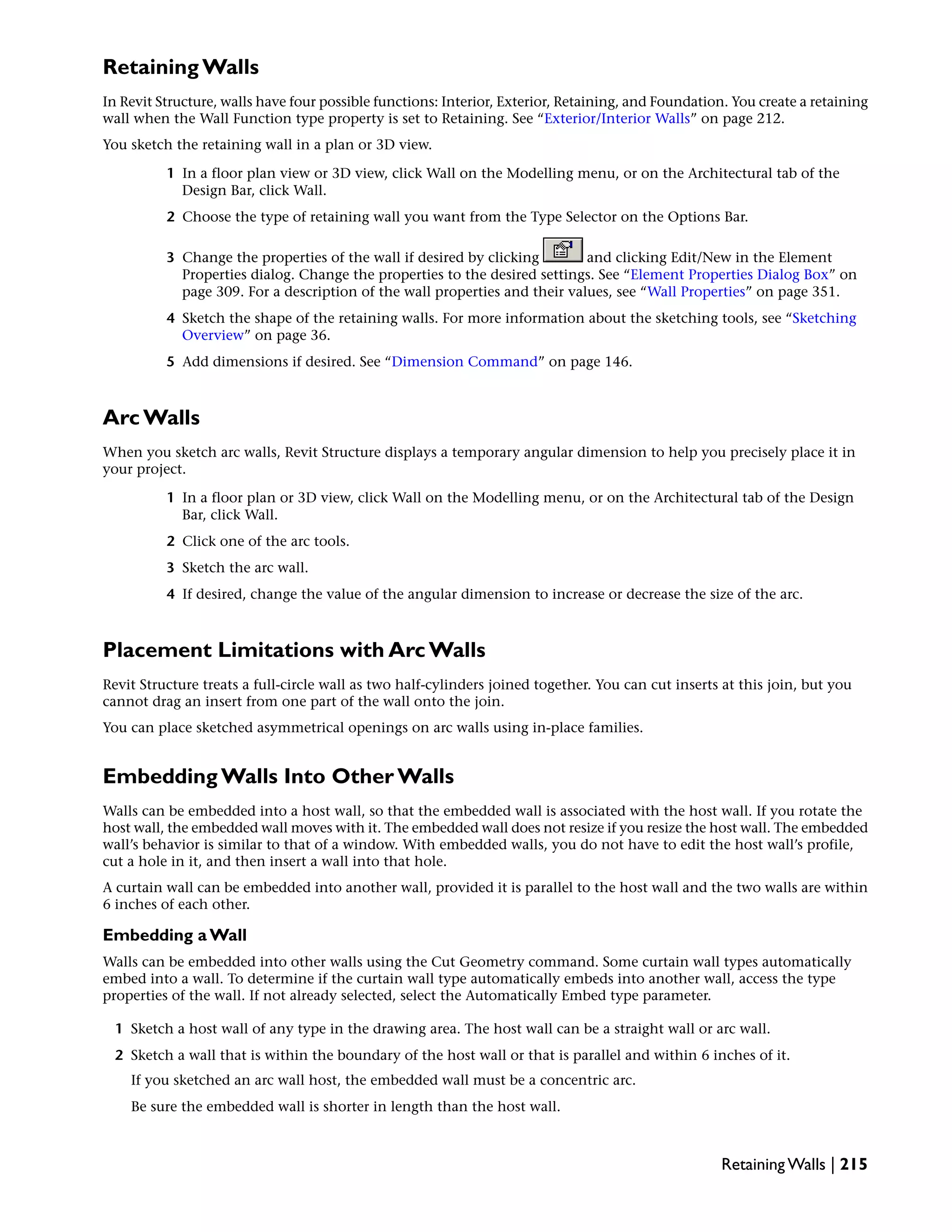 Retaining Walls
In Revit Structure, walls have four possible functions: Interior, Exterior, Retaining, and Foundation. You create a retaining
wall when the Wall Function type property is set to Retaining. See “Exterior/Interior Walls” on page 212.
You sketch the retaining wall in a plan or 3D view.
1 In a floor plan view or 3D view, click Wall on the Modelling menu, or on the Architectural tab of the
Design Bar, click Wall.
2 Choose the type of retaining wall you want from the Type Selector on the Options Bar.
3 Change the properties of the wall if desired by clicking and clicking Edit/New in the Element
Properties dialog. Change the properties to the desired settings. See “Element Properties Dialog Box” on
page 309. For a description of the wall properties and their values, see “Wall Properties” on page 351.
4 Sketch the shape of the retaining walls. For more information about the sketching tools, see “Sketching
Overview” on page 36.
5 Add dimensions if desired. See “Dimension Command” on page 146.
Arc Walls
When you sketch arc walls, Revit Structure displays a temporary angular dimension to help you precisely place it in
your project.
1 In a floor plan or 3D view, click Wall on the Modelling menu, or on the Architectural tab of the Design
Bar, click Wall.
2 Click one of the arc tools.
3 Sketch the arc wall.
4 If desired, change the value of the angular dimension to increase or decrease the size of the arc.
Placement Limitations with Arc Walls
Revit Structure treats a full-circle wall as two half-cylinders joined together. You can cut inserts at this join, but you
cannot drag an insert from one part of the wall onto the join.
You can place sketched asymmetrical openings on arc walls using in-place families.
Embedding Walls Into Other Walls
Walls can be embedded into a host wall, so that the embedded wall is associated with the host wall. If you rotate the
host wall, the embedded wall moves with it. The embedded wall does not resize if you resize the host wall. The embedded
wall’s behavior is similar to that of a window. With embedded walls, you do not have to edit the host wall’s profile,
cut a hole in it, and then insert a wall into that hole.
A curtain wall can be embedded into another wall, provided it is parallel to the host wall and the two walls are within
6 inches of each other.
Embedding a Wall
Walls can be embedded into other walls using the Cut Geometry command. Some curtain wall types automatically
embed into a wall. To determine if the curtain wall type automatically embeds into another wall, access the type
properties of the wall. If not already selected, select the Automatically Embed type parameter.
1 Sketch a host wall of any type in the drawing area. The host wall can be a straight wall or arc wall.
2 Sketch a wall that is within the boundary of the host wall or that is parallel and within 6 inches of it.
If you sketched an arc wall host, the embedded wall must be a concentric arc.
Be sure the embedded wall is shorter in length than the host wall.
Retaining Walls | 215
 