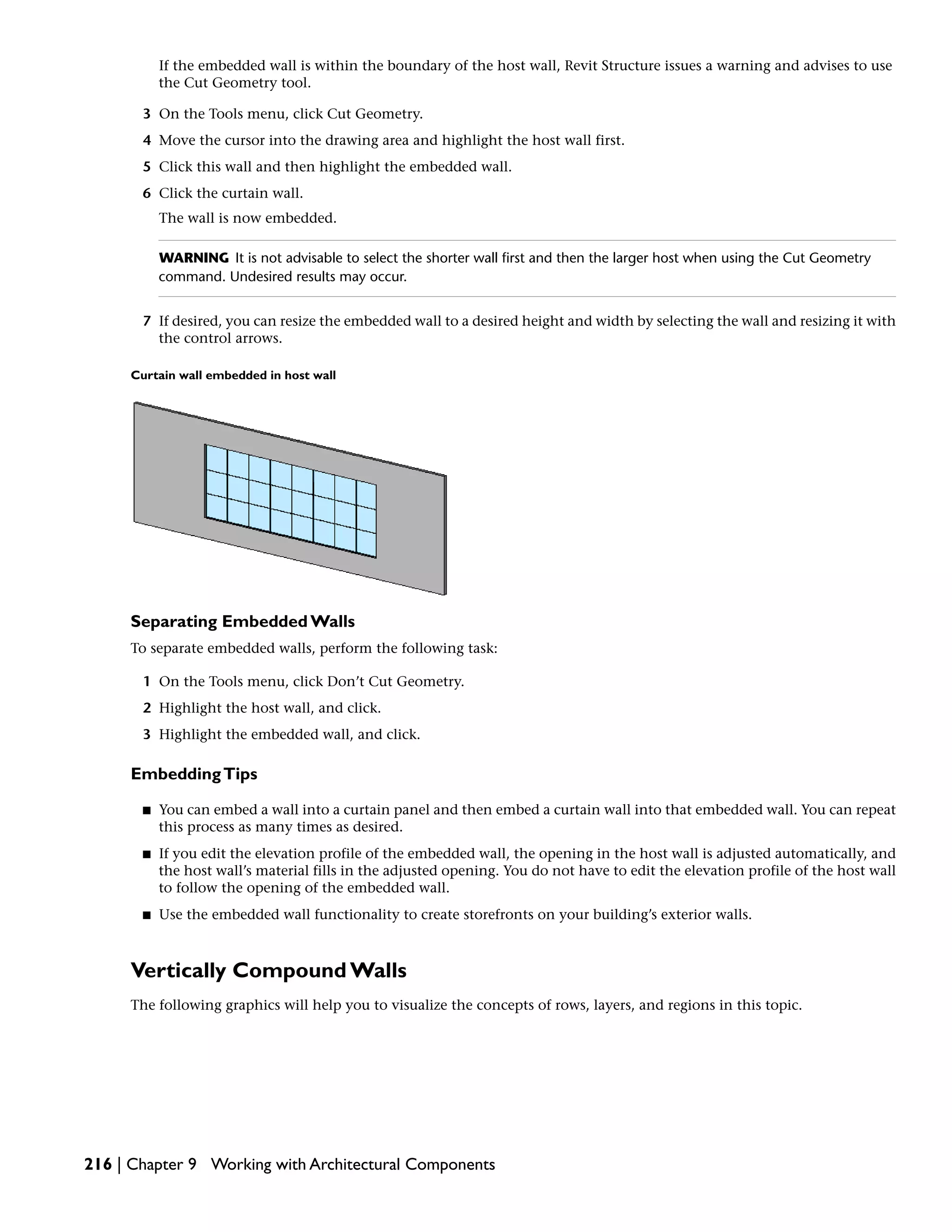 If the embedded wall is within the boundary of the host wall, Revit Structure issues a warning and advises to use
the Cut Geometry tool.
3 On the Tools menu, click Cut Geometry.
4 Move the cursor into the drawing area and highlight the host wall first.
5 Click this wall and then highlight the embedded wall.
6 Click the curtain wall.
The wall is now embedded.
WARNING It is not advisable to select the shorter wall first and then the larger host when using the Cut Geometry
command. Undesired results may occur.
7 If desired, you can resize the embedded wall to a desired height and width by selecting the wall and resizing it with
the control arrows.
Curtain wall embedded in host wall
Separating Embedded Walls
To separate embedded walls, perform the following task:
1 On the Tools menu, click Don’t Cut Geometry.
2 Highlight the host wall, and click.
3 Highlight the embedded wall, and click.
EmbeddingTips
■ You can embed a wall into a curtain panel and then embed a curtain wall into that embedded wall. You can repeat
this process as many times as desired.
■ If you edit the elevation profile of the embedded wall, the opening in the host wall is adjusted automatically, and
the host wall’s material fills in the adjusted opening. You do not have to edit the elevation profile of the host wall
to follow the opening of the embedded wall.
■ Use the embedded wall functionality to create storefronts on your building’s exterior walls.
Vertically Compound Walls
The following graphics will help you to visualize the concepts of rows, layers, and regions in this topic.
216 | Chapter 9 Working with Architectural Components
 