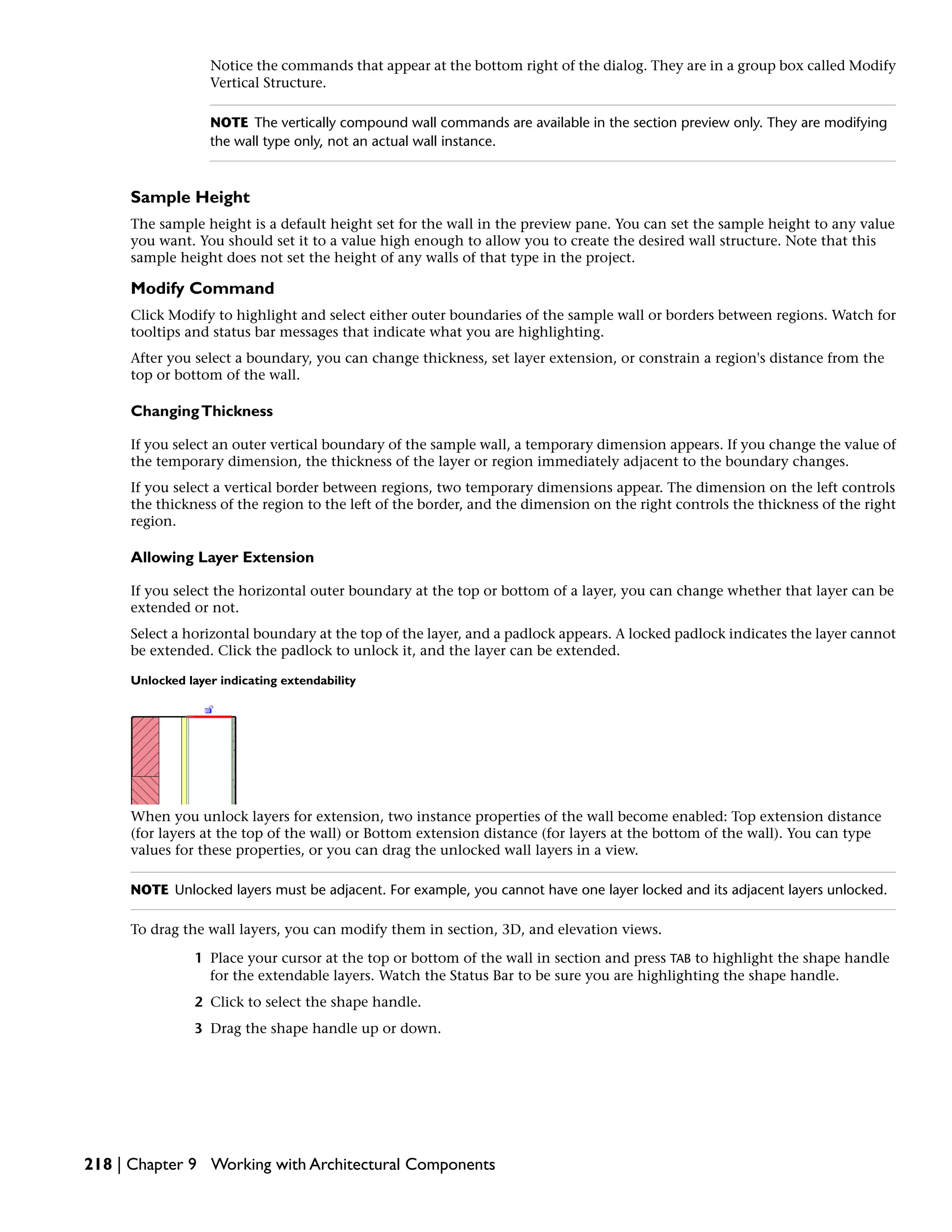 Notice the commands that appear at the bottom right of the dialog. They are in a group box called Modify
Vertical Structure.
NOTE The vertically compound wall commands are available in the section preview only. They are modifying
the wall type only, not an actual wall instance.
Sample Height
The sample height is a default height set for the wall in the preview pane. You can set the sample height to any value
you want. You should set it to a value high enough to allow you to create the desired wall structure. Note that this
sample height does not set the height of any walls of that type in the project.
Modify Command
Click Modify to highlight and select either outer boundaries of the sample wall or borders between regions. Watch for
tooltips and status bar messages that indicate what you are highlighting.
After you select a boundary, you can change thickness, set layer extension, or constrain a region's distance from the
top or bottom of the wall.
ChangingThickness
If you select an outer vertical boundary of the sample wall, a temporary dimension appears. If you change the value of
the temporary dimension, the thickness of the layer or region immediately adjacent to the boundary changes.
If you select a vertical border between regions, two temporary dimensions appear. The dimension on the left controls
the thickness of the region to the left of the border, and the dimension on the right controls the thickness of the right
region.
Allowing Layer Extension
If you select the horizontal outer boundary at the top or bottom of a layer, you can change whether that layer can be
extended or not.
Select a horizontal boundary at the top of the layer, and a padlock appears. A locked padlock indicates the layer cannot
be extended. Click the padlock to unlock it, and the layer can be extended.
Unlocked layer indicating extendability
When you unlock layers for extension, two instance properties of the wall become enabled: Top extension distance
(for layers at the top of the wall) or Bottom extension distance (for layers at the bottom of the wall). You can type
values for these properties, or you can drag the unlocked wall layers in a view.
NOTE Unlocked layers must be adjacent. For example, you cannot have one layer locked and its adjacent layers unlocked.
To drag the wall layers, you can modify them in section, 3D, and elevation views.
1 Place your cursor at the top or bottom of the wall in section and press TAB to highlight the shape handle
for the extendable layers. Watch the Status Bar to be sure you are highlighting the shape handle.
2 Click to select the shape handle.
3 Drag the shape handle up or down.
218 | Chapter 9 Working with Architectural Components
 