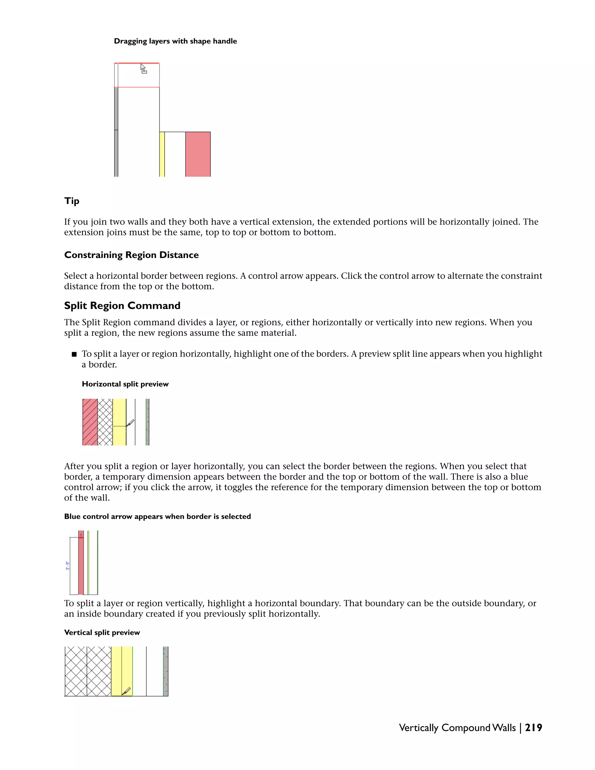 Dragging layers with shape handle
Tip
If you join two walls and they both have a vertical extension, the extended portions will be horizontally joined. The
extension joins must be the same, top to top or bottom to bottom.
Constraining Region Distance
Select a horizontal border between regions. A control arrow appears. Click the control arrow to alternate the constraint
distance from the top or the bottom.
Split Region Command
The Split Region command divides a layer, or regions, either horizontally or vertically into new regions. When you
split a region, the new regions assume the same material.
■ To split a layer or region horizontally, highlight one of the borders. A preview split line appears when you highlight
a border.
Horizontal split preview
After you split a region or layer horizontally, you can select the border between the regions. When you select that
border, a temporary dimension appears between the border and the top or bottom of the wall. There is also a blue
control arrow; if you click the arrow, it toggles the reference for the temporary dimension between the top or bottom
of the wall.
Blue control arrow appears when border is selected
To split a layer or region vertically, highlight a horizontal boundary. That boundary can be the outside boundary, or
an inside boundary created if you previously split horizontally.
Vertical split preview
Vertically Compound Walls | 219
 