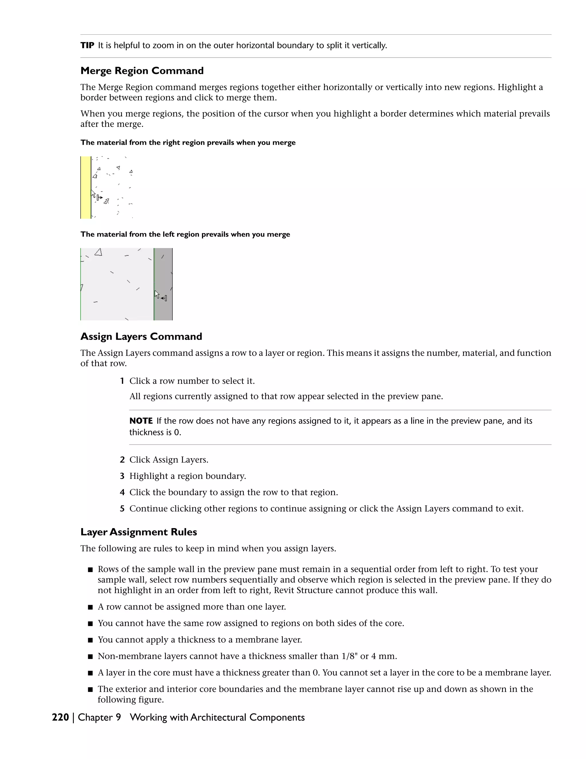 TIP It is helpful to zoom in on the outer horizontal boundary to split it vertically.
Merge Region Command
The Merge Region command merges regions together either horizontally or vertically into new regions. Highlight a
border between regions and click to merge them.
When you merge regions, the position of the cursor when you highlight a border determines which material prevails
after the merge.
The material from the right region prevails when you merge
The material from the left region prevails when you merge
Assign Layers Command
The Assign Layers command assigns a row to a layer or region. This means it assigns the number, material, and function
of that row.
1 Click a row number to select it.
All regions currently assigned to that row appear selected in the preview pane.
NOTE If the row does not have any regions assigned to it, it appears as a line in the preview pane, and its
thickness is 0.
2 Click Assign Layers.
3 Highlight a region boundary.
4 Click the boundary to assign the row to that region.
5 Continue clicking other regions to continue assigning or click the Assign Layers command to exit.
Layer Assignment Rules
The following are rules to keep in mind when you assign layers.
■ Rows of the sample wall in the preview pane must remain in a sequential order from left to right. To test your
sample wall, select row numbers sequentially and observe which region is selected in the preview pane. If they do
not highlight in an order from left to right, Revit Structure cannot produce this wall.
■ A row cannot be assigned more than one layer.
■ You cannot have the same row assigned to regions on both sides of the core.
■ You cannot apply a thickness to a membrane layer.
■ Non-membrane layers cannot have a thickness smaller than 1/8" or 4 mm.
■ A layer in the core must have a thickness greater than 0. You cannot set a layer in the core to be a membrane layer.
■ The exterior and interior core boundaries and the membrane layer cannot rise up and down as shown in the
following figure.
220 | Chapter 9 Working with Architectural Components
 