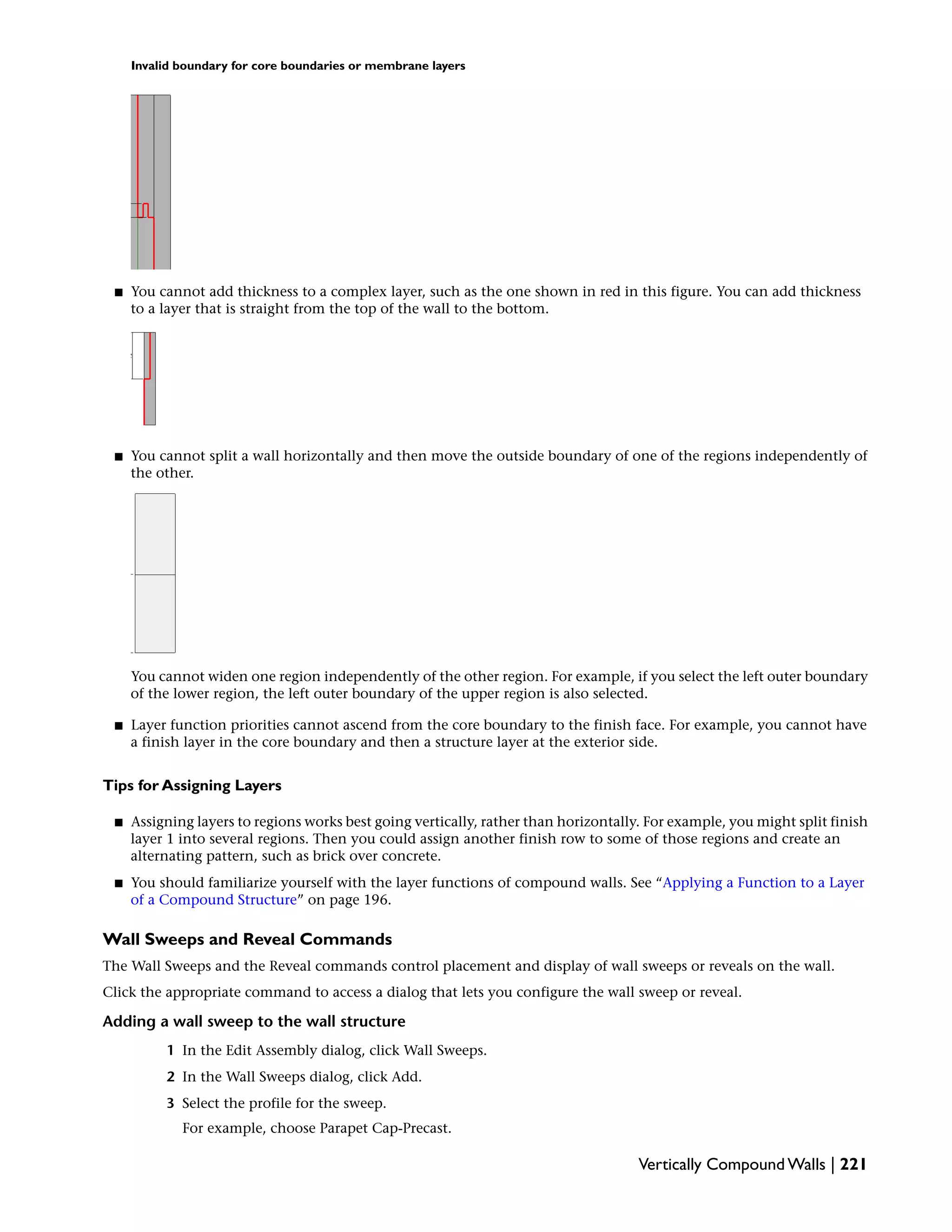 Invalid boundary for core boundaries or membrane layers
■ You cannot add thickness to a complex layer, such as the one shown in red in this figure. You can add thickness
to a layer that is straight from the top of the wall to the bottom.
■ You cannot split a wall horizontally and then move the outside boundary of one of the regions independently of
the other.
You cannot widen one region independently of the other region. For example, if you select the left outer boundary
of the lower region, the left outer boundary of the upper region is also selected.
■ Layer function priorities cannot ascend from the core boundary to the finish face. For example, you cannot have
a finish layer in the core boundary and then a structure layer at the exterior side.
Tips for Assigning Layers
■ Assigning layers to regions works best going vertically, rather than horizontally. For example, you might split finish
layer 1 into several regions. Then you could assign another finish row to some of those regions and create an
alternating pattern, such as brick over concrete.
■ You should familiarize yourself with the layer functions of compound walls. See “Applying a Function to a Layer
of a Compound Structure” on page 196.
Wall Sweeps and Reveal Commands
The Wall Sweeps and the Reveal commands control placement and display of wall sweeps or reveals on the wall.
Click the appropriate command to access a dialog that lets you configure the wall sweep or reveal.
Adding a wall sweep to the wall structure
1 In the Edit Assembly dialog, click Wall Sweeps.
2 In the Wall Sweeps dialog, click Add.
3 Select the profile for the sweep.
For example, choose Parapet Cap-Precast.
Vertically Compound Walls | 221
 