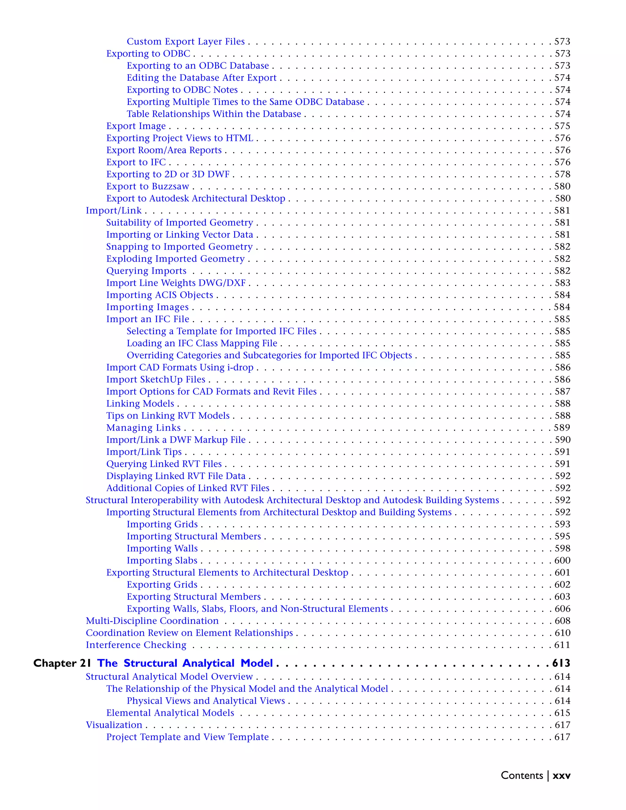 Custom Export Layer Files . . . . . . . . . . . . . . . . . . . . . . . . . . . . . . . . . . . . . . . 573
Exporting to ODBC . . . . . . . . . . . . . . . . . . . . . . . . . . . . . . . . . . . . . . . . . . . . . . 573
Exporting to an ODBC Database . . . . . . . . . . . . . . . . . . . . . . . . . . . . . . . . . . . . 573
Editing the Database After Export . . . . . . . . . . . . . . . . . . . . . . . . . . . . . . . . . . . 574
Exporting to ODBC Notes . . . . . . . . . . . . . . . . . . . . . . . . . . . . . . . . . . . . . . . . 574
Exporting Multiple Times to the Same ODBC Database . . . . . . . . . . . . . . . . . . . . . . . . 574
Table Relationships Within the Database . . . . . . . . . . . . . . . . . . . . . . . . . . . . . . . . 574
Export Image . . . . . . . . . . . . . . . . . . . . . . . . . . . . . . . . . . . . . . . . . . . . . . . . . 575
Exporting Project Views to HTML . . . . . . . . . . . . . . . . . . . . . . . . . . . . . . . . . . . . . . 576
Export Room/Area Reports . . . . . . . . . . . . . . . . . . . . . . . . . . . . . . . . . . . . . . . . . . 576
Export to IFC . . . . . . . . . . . . . . . . . . . . . . . . . . . . . . . . . . . . . . . . . . . . . . . . . 576
Exporting to 2D or 3D DWF . . . . . . . . . . . . . . . . . . . . . . . . . . . . . . . . . . . . . . . . . 578
Export to Buzzsaw . . . . . . . . . . . . . . . . . . . . . . . . . . . . . . . . . . . . . . . . . . . . . . 580
Export to Autodesk Architectural Desktop . . . . . . . . . . . . . . . . . . . . . . . . . . . . . . . . . . 580
Import/Link . . . . . . . . . . . . . . . . . . . . . . . . . . . . . . . . . . . . . . . . . . . . . . . . . . . . 581
Suitability of Imported Geometry . . . . . . . . . . . . . . . . . . . . . . . . . . . . . . . . . . . . . . 581
Importing or Linking Vector Data . . . . . . . . . . . . . . . . . . . . . . . . . . . . . . . . . . . . . . 581
Snapping to Imported Geometry . . . . . . . . . . . . . . . . . . . . . . . . . . . . . . . . . . . . . . 582
Exploding Imported Geometry . . . . . . . . . . . . . . . . . . . . . . . . . . . . . . . . . . . . . . . 582
Querying Imports . . . . . . . . . . . . . . . . . . . . . . . . . . . . . . . . . . . . . . . . . . . . . . 582
Import Line Weights DWG/DXF . . . . . . . . . . . . . . . . . . . . . . . . . . . . . . . . . . . . . . . 583
Importing ACIS Objects . . . . . . . . . . . . . . . . . . . . . . . . . . . . . . . . . . . . . . . . . . . 584
Importing Images . . . . . . . . . . . . . . . . . . . . . . . . . . . . . . . . . . . . . . . . . . . . . . 584
Import an IFC File . . . . . . . . . . . . . . . . . . . . . . . . . . . . . . . . . . . . . . . . . . . . . . 585
Selecting a Template for Imported IFC Files . . . . . . . . . . . . . . . . . . . . . . . . . . . . . . 585
Loading an IFC Class Mapping File . . . . . . . . . . . . . . . . . . . . . . . . . . . . . . . . . . . 585
Overriding Categories and Subcategories for Imported IFC Objects . . . . . . . . . . . . . . . . . . 585
Import CAD Formats Using i-drop . . . . . . . . . . . . . . . . . . . . . . . . . . . . . . . . . . . . . . 586
Import SketchUp Files . . . . . . . . . . . . . . . . . . . . . . . . . . . . . . . . . . . . . . . . . . . . 586
Import Options for CAD Formats and Revit Files . . . . . . . . . . . . . . . . . . . . . . . . . . . . . . 587
Linking Models . . . . . . . . . . . . . . . . . . . . . . . . . . . . . . . . . . . . . . . . . . . . . . . . 588
Tips on Linking RVT Models . . . . . . . . . . . . . . . . . . . . . . . . . . . . . . . . . . . . . . . . . 588
Managing Links . . . . . . . . . . . . . . . . . . . . . . . . . . . . . . . . . . . . . . . . . . . . . . . 589
Import/Link a DWF Markup File . . . . . . . . . . . . . . . . . . . . . . . . . . . . . . . . . . . . . . . 590
Import/Link Tips . . . . . . . . . . . . . . . . . . . . . . . . . . . . . . . . . . . . . . . . . . . . . . . 591
Querying Linked RVT Files . . . . . . . . . . . . . . . . . . . . . . . . . . . . . . . . . . . . . . . . . . 591
Displaying Linked RVT File Data . . . . . . . . . . . . . . . . . . . . . . . . . . . . . . . . . . . . . . . 592
Additional Copies of Linked RVT Files . . . . . . . . . . . . . . . . . . . . . . . . . . . . . . . . . . . . 592
Structural Interoperability with Autodesk Architectural Desktop and Autodesk Building Systems . . . . . . . 592
Importing Structural Elements from Architectural Desktop and Building Systems . . . . . . . . . . . . . 592
Importing Grids . . . . . . . . . . . . . . . . . . . . . . . . . . . . . . . . . . . . . . . . . . . . . 593
Importing Structural Members . . . . . . . . . . . . . . . . . . . . . . . . . . . . . . . . . . . . . 595
Importing Walls . . . . . . . . . . . . . . . . . . . . . . . . . . . . . . . . . . . . . . . . . . . . . 598
Importing Slabs . . . . . . . . . . . . . . . . . . . . . . . . . . . . . . . . . . . . . . . . . . . . . 600
Exporting Structural Elements to Architectural Desktop . . . . . . . . . . . . . . . . . . . . . . . . . . 601
Exporting Grids . . . . . . . . . . . . . . . . . . . . . . . . . . . . . . . . . . . . . . . . . . . . . 602
Exporting Structural Members . . . . . . . . . . . . . . . . . . . . . . . . . . . . . . . . . . . . . 603
Exporting Walls, Slabs, Floors, and Non-Structural Elements . . . . . . . . . . . . . . . . . . . . . 606
Multi-Discipline Coordination . . . . . . . . . . . . . . . . . . . . . . . . . . . . . . . . . . . . . . . . . . 608
Coordination Review on Element Relationships . . . . . . . . . . . . . . . . . . . . . . . . . . . . . . . . . 610
Interference Checking . . . . . . . . . . . . . . . . . . . . . . . . . . . . . . . . . . . . . . . . . . . . . . 611
Chapter 21 The Structural Analytical Model . . . . . . . . . . . . . . . . . . . . . . . . . . . . . . 613
Structural Analytical Model Overview . . . . . . . . . . . . . . . . . . . . . . . . . . . . . . . . . . . . . . 614
The Relationship of the Physical Model and the Analytical Model . . . . . . . . . . . . . . . . . . . . . 614
Physical Views and Analytical Views . . . . . . . . . . . . . . . . . . . . . . . . . . . . . . . . . . 614
Elemental Analytical Models . . . . . . . . . . . . . . . . . . . . . . . . . . . . . . . . . . . . . . . . 615
Visualization . . . . . . . . . . . . . . . . . . . . . . . . . . . . . . . . . . . . . . . . . . . . . . . . . . . . 617
Project Template and View Template . . . . . . . . . . . . . . . . . . . . . . . . . . . . . . . . . . . . 617
Contents | xxv
 