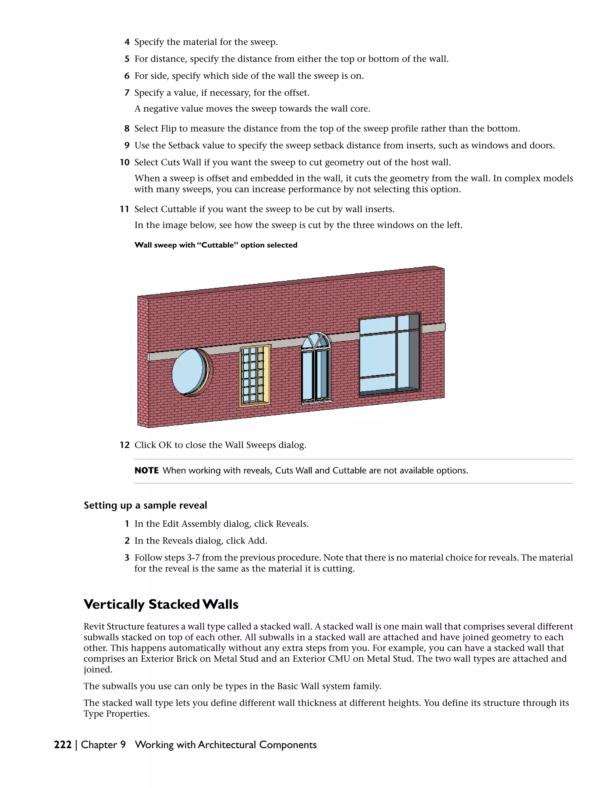 4 Specify the material for the sweep.
5 For distance, specify the distance from either the top or bottom of the wall.
6 For side, specify which side of the wall the sweep is on.
7 Specify a value, if necessary, for the offset.
A negative value moves the sweep towards the wall core.
8 Select Flip to measure the distance from the top of the sweep profile rather than the bottom.
9 Use the Setback value to specify the sweep setback distance from inserts, such as windows and doors.
10 Select Cuts Wall if you want the sweep to cut geometry out of the host wall.
When a sweep is offset and embedded in the wall, it cuts the geometry from the wall. In complex models
with many sweeps, you can increase performance by not selecting this option.
11 Select Cuttable if you want the sweep to be cut by wall inserts.
In the image below, see how the sweep is cut by the three windows on the left.
Wall sweep with “Cuttable” option selected
12 Click OK to close the Wall Sweeps dialog.
NOTE When working with reveals, Cuts Wall and Cuttable are not available options.
Setting up a sample reveal
1 In the Edit Assembly dialog, click Reveals.
2 In the Reveals dialog, click Add.
3 Follow steps 3-7 from the previous procedure. Note that there is no material choice for reveals. The material
for the reveal is the same as the material it is cutting.
Vertically Stacked Walls
Revit Structure features a wall type called a stacked wall. A stacked wall is one main wall that comprises several different
subwalls stacked on top of each other. All subwalls in a stacked wall are attached and have joined geometry to each
other. This happens automatically without any extra steps from you. For example, you can have a stacked wall that
comprises an Exterior Brick on Metal Stud and an Exterior CMU on Metal Stud. The two wall types are attached and
joined.
The subwalls you use can only be types in the Basic Wall system family.
The stacked wall type lets you define different wall thickness at different heights. You define its structure through its
Type Properties.
222 | Chapter 9 Working with Architectural Components
 