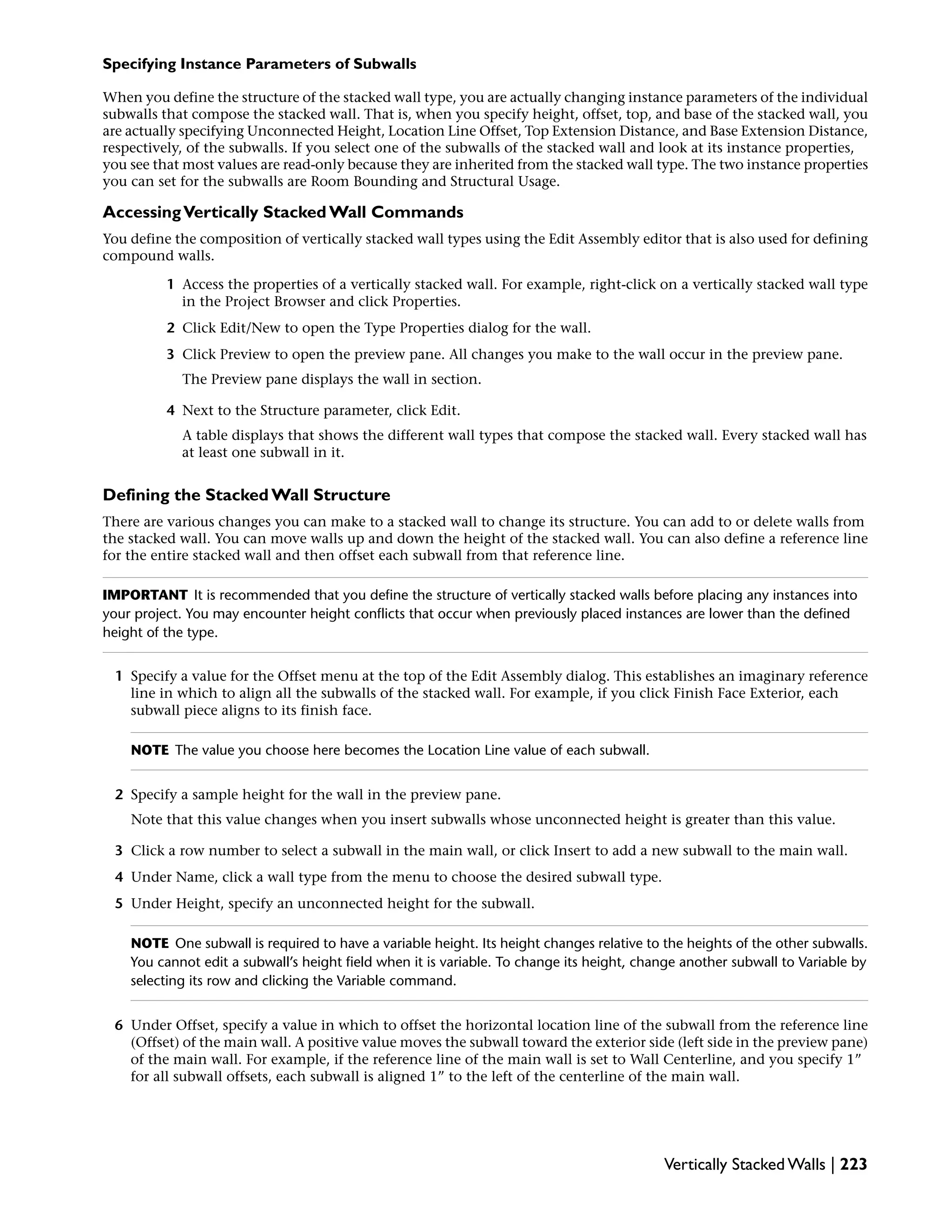 Specifying Instance Parameters of Subwalls
When you define the structure of the stacked wall type, you are actually changing instance parameters of the individual
subwalls that compose the stacked wall. That is, when you specify height, offset, top, and base of the stacked wall, you
are actually specifying Unconnected Height, Location Line Offset, Top Extension Distance, and Base Extension Distance,
respectively, of the subwalls. If you select one of the subwalls of the stacked wall and look at its instance properties,
you see that most values are read-only because they are inherited from the stacked wall type. The two instance properties
you can set for the subwalls are Room Bounding and Structural Usage.
AccessingVertically Stacked Wall Commands
You define the composition of vertically stacked wall types using the Edit Assembly editor that is also used for defining
compound walls.
1 Access the properties of a vertically stacked wall. For example, right-click on a vertically stacked wall type
in the Project Browser and click Properties.
2 Click Edit/New to open the Type Properties dialog for the wall.
3 Click Preview to open the preview pane. All changes you make to the wall occur in the preview pane.
The Preview pane displays the wall in section.
4 Next to the Structure parameter, click Edit.
A table displays that shows the different wall types that compose the stacked wall. Every stacked wall has
at least one subwall in it.
Defining the Stacked Wall Structure
There are various changes you can make to a stacked wall to change its structure. You can add to or delete walls from
the stacked wall. You can move walls up and down the height of the stacked wall. You can also define a reference line
for the entire stacked wall and then offset each subwall from that reference line.
IMPORTANT It is recommended that you define the structure of vertically stacked walls before placing any instances into
your project. You may encounter height conflicts that occur when previously placed instances are lower than the defined
height of the type.
1 Specify a value for the Offset menu at the top of the Edit Assembly dialog. This establishes an imaginary reference
line in which to align all the subwalls of the stacked wall. For example, if you click Finish Face Exterior, each
subwall piece aligns to its finish face.
NOTE The value you choose here becomes the Location Line value of each subwall.
2 Specify a sample height for the wall in the preview pane.
Note that this value changes when you insert subwalls whose unconnected height is greater than this value.
3 Click a row number to select a subwall in the main wall, or click Insert to add a new subwall to the main wall.
4 Under Name, click a wall type from the menu to choose the desired subwall type.
5 Under Height, specify an unconnected height for the subwall.
NOTE One subwall is required to have a variable height. Its height changes relative to the heights of the other subwalls.
You cannot edit a subwall’s height field when it is variable. To change its height, change another subwall to Variable by
selecting its row and clicking the Variable command.
6 Under Offset, specify a value in which to offset the horizontal location line of the subwall from the reference line
(Offset) of the main wall. A positive value moves the subwall toward the exterior side (left side in the preview pane)
of the main wall. For example, if the reference line of the main wall is set to Wall Centerline, and you specify 1”
for all subwall offsets, each subwall is aligned 1” to the left of the centerline of the main wall.
Vertically Stacked Walls | 223
 