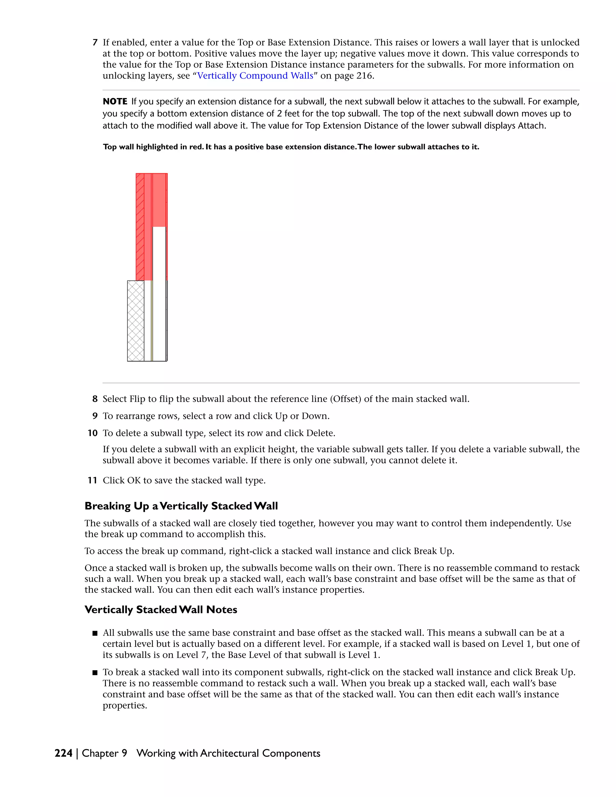7 If enabled, enter a value for the Top or Base Extension Distance. This raises or lowers a wall layer that is unlocked
at the top or bottom. Positive values move the layer up; negative values move it down. This value corresponds to
the value for the Top or Base Extension Distance instance parameters for the subwalls. For more information on
unlocking layers, see “Vertically Compound Walls” on page 216.
NOTE If you specify an extension distance for a subwall, the next subwall below it attaches to the subwall. For example,
you specify a bottom extension distance of 2 feet for the top subwall. The top of the next subwall down moves up to
attach to the modified wall above it. The value for Top Extension Distance of the lower subwall displays Attach.
Top wall highlighted in red. It has a positive base extension distance.The lower subwall attaches to it.
8 Select Flip to flip the subwall about the reference line (Offset) of the main stacked wall.
9 To rearrange rows, select a row and click Up or Down.
10 To delete a subwall type, select its row and click Delete.
If you delete a subwall with an explicit height, the variable subwall gets taller. If you delete a variable subwall, the
subwall above it becomes variable. If there is only one subwall, you cannot delete it.
11 Click OK to save the stacked wall type.
Breaking Up aVertically Stacked Wall
The subwalls of a stacked wall are closely tied together, however you may want to control them independently. Use
the break up command to accomplish this.
To access the break up command, right-click a stacked wall instance and click Break Up.
Once a stacked wall is broken up, the subwalls become walls on their own. There is no reassemble command to restack
such a wall. When you break up a stacked wall, each wall’s base constraint and base offset will be the same as that of
the stacked wall. You can then edit each wall’s instance properties.
Vertically Stacked Wall Notes
■ All subwalls use the same base constraint and base offset as the stacked wall. This means a subwall can be at a
certain level but is actually based on a different level. For example, if a stacked wall is based on Level 1, but one of
its subwalls is on Level 7, the Base Level of that subwall is Level 1.
■ To break a stacked wall into its component subwalls, right-click on the stacked wall instance and click Break Up.
There is no reassemble command to restack such a wall. When you break up a stacked wall, each wall’s base
constraint and base offset will be the same as that of the stacked wall. You can then edit each wall’s instance
properties.
224 | Chapter 9 Working with Architectural Components
 