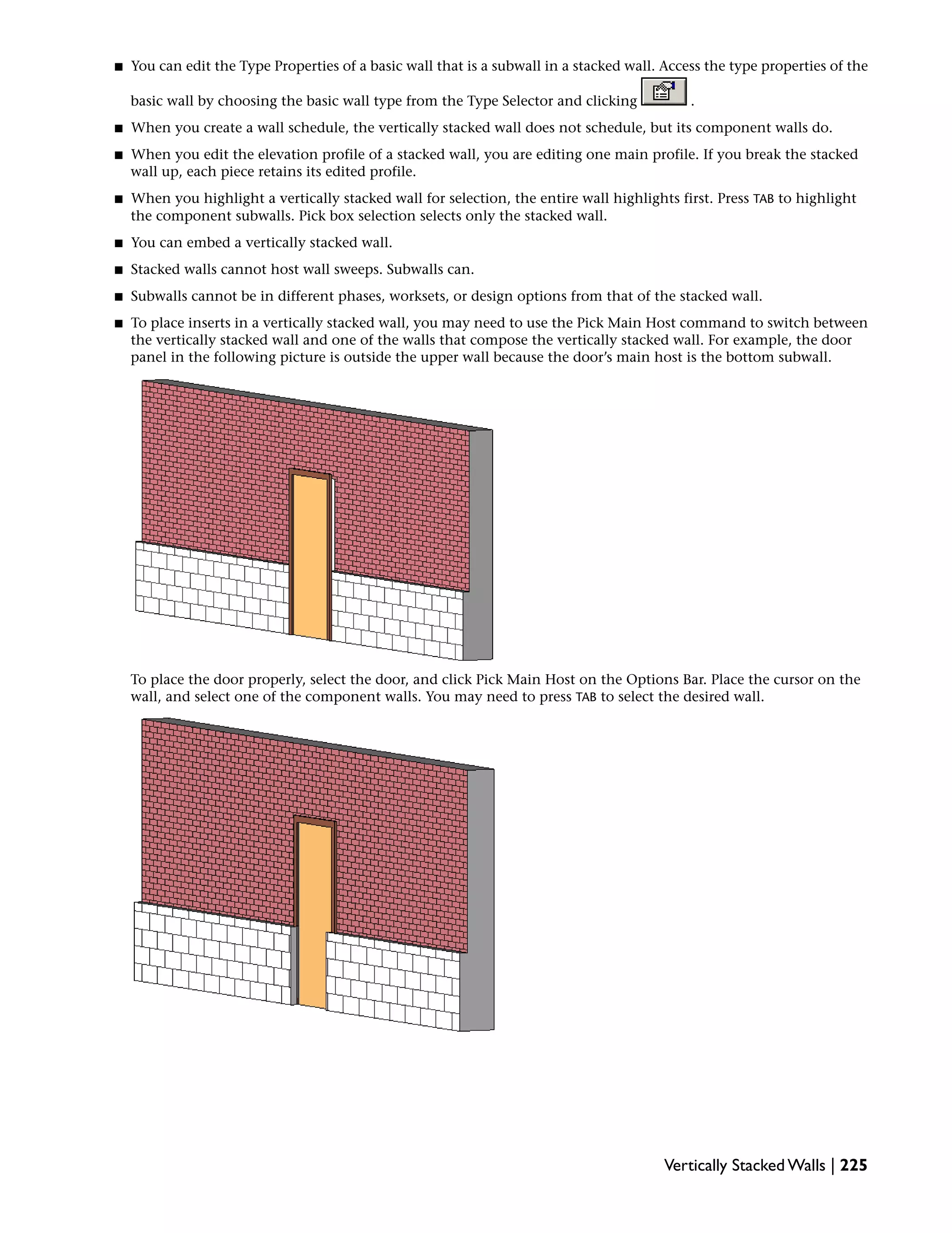 ■ You can edit the Type Properties of a basic wall that is a subwall in a stacked wall. Access the type properties of the
basic wall by choosing the basic wall type from the Type Selector and clicking .
■ When you create a wall schedule, the vertically stacked wall does not schedule, but its component walls do.
■ When you edit the elevation profile of a stacked wall, you are editing one main profile. If you break the stacked
wall up, each piece retains its edited profile.
■ When you highlight a vertically stacked wall for selection, the entire wall highlights first. Press TAB to highlight
the component subwalls. Pick box selection selects only the stacked wall.
■ You can embed a vertically stacked wall.
■ Stacked walls cannot host wall sweeps. Subwalls can.
■ Subwalls cannot be in different phases, worksets, or design options from that of the stacked wall.
■ To place inserts in a vertically stacked wall, you may need to use the Pick Main Host command to switch between
the vertically stacked wall and one of the walls that compose the vertically stacked wall. For example, the door
panel in the following picture is outside the upper wall because the door’s main host is the bottom subwall.
To place the door properly, select the door, and click Pick Main Host on the Options Bar. Place the cursor on the
wall, and select one of the component walls. You may need to press TAB to select the desired wall.
Vertically Stacked Walls | 225
 