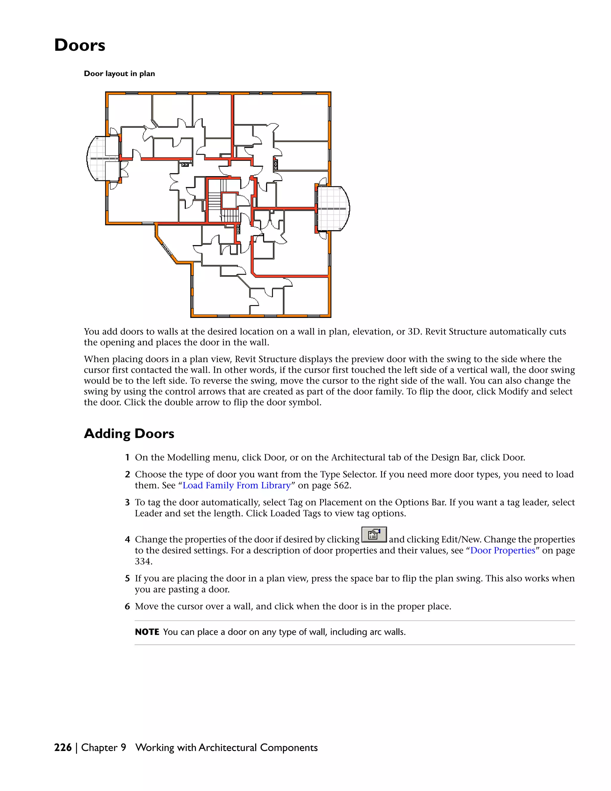Doors
Door layout in plan
You add doors to walls at the desired location on a wall in plan, elevation, or 3D. Revit Structure automatically cuts
the opening and places the door in the wall.
When placing doors in a plan view, Revit Structure displays the preview door with the swing to the side where the
cursor first contacted the wall. In other words, if the cursor first touched the left side of a vertical wall, the door swing
would be to the left side. To reverse the swing, move the cursor to the right side of the wall. You can also change the
swing by using the control arrows that are created as part of the door family. To flip the door, click Modify and select
the door. Click the double arrow to flip the door symbol.
Adding Doors
1 On the Modelling menu, click Door, or on the Architectural tab of the Design Bar, click Door.
2 Choose the type of door you want from the Type Selector. If you need more door types, you need to load
them. See “Load Family From Library” on page 562.
3 To tag the door automatically, select Tag on Placement on the Options Bar. If you want a tag leader, select
Leader and set the length. Click Loaded Tags to view tag options.
4 Change the properties of the door if desired by clicking and clicking Edit/New. Change the properties
to the desired settings. For a description of door properties and their values, see “Door Properties” on page
334.
5 If you are placing the door in a plan view, press the space bar to flip the plan swing. This also works when
you are pasting a door.
6 Move the cursor over a wall, and click when the door is in the proper place.
NOTE You can place a door on any type of wall, including arc walls.
226 | Chapter 9 Working with Architectural Components
 