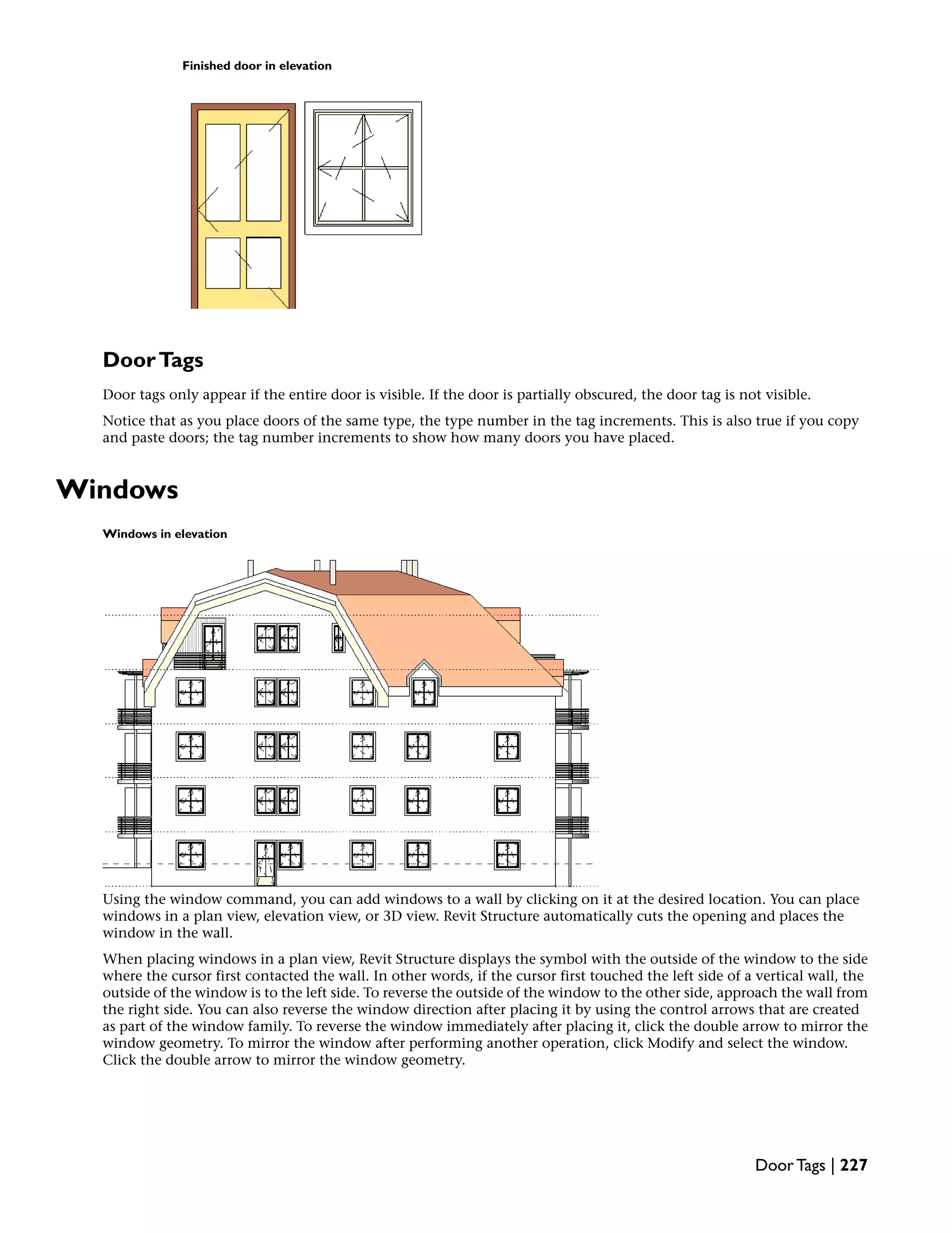 Finished door in elevation
DoorTags
Door tags only appear if the entire door is visible. If the door is partially obscured, the door tag is not visible.
Notice that as you place doors of the same type, the type number in the tag increments. This is also true if you copy
and paste doors; the tag number increments to show how many doors you have placed.
Windows
Windows in elevation
Using the window command, you can add windows to a wall by clicking on it at the desired location. You can place
windows in a plan view, elevation view, or 3D view. Revit Structure automatically cuts the opening and places the
window in the wall.
When placing windows in a plan view, Revit Structure displays the symbol with the outside of the window to the side
where the cursor first contacted the wall. In other words, if the cursor first touched the left side of a vertical wall, the
outside of the window is to the left side. To reverse the outside of the window to the other side, approach the wall from
the right side. You can also reverse the window direction after placing it by using the control arrows that are created
as part of the window family. To reverse the window immediately after placing it, click the double arrow to mirror the
window geometry. To mirror the window after performing another operation, click Modify and select the window.
Click the double arrow to mirror the window geometry.
Door Tags | 227
 