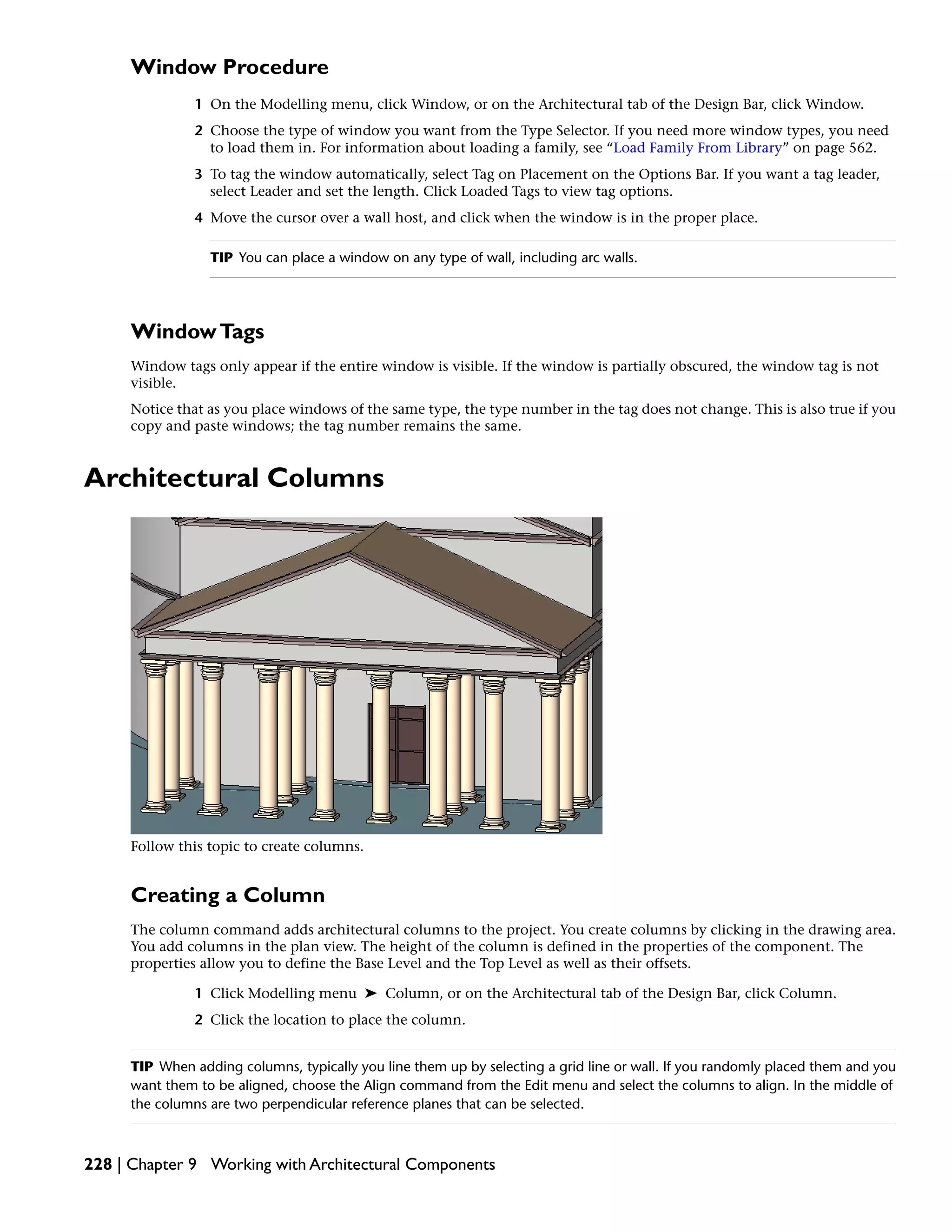 Window Procedure
1 On the Modelling menu, click Window, or on the Architectural tab of the Design Bar, click Window.
2 Choose the type of window you want from the Type Selector. If you need more window types, you need
to load them in. For information about loading a family, see “Load Family From Library” on page 562.
3 To tag the window automatically, select Tag on Placement on the Options Bar. If you want a tag leader,
select Leader and set the length. Click Loaded Tags to view tag options.
4 Move the cursor over a wall host, and click when the window is in the proper place.
TIP You can place a window on any type of wall, including arc walls.
WindowTags
Window tags only appear if the entire window is visible. If the window is partially obscured, the window tag is not
visible.
Notice that as you place windows of the same type, the type number in the tag does not change. This is also true if you
copy and paste windows; the tag number remains the same.
Architectural Columns
Follow this topic to create columns.
Creating a Column
The column command adds architectural columns to the project. You create columns by clicking in the drawing area.
You add columns in the plan view. The height of the column is defined in the properties of the component. The
properties allow you to define the Base Level and the Top Level as well as their offsets.
1 Click Modelling menu ➤ Column, or on the Architectural tab of the Design Bar, click Column.
2 Click the location to place the column.
TIP When adding columns, typically you line them up by selecting a grid line or wall. If you randomly placed them and you
want them to be aligned, choose the Align command from the Edit menu and select the columns to align. In the middle of
the columns are two perpendicular reference planes that can be selected.
228 | Chapter 9 Working with Architectural Components
 